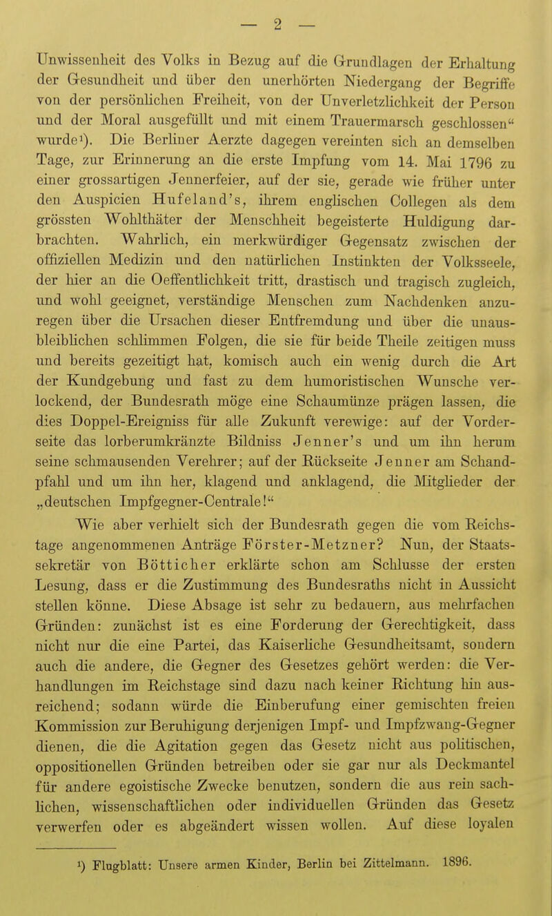 Unwissenheit des Volks in Bezug auf die Grundlagen der Erhaltung der Gesundheit und über den unerhörten Niedergang der Begriffe von der persönlichen Freiheit, von der Unverletzlichkeit der Persou und der Moral ausgefüllt und mit einem Trauermarsch geschlossen wurde 1). Die Berliner Aerzte dagegen vereinten sich an demselben Tage, zur Erinnerung an die erste Impfung vom 14. Mai 1796 zu einer grossartigen Jeunerfeier, auf der sie, gerade wie früher unter den Auspicien Hufeland's, ihrem englischen Collegen als dem grössten Wohlthäter der Menschheit begeisterte Huldigung dar- brachten. Wahrlich, ein merkwürdiger Gegensatz zwischen der offiziellen Medizin und den natürlichen Instinkten der Volksseele, der hier an die Oeffentlichkeit tritt, drastisch und tragisch zugleich, und wohl geeignet, verständige Menschen zum Nachdenken anzu- regen über die Ursachen dieser Entfremdung und über die uuaus- bleibUchen schlimmen Folgen, die sie für beide Theile zeitigen muss und bereits gezeitigt hat, komisch auch ein wenig durch die Art der Kundgebung und fast zu dem humoristischen Wunsche ver- lockend, der Bundesrath möge eine Schaumünze prägen lassen, die dies Doppel-Ereigniss für alle Zukunft verewige: auf der Vorder- seite das lorb erumkränzte Bildniss Jenner's und um ihn herum seine schmausenden Verehrer; auf der Rückseite Jenner am Schand- pfahl und um ihn her, klagend und anklagend, die Mtglieder der „deutschen Impfgegner-Centrale! Wie aber verhielt sich der Bundesrath gegen die vom Reichs- tage angenommenen Anträge Förster-Metzner? Nun, der Staats- sekretär von Bötticher erklärte schon am Schlüsse der ersten Lesung, dass er die Zustimmung des Bundesraths nicht in Aussicht stellen könne. Diese Absage ist sehr zu bedauern, aus mehrfachen Gründen: zunächst ist es eine Forderung der Gerechtigkeit, dass nicht nur die eine Partei, das Kaiserliche Gesundheitsamt, sondern auch die andere, die Gegner des Gesetzes gehört werden: die Ver- handlungen im Reichstage sind dazu nach keiner Richtung hin aus- reichend; sodann würde die Einberufung einer gemischten freien Kommission zur Beruhigung derjenigen Impf- und Impfzwang-Gegner dienen, die die Agitation gegen das Gesetz nicht aus politischen, oppositionellen Gründen betreiben oder sie gar nur als Deckmantel für andere egoistische Zwecke benutzen, sondern die aus rein sach- lichen, wissenschaftlichen oder individuellen Gründen das Gesetz verwerfen oder es abgeändert wissen wollen. Auf diese loyalen 1) Flugblatt: Unsere armen Kinder, Berlin bei Zittelmann. 1896.