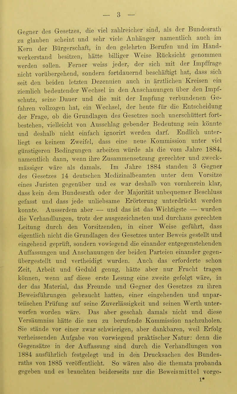 Gegner des Gesetzes, die viel zahlreicher sind, als der Bundesrath zu glauben scheint und sehr viele Anhänger namentlich auch im Kern der Bürgerschaft, in den gelehi-ten Berufen und im Hand- werkerstand besitzen, hätte billiger Weise Kücksicht genommen werden sollen. Ferner weiss jeder, der sich mit der Impffrage nicht vorübergehend, sondern fortdauernd beschäftigt hat, dass sich seit den beiden letzten Dezennien auch in ärztlichen Kreisen ein ziemlich bedeutender Wechsel in den Anschauungen über den Impf- schutz, seine Dauer und die mit der Impfung verbundenen Ge- fahren vollzogen hat, ein Wechsel, der heute für die Entscheidung der Frage, ob die Grundlagen des Gesetzes noch unerschüttert fort- bestehen, vielleicht von Ausschlag gebender Bedeutung sein könnte und deshalb nicht einfach ignorirt werden darf. Endlich unter- liegt es keinem Zweifel, dass eine neue Kommission unter viel günstigeren Bedingungen arbeiten würde als die vom Jahre 1884, namentlich dann, wenn ihre Zusammensetzung gerechter und zweck- mässiger wäre als damals. Im Jahre 1884 standen 3 Gegner des Gesetzes 14 deutschen Medizinalbeamten unter dem Vorsitze eines Juristen gegenüber und es war deshalb von vornherein klar, dass kein dem Bundesrath oder der Majorität unbequemer Beschluss gefasst imd dass jede unliebsame Erörterung unterdrückt werden konnte. Ausserdem aber — und das ist das Wichtigste — wurden die Verhandlungen, trotz der ausgezeichneten und durchaus gerechten Leitung durch den Vorsitzenden, in einer Weise geführt, dass eigentlich nicht die Grundlagen des Gesetzes unter Beweis gestellt und eingehend geprüft, sondern vowiegend die einander entgegenstehenden Auffassungen und Anschauungen der beiden Parteien einander gegen- übergestellt und vertheidigt wurden. Auch das erforderte schon Zeit, Arbeit und Geduld genug, hätte aber nur Frucht tragen können, wenn auf diese erste Lesung eine zweite gefolgt wäre, in der das Material, das Freunde und Gegner des Gesetzes zu ihren Beweisführungen gebraucht hatten, einer eingehenden und unpar- teiischen Prüfung auf seine Zuverlässigkeit und seinen Werth unter- worfen worden wäre. Das aber geschah damals nicht und diese Versäumniss hätte die neu zu berufende Kommission nachzuholen. Sie stände vor einer zwar schwierigen, aber dankbaren, weil Erfolg verheissenden Aufgabe von vorwiegend praktischer Natur: denn die Gegensätze in der Auffassung sind durch die Verhandlungen von 1884 ausführlich festgelegt und in den Drucksachen des Bundes- raths von 1885 veröffentlicht. So wären also die themata probauda gegeben und es brauchten beiderseits nur die Beweismittel vorge- 1*