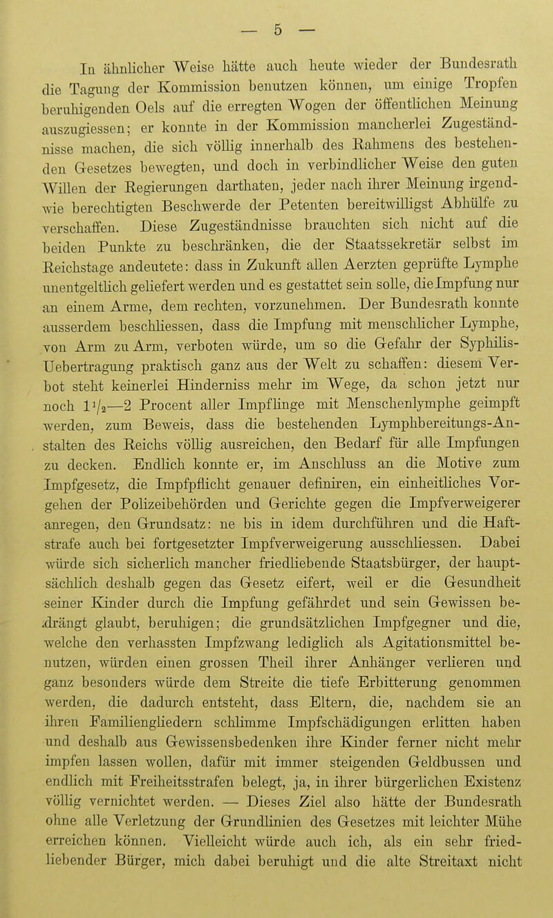 lü ähnliclier Weise hätte auch heute wieder der Buudesrath die Tagung der Kommission benutzen können, um einige Tropfen beruhigenden Oels auf die erregten Wogen der öffentlichen Meinung auszugiessen; er konnte in der Kommission mancherlei Zugeständ- nisse machen, die sich völlig innerhalb des Eahmens des bestehen- den G-esetzes bewegten, und doch in verbindlicher Weise den guten Willen der Eegierungen darthaten, jeder nach ihi-er Meinung irgend- wie berechtigten Beschwerde der Petenten bereitwilligst Abhülfe zu verschaffen. Diese Zugeständnisse brauchten sich nicht auf die beiden Punkte zu beschränken, die der Staatssekretär selbst im Eeichstage andeutete: dass in Zukunft allen Aerzten geprüfte Lymphe unentgeltHch geliefert werden und es gestattet sein solle, dielmpfung nur an einem Arme, dem rechten, vorzunehmen. Der Bundesrath konnte ausserdem beschliessen, dass die Impfung mit menschlicher Lymphe, von Arm zu Arm, verboten würde, um so die G-efahr der Syphilis- Uebertragung praktisch ganz aus der Welt zu schaffen: diesem Ver- bot steht keinerlei Hinderniss mehr im Wege, da schon jetzt nur noch 11/2—2 Procent aller ImpfHnge mit Menschenlymphe geimpft werden, zum Beweis, dass die bestehenden Lymphbereitungs-An- stalten des Reichs völlig ausreichen, den Bedarf für alle Impfungen zu decken. Endlich konnte er, im Anschluss an die Motive zum Impfgesetz, die Impfpflicht genauer definiren, ein einheitliches Vor- gehen der Polizeibehörden und Gerichte gegen die Impfverweigerer am-egen, den G-rundsatz: ne bis in idem durchführen und die Haft- strafe auch bei fortgesetzter Impfverweigerung ausschliessen. Dabei würde sich sicherlich mancher friedliebende Staatsbürger, der haupt- sächlich deshalb gegen das G-esetz eifert, weil er die G-esundheit seiner Kinder durch die Impfung gefährdet und sein Gewissen be- -drängt glaubt, beruhigen; die grundsätzlichen Impfgegner und die, welche den verhassten Impfzwang lediglich als Agitationsmittel be- nutzen, würden einen grossen Theil ihrer Anhänger verlieren und ganz besonders würde dem Streite die tiefe Erbitterung genommen werden, die dadurch entsteht, dass Eltern, die, nachdem sie an ihren Familiengliedern schlimme Impfschädigungen erlitten haben und deshalb aus Gewissensbedenkeu ihre Kinder ferner nicht mehr impfen lassen wollen, dafür mit immer steigenden Geldbussen und endlich mit Freiheitsstrafen belegt, ja, in ihrer bürgerhchen Existenz völlig vernichtet werden. — Dieses Ziel also hätte der Bundesrath ohne alle Verletzung der Grundlinien des Gesetzes mit leichter Mühe erreichen können. Vielleicht würde auch ich, als ein sehr fried- liebender Bürger, mich dabei beruhigt und die alte Streitaxt nicht