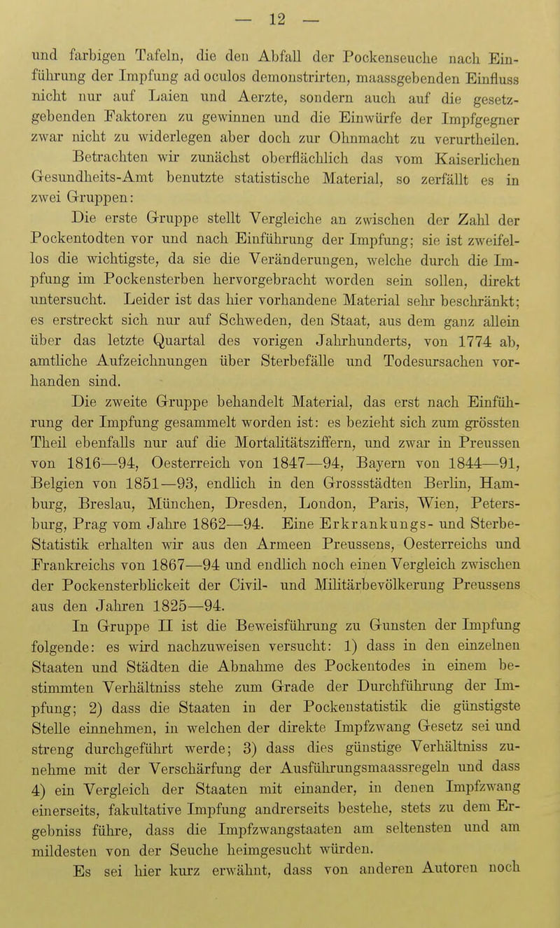 und farbigen Tafeln, die den Abfall der Pockenseucbe nacb Eiu- fühi-ung der Impfung ad oculos demonstrirten, maassgebenden Einfluss nicht nur auf Laien und Aerzte, sondern auch auf die gesetz- gebenden Faktoren zu gewinnen und die Einwürfe der Impfgegner zwar nicht zu widerlegen aber doch zur Ohnmacht zu verurtheilen. Betrachten wir zunächst oberflächlich das vom KaiserUchen Gesundheits-Amt benutzte statistische Material, so zerfällt es in zwei Gruppen: Die erste Gruppe stellt Vergleiche an zwischen der Zahl der Pockentodten vor und nach Einführung der Impfung; sie ist zweifel- los die wichtigste, da sie die Veränderungen, welche durch die Im- pfung im Pockensterben hervorgebracht worden sein sollen, direkt untersucht. Leider ist das hier vorhandene Material sehr beschränkt; es erstreckt sich nur auf Schweden, den Staat, aus dem ganz allein über das letzte Quartal des vorigen Jahrhunderts, von 1774 ab, amtliche Aufzeichnungen über SterbefäUe und Todesursachen vor- handen sind. Die zweite Gruppe behandelt Material, das erst nach Einfüh- rung der Impfung gesammelt worden ist: es bezieht sich zum grössten Theil ebenfalls nur auf die Mortalitätsziffern, und zwar in Preussen von 1816—94, Oesterreich von 1847—94, Bayern von 1844—91, Belgien von 1851—93, endlich in den Grossstädten Berlin, Ham- burg, Breslau, München, Dresden, London, Paris, Wien, Peters- burg, Prag vom Jahre 1862—94. Eine Erkrankungs- und Sterbe- Statistik erhalten wir aus den Armeen Preussens, Oesterreichs und Frankreichs von 1867—94 und endlich noch einen Vergleich zwischen der Pockensterblickeit der Civil- und Militärbevölkerung Preussens aus den Jahren 1825—94. In Gruppe II ist die Beweisführung zu Gunsten der Impfung folgende: es wird nachzuweisen versucht: 1) dass in den einzelneu Staaten und Städten die Abnahme des Pockeutodes in einem be- stimmten Verhältniss stehe zum Grade der Durchführung der Im- pfung; 2) dass die Staaten in der Pockenstatistik die günstigste Stelle einnehmen, in welchen der dh-ekte Impfzwang Gesetz sei und streng durchgeführt werde; 3) dass dies günstige Verhältniss zu- nehme mit der Verschärfung der Ausführungsmaassregeln und dass 4) ein Vergleich der Staaten mit einander, in denen Impfzwang einerseits, fakultative Impfung andrerseits bestehe, stets zu dem Er- gebniss führe, dass die Impfzwangstaaten am seltensten und am mildesten von der Seuche heimgesucht würden. Es sei hier kurz erwähnt, dass von anderen Autoren noch