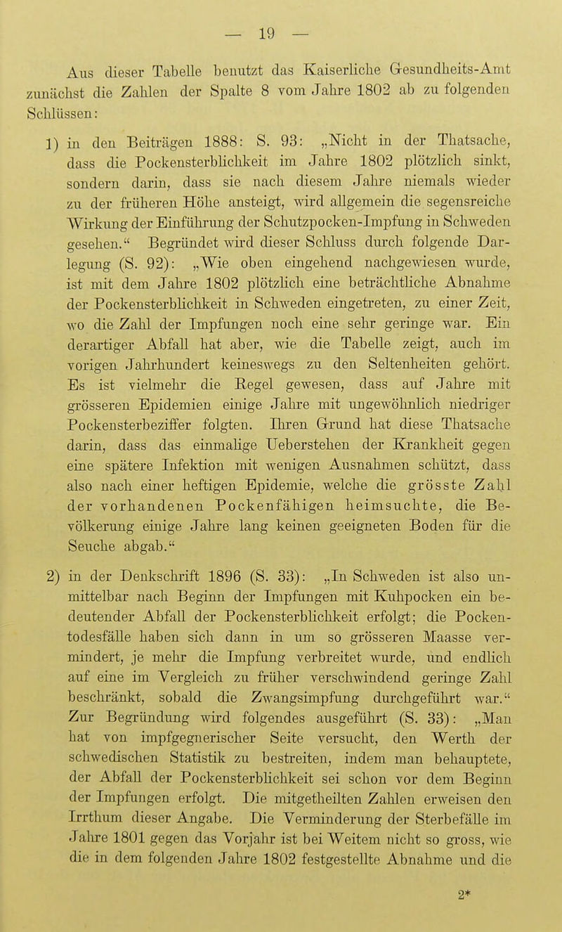 Aus dieser Tabelle benutzt das Kaiserliche Gesundheits-Amt zunächst die Zahlen der Spalte 8 vom Jahre 1802 ab zu folgenden Schlüssen: 1) in den Beiträgen 1888: S. 93: „Nicht in der Thatsache, dass die Pockensterbhchkeit im Jahre 1802 plötzlich sinkt, sondern darin, dass sie nach diesem Jahre niemals wieder zu der früheren Höhe ansteigt, wird allgemein die segensreiche Wirkung der Einführung der Schutzpocken-Impfung in Schweden gesehen. Begründet wii'd dieser Schluss durch folgende Dar- legung (S. 92): „Wie oben eingehend nachgewiesen wurde, ist mit dem Jahre 1802 plötzlich eine beträchtliche Abnahme der Pockensterblichkeit in Schweden eingetreten, zu einer Zeit, wo die Zahl der Impfungen noch eine sehr geringe war. Ein derartiger Abfall hat aber, wie die Tabelle zeigt, auch im vorigen Jahi-hundert keineswegs zu den Seltenheiten gehört. Es ist vielmehr die Regel gewesen, dass auf Jahre mit grösseren Epidemien einige Jahre mit ungewöhnlich niedriger Pockeusterbeziffer folgten. Ihren Grrund hat diese Thatsache darin, dass das einmalige Ueberstehen der Krankheit gegen eine spätere Infektion mit wenigen Ausnahmen schützt, dass also nach einer heftigen Epidemie, welche die grösste Zahl der vorhandenen Pockenfähigen heimsuchte, die Be- völkerung einige Jahre lang keinen geeigneten Boden für die Seuche abgab. 2) in der Denkschrift 1896 (S. 33): „In Schweden ist also un- mittelbar nach Beginn der Impfungen mit Kuhpocken ein be- deutender Abfall der Pockensterblichkeit erfolgt; die Pocken- todesfälle haben sich dann in um so grösseren Maasse ver- mindert, je mehr die Impfung verbreitet wurde, und endHch auf eine im Vergleich zu früher verschwindend geringe Zahl beschränkt, sobald die Zwangsimpfung durchgeführt war. Zur Begründung wird folgendes ausgeführt (S. 33): „Man hat von impfgegnerischer Seite versucht, den Werth der schwedischen Statistik zu bestreiten, indem man behauptete, der Abfall der Pockensterblichkeit sei schon vor dem Beginn der Impfungen erfolgt. Die mitgetheilten Zahlen erweisen den Irrthum dieser Angabe. Die Verminderung der Sterbefälle im Jalire 1801 gegen das Vorjahr ist bei Weitem nicht so gross, wie die in dem folgenden Jahre 1802 festgestellte Abnahme und die 2*