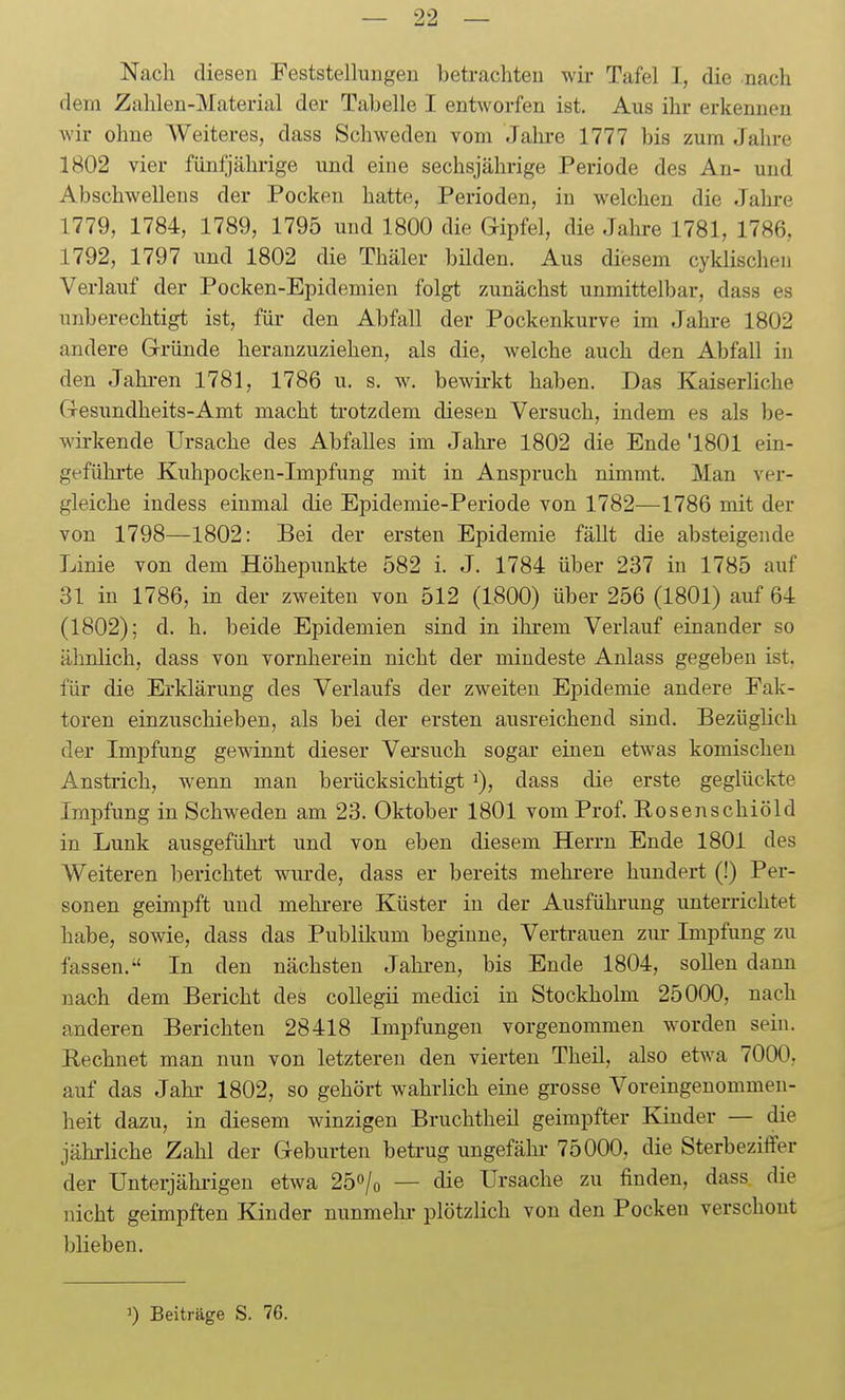 Nach diesen Feststellungen betrachten wir Tafel I, die nach dem Zahlen-Material der Tabelle I entworfen ist. Aus ihr erkennen wir ohne Weiteres, dass Schweden vom Jalu-e 1777 bis zum Jahre 1802 vier fünfjährige und eine sechsjährige Periode des An- und Abschwellens der Pocken hatte, Perioden, in welchen die Jahre 1779, 1784, 1789, 1795 und 1800 die Gipfel, die Jahre 1781, 1786, 1792, 1797 und 1802 die Thäler bilden. Aus diesem cyklischeii Verlauf der Pocken-Epidemien folgt zunächst unmittelbar, dass es unberechtigt ist, für den Abfall der Pockenkurve im Jahre 1802 andere Glründe heranzuziehen, als die, welche auch den Abfall in den Jahi-en 1781, 1786 u. s. w. bewirkt haben. Das Kaiserliche Gresundheits-Amt macht ti-otzdem diesen Versuch, indem es als be- wirkende Ursache des Abfalles im Jahre 1802 die Ende'1801 ein- geführte Kuhpocken-Impfung mit in Anspruch nimmt. Man ver- gleiche indess einmal die Epidemie-Periode von 1782—1786 mit der von 1798—1802: Bei der ersten Epidemie fällt die absteigende Linie von dem Höhepunkte 582 i. J. 1784 über 237 in 1785 auf 31 in 1786, in der zweiten von 512 (1800) über 256 (1801) auf 64 (1802); d. h. beide Epidemien sind in ihrem Verlauf einander so ähnlich, dass von vornherein nicht der mindeste Anlass gegeben ist, für die Erklärung des Verlaufs der zweiten Epidemie andere Fak- toren einzuschieben, als bei der ersten ausreichend sind. Bezüglich der Impfung gewinnt dieser Versuch sogar einen etwas komischen Anstrich, wenn man berücksichtigt i), dass die erste geglückte Impfung in Schweden am 23. Oktober 1801 vom Prof. Eosenschiöld in Lunk ausgeführt und von eben diesem Herrn Ende 1801 des Weiteren berichtet wurde, dass er bereits mehrere hundert (!) Per- sonen geimpft und mehi-ere Küster in der Ausführung unterrichtet habe, sowie, dass das Publikum beginne, Vertrauen zur Impfung zu fassen. In den nächsten Jahi-en, bis Ende 1804, sollen dann nach dem Bericht des coUegii medici in Stockholm 25000, nach anderen Berichten 28418 Impfungen vorgenommen w^orden sein. Rechnet man nun von letzteren den vierten Theü, also etwa 7000, auf das Jahi- 1802, so gehört wahrlich eine grosse Voreingenommen- heit dazu, in diesem winzigen Bruchtheil geimpfter Kinder — die jährliche Zahl der Geburten betrug ungefähr- 75000, die Sterbeziifer der Unterjähi-igen etwa 25o/o — die Ursache zu finden, dass die nicht geimpften Kinder nunmehr- plötzlich von den Pocken verschont blieben. ') Beiträge S. 76.