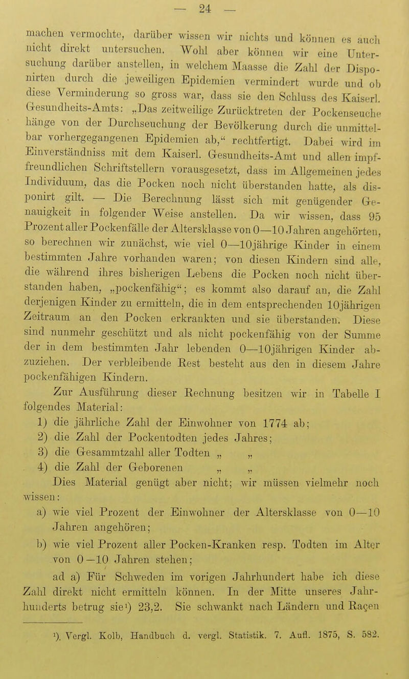 nuicheu vermochte, darüber wissen wir nichts und können es aucli nicht direkt untersuchen. Wohl aber können wir eine Unter- suchung darüber anstellen, in welchem Maasse die Zahl der Dispo- nirten durch die jeweüigen Epidemien vermindert wurde und ob diese Verminderung so gross war, dass sie den Schluss des Kaiserl. G-esundheits-Amts: „Das zeitweiKge Zurücktreten der Pockenseuche hänge von der Diu-chseuchung der Bevölkerung dui-ch die unmittel- bai- vorhergegangenen Epidemien ab, rechtfertigt. Dabei wird im Einverständniss mit dem Kaiserl. Gesundheits-Amt und allen impf- freundlichen Schi-iftstellern vorausgesetzt, dass im Allgemeinen jedes Individuum, das die Pocken noch nicht überstanden hatte, als dis- ponu-t gilt. — Die Berechnung lässt sich mit genügender Gre- nauigkeit in folgender Weise anstellen. Da wir wissen, dass 95 Prozent aller Pockenfälle der Altersklasse von 0—10 Jahren augehörten, so berechnen wir zunächst, wie viel 0—10jährige Kinder in einem bestimmten Jahre vorhanden waren; von diesen Kindern sind alle, die während ihres bisherigen Lebens die Pocken noch nicht über- standen haben, „pockenfähig; es kommt also darauf an, die Zahl derjenigen Kinder zu ermitteln, die in dem entsprechenden 10jährigen Zeitraum an den Pocken erkrankten und sie überstanden. Diese sind nunmehi- geschützt und als nicht pockenfähig von der Summe der in dem bestimmten Jahr lebenden 0—lOjähiigeu Kinder ab- zuziehen. Der verbleibende Eest besteht aus den in diesem Jahi-e pockenfähigen Kindern. Zur Ausführung dieser Eechnung besitzen wir in Tabelle I folgendes Material: 1) die jährliche Zahl der Einwohner von 1774 ab; 2) die Zahl der Pockentodten jedes Jahres; 3) die Gresammtzahl aller Todten „ ,, 4) die Zahl der Greboreneu „ „ Dies Material genügt aber nicht; wir müssen vielmehr noch wissen: a) wie viel Prozent der Einwohner der Altersklasse von 0—10 Jahren angehören; 1)) wie viel Prozent aller Pocken-Kranken resp. Todten im Alter von 0—10 Jahren stehen; ad a) Für Schweden im vorigen Jahrhundert habe ich diese Zahl direkt nicht ermitteln können. In der Mitte unseres Jahr- hunderts betrug sie') 23,2. Sie schwankt nach Ländern und Ragen 0. Vcrgl. Kolb, Handbuch d. vergl. Statistik. 7. Aufl. 1875, S. 582.