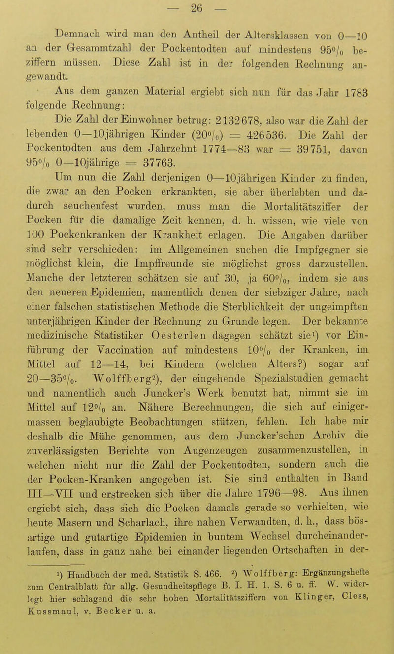 Demuach wird mau den Antheil der Altersklassen von 0—10 an der Gesammtzahl der Pockentodten auf mindestens 950/0 be- zitfern müssen. Diese Zahl ist in der folgenden Rechnung an- gewandt. Aus dem ganzen Material ergiebt sich nun für das Jahr 1783 folgende Rechnung: Die Zahl der Einwohner betrug: 2132678, also war die Zahl der lebenden 0—lOjährigen Kinder (2O0/0) = 426536. Die Zahl der Pockentodten aus dem Jahrzehnt 1774—83 war = 39751, davon 950/0 0—10jährige = 37763. Um nun die Zahl derjenigen 0—lOjährigen Kinder zu finden, die zwar an den Pocken erkrankten, sie aber überlebten und da- durch seuchenfest wurden, muss man die Mortalitätsziffer der Pocken füi- die damahge Zeit kennen, d. h. wissen, wie viele von 100 Pockenkranken der Krankheit erlagen. Die Angaben darüber sind sehr verschieden: im Allgemeinen suchen die Impfgegner sie mögHchst klein, die Impffreunde sie möglichst gi'oss darzustellen. Manche der letzteren schätzen sie auf 30, ja öO^/o, indem sie aus den neueren Epidemien, namentlich denen der siebziger Jahre, nach einer falschen statistischen Methode die Sterblichkeit der ungeimpften uuterjährigen Kinder der Rechnung zu Grunde legen. Der bekannte medizinische Statistiker Oesterlen dagegen schätzt sie) vor Ein- führung der Vaccination auf mindestens lO^/o der Kranken, im Mittel auf 12—14, bei Kindern (welchen Alters?) sogar auf 20—350/0. Wolffberg^), der eingehende Spezialstudien gemacht und namentlich auch Juncker's Werk benutzt hat, nimmt sie im Mittel auf l2o/o an. Nähere Berechnungen, die sich auf einiger- massen beglaubigte Beobachtungen stützen, fehlen. Ich habe mir deshalb die Mühe genommen, aus dem Juncker'schen Archiv die zuverlässigsten Berichte von Augenzeugen zusammenzustellen, in welchen nicht nur die Zahl der Pockentodten, sondern auch die der Pocken-Kranken angegeben ist. Sie sind enthalten in Band ni—Vn und erstrecken sich über die Jahre 1796—98. Aus ihnen ergiebt sich, dass sich die Pocken damals gerade so verhielten, wie heute Masern und Scharlach, ihre nahen Verwandten, d. h., dass bös- artige und gutartige Epidemien in buntem Wechsel dui-cheinander- laufen, dass in ganz nahe bei einander liegenden Ortschaften in der- 0 Handbuch der med. Statistik S. 466. Wolffberg: ErgänzungsLefte zum Centralblatt für allg. Gesundheitspflege B. I. H. 1. S. 6 u. ff. W. wider- legt hier schlagend die sehr hohen Mortalitätsziffern von Klinger, Cless, Kussmaul, v. Becker u. a.