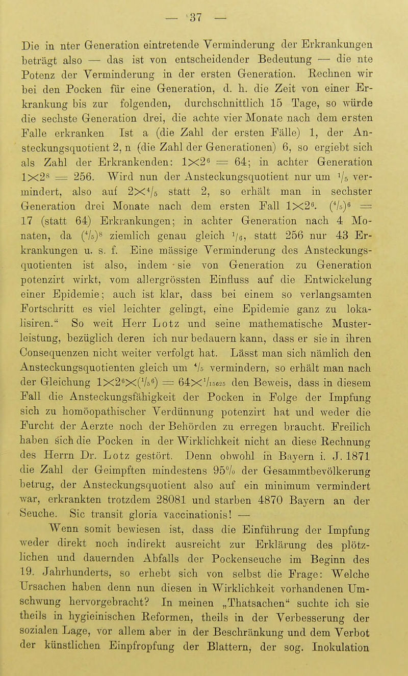 Die in nter Generation eintretende Verminderung der Erkrankungen beträgt also — das ist von entscheidender Bedeutung — die nte Potenz der Verminderung in der ersten Generation. Keclinen wir bei den Pocken für eine Generation, d. h. die Zeit von einer Er- krankung bis zur folgenden, durchschnittlich 15 Tage, so würde die sechste Generation drei, die achte vier Monate nach dem ersten Falle erkranken Ist a (die Zahl der ersten Fälle) 1, der An- steckungsquotient 2, n (die Zahl der Generationen) 6, so ergiebt sich als Zahl der Erkrankenden: 1x2'^ =: 64; in achter Generation 1x2^ = 256. Wird nun der Ansteckungsquotient nur um 1/5 ver- mindert, also auf 2x*/5 statt 2, so erhält man in sechster Generation drei Monate nach dem ersten Fall 1x2^. {*ky = 17 (statt 64) Erkrankungen; in achter Generation nach 4 Mo- naten, da (Vs)^ ziemlich genau gleich ^/g, statt 256 nur 43 Er- krankungen u. s. f. Eine mässige Verminderung des Ansteckungs- quotienten ist also, indem ■ sie von Generation zu Generation potenzirt wirkt, vom allergrössten Einfluss auf die Entwickelung einer Epidemie; auch ist klar, dass bei einem so verlangsamten Fortschritt es viel leichter gelingt, eine Epidemie ganz zu loka- lisiren. So weit Herr Lötz und seine mathematische Muster- leistung, bezüglich deren ich nur bedauern kann, dass er sie in ihren Consequenzen nicht weiter verfolgt hat. Lässt man sich nämlich den Ansteckungsquotienten gleich um *la vermindern, so erhält man nach der Gleichung 1x2^X{^Iö^) = 64xVi6625 den Beweis, dass in diesem Fall die Ansteckungsfähigkeit der Pocken in Folge der Impfung sich zu homöopathischer Verdünnung potenzirt hat und weder die Furcht der Aerzte noch der Behörden zu erregen braucht. Freilich haben sich die Pocken in der Wirklichkeit nicht an diese Rechnung des Herrn Dr. Lötz gestört. Denn obwohl in Bayern i. J. 1871 die Zahl der Geimpften mindestens 95% der Gesammtbevölkerung betrug, der Ansteckungsquotient also auf ein minimum vermindert war, erkrankten trotzdem 28081 und starben 4870 Bayern an der Seuche. Sic transit gloria vaccinationis! — AVenn somit bewiesen ist, dass die Einführung der Impfung weder direkt noch indirekt ausreicht zur Erklärung des plötz- lichen und dauernden Abfalls der Pockenseuche im Beginn des 19. Jahrhunderts, so erhebt sich von selbst die Frage: Welche Ursachen haben denn nun diesen in Wirklichkeit vorhandenen Um- schwung hervorgebracht? In meinen „Thatsachen suchte ich sie theils in hygieinischen Reformen, theils in der Verbesserung der sozialen Lage, vor allem aber in der Beschränkung und dem Verbot der künstlichen Einpfropfung der Blattern, der sog. Inokulation