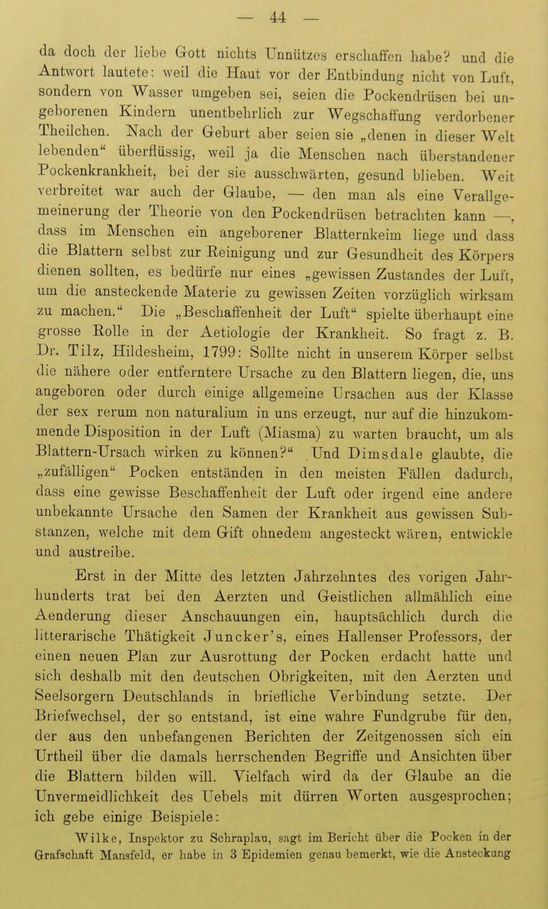 da docli der liebe Gott nichts Unnützes erschaffen habe? und die Antwort lautete: weil die Haut vor der Entbindung nicht von Luft, sondern von Wasser umgeben sei, seien die Pockendrüsen bei un- geborenen Kindern unentbehrlich zur Wegschaffung verdorbener Theilchen. Nach der Geburt aber seien sie „denen in dieser Welt lebenden überflüssig, weil ja die Menschen nach überstandener Pockenkrankheit, bei der sie ausschwärten, gesund blieben. Weit verbreitet war auch der Glaube, — den man als eine Verallge- meinerung der Theorie von den Pockendrüsen betrachten kann —, dass im Menschen ein angeborener Blatternkeim liege und dass die Blattern selbst zur Eeinigung und zur Gesundheit des Körpers dienen sollten, es bedürfe nur eines „gewissen Zustandes der Luft, um die ansteckende Materie zu gewissen Zeiten vorzüglich wirksam zu machen. Die „Beschaffenheit der Luft spielte überhaupt eine grosse Rolle in der Aetiologie der Krankheit. So fragt z. B. Dr. Tilz, Hildesheim, 1799: Sollte nicht in unserem Körper selbst die nähere oder entferntere Ursache zu den Blattern liegen, die, uns angeboren oder durch einige allgemeine Ursachen aus der Klasse der sex rerum non naturalium in uns erzeugt, nur auf die hinzukom- mende Disposition in der Luft (Miasma) zu warten braucht, um als Blattern-Ursach wirken zu können? Und Dimsdale glaubte, die „zufälligen Pocken entständen in den meisten Fällen dadurch, dass eine gewisse Beschaffenheit der Luft oder irgend eine andere unbekannte Ursache den Samen der Krankheit aus gewissen Sub- stanzen, welche mit dem Gift ohnedem angesteckt wären, entwickle und austreibe. Erst in der Mitte des letzten Jahrzehntes des vorigen Jahr- hunderts trat bei den Aerzten und Geistlichen allmählich eine Aenderung dieser Anschauungen ein, hauptsächlich durch die litterarische Thätigkeit Juncker's, eines Hallenser Professors, der einen neuen Plan zur Ausrottung der Pocken erdacht hatte und sich deshalb mit den deutschen Obrigkeiten, mit den Aerzten und Seelsorgern Deutschlands in briefliche Verbindung setzte. Der Briefwechsel, der so entstand, ist eine wahre Fundgrube für den, der aus den unbefangenen Berichten der Zeitgenossen sich ein Urtheil über die damals herrschenden Begriffe und Ansichten über die Blattern bilden will. Vielfach wird da der Glaube an die Unvermeidlichkeit des Uebels mit dürren Worten ausgesprochen; ich gebe einige Beispiele: Wilke, Inspektor zu Schraplau, sagt im Bericht über die Pocken in der Grafschaft Mansfeld, er habe in 3 Epidemien genau bemerkt, wie die Ansteckung