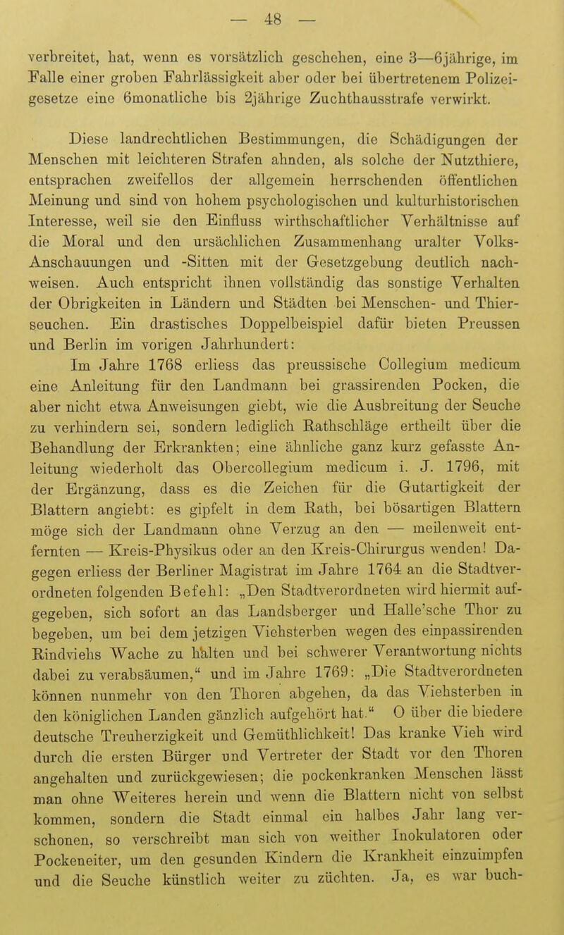 verbreitet, hat, wenn es vorsätzlich geschehen, eine 3—6jährige, im Falle einer groben Fahrlässigkeit aber oder bei übertretenem Polizei- gesetze eine ömonatliche bis 2jährige Zuchthausstrafe verwirkt. Diese lanclrechtlichen Bestimmungen, die Schädigungen der Menschen mit leichteren Strafen ahnden, als solche der Nutzthiere, entsprachen zweifellos der allgemein herrschenden öffentlichen Meinung und sind von hohem psychologischen und kulturhistorischen Interesse, weil sie den Einfluss wirthschaftlicher Verhältnisse auf die Moral und den ursächlichen Zusammenhang uralter Volks- Anschauungen und -Sitten mit der Gesetzgebung deutlich nach- weisen. Auch entspricht ihnen vollständig das sonstige Verhalten der Obrigkeiten in Ländern und Städten bei Menschen- und Thier- seuchen. Ein drastisches Doppelbeispiel dafür bieten Preussen und Berlin im vorigen Jahrhundert: Im Jahre 1768 erliess das preussische Collegium medicum eine Anleitung für den Landmann bei grassirenden Pocken, die aber nicht etwa Anweisungen giebt, wie die Ausbreitung der Seuche zu verhindern sei, sondern lediglich Eathschläge ertheilt über die Behandlung der Erkrankten; eine ähnliche ganz kurz gefasste An- leitung wiederholt das Obercollegium medicum i. J. 1796, mit der Ergänzung, dass es die Zeichen für die Gutartigkeit der Blattern angiebt: es gipfelt in dem Rath, bei bösartigen Blattern möge sich der Landmann ohne Verzug an den — meilenweit ent- fernten — Kreis-Physikus oder an den Kreis-Chirurgus wenden! Da- gegen erliess der Berliner Magistrat im Jahre 1764 an die Stadtver- ordneten folgenden Befehl: „Den Stadtverordneten wird hiermit auf- gegeben, sich sofort an das Landsberger und Halle'sche Thor zu begeben, um bei dem jetzigen Viehsterben wegen des einpassirenden Rindviehs Wache zu h'alten und bei schwerer Verantwortung nichts dabei zu verabsäumen, und im Jahre 1769: „Die Stadtverordneten können nunmehr von den Thoren abgehen, da das Viehsterben in den königlichen Landen gänzlich aufgehört hat. 0 über die biedere deutsche Treuherzigkeit und Gemüthlichkeit! Das kranke Vieh wird durch die ersten Bürger und Vertreter der Stadt vor den Thoren angehalten und zurückgewiesen; die pockenkranken Menschen lässt man ohne Weiteres herein und wenn die Blattern nicht von selbst kommen, sondern die Stadt einmal ein halbes Jahr lang ver- schonen, so verschreibt man sich von weither Inokulatoren oder Pockeneiter, um den gesunden Kindern die Krankheit einzuimpfen und die Seuche künstlich weiter zu züchten. Ja, es war buch-