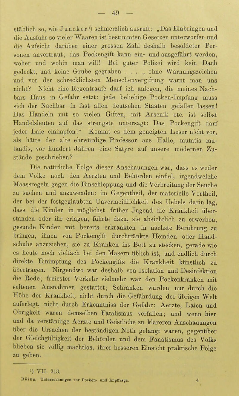stäblicli so, wie Juncker ^) schmerzlicla ausruft: „Das Einbringen und die Ausfuhr so vieler Waaren ist bestimmten Gesetzen unterworfen und die Aufsicht darüber einer grossen Zahl deshalb besoldeter Per- sonen anvertraut; das Pockengift kann ein- und ausgeführt werden, woher und wohin man will! Bei guter Polizei wird kein Dach gedeckt, und keine Grube gegraben . . . ., ohne Warnungszeichen und vor der schrecklichsten Menschenvergiftung warnt man uns nicht? Nicht eine Regentraufe darf ich anlegen, die meines Nach- bars Haus in Gefahr setzt: jede beliebige Pocken-Impfung muss sich der Nachbar in fast allen deutschen Staaten gefallen lassen! Das Handeln mit so vielen Giften, mit Arsenik etc. ist selbst Handelsleuten auf das strengste untersagt: Das Pockengift darf jeder Laie einimpfen! Kommt es dem geneigten Leser nicht vor, als hätte der alte ehrwürdige Professor aus Halle, mutatis mu- tandis, vor hundert Jahren eine Satyre auf unsere modernen Zu- stände geschrieben? Die natürliche Folge dieser Anschauungen war, dass es weder dem Volke noch den Aerzten und Behörden einfiel, irgendwelche Maassregeln gegen die Einschleppung und die Verbreitung der Seuche zu suchen tmd anzuwenden: im Gegentheil, der materielle Vortheil, der bei der festgeglaubten Unvermeidlichkeit des Uebels darin lag, dass die Kinder in möglichst früher Jugend die Krankheit über- standen oder ihr erlagen, führte dazu, sie absichtlich zu erwerben, gesunde Kinder mit bereits erkrankten in nächste Berührung zu bringen, ihnen von Pockengift durchtränkte Hemden oder Hand- schuhe anzuziehen, sie zu Kranken ins Bett zu stecken, gerade wie es heute noch vielfach bei den Masern üblich ist, und endlich durch direkte Einimpfung des Pockengifts die Krankheit künstlich zu übertragen. Nirgendwo war deshalb von Isolation und Desinfektion die Eede; freiester Verkehr vielmehr war den Pockenkranken mit seltenen Ausnahmen gestattet; Schranken wurden nur durch die Höhe der Krankheit, nicht durch die Gefährdung der übrigen Welt auferlegt, nicht durch Erkenntniss der Gefahr: Aerzte, Laien und Obrigkeit waren demselben Fatalismus verfallen; und wenn hier und da verständige Aerzte und Geistliche zu klareren Anschauungen über die Ursachen der beständigen Noth gelangt waren, gegenüber der Gleichgültigkeit der Behörden und dem Fanatismus des Volks blieben sie völlig machtlos, ihrer besseren Einsicht praktische Folge zu geben. ') VII. 213. BöiDg. UnteriucboDgen zur Pocken- und Impffrugc. 4