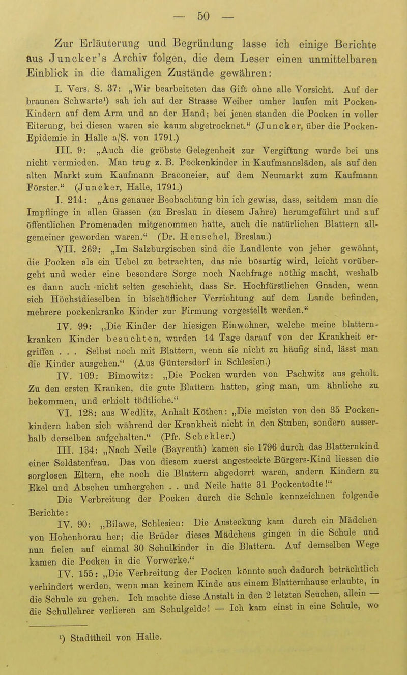 Zur Erläuterung und Begründung lasse ich einige Berichte aus Juncker's Archiv folgen, die dem Leser einen unmittelbaren Einblick in die damaligen Zustünde gewähren: I. Vors. S. 37: „Wir bearbeiteten das Gift oline alle Vorsicht. Auf der braunen Schwarte') sah ich auf der Strasse Weiber umher laufen mit Pocken- Kindern auf dem Arm und an der Hand; bei jenen standen die Pocken in voller Eiterung, bei diesen waren sie kaum abgetrocknet. (Juncker, über die Pocken- Epidemie in Halle a/S. von 1791.) III. 9: „Auch die gröbste Gelegenheit zur Vergiftung wurde bei uns nicht vermieden. Man trug z. B. Pockenkinder in Kaufmannsläden, als auf den alten Markt zum Kaufmann Braconeier, auf dem Neumarkt zum Kaufmann Förster. (Juncker, Halle, 1791.) I. 214: „Aus genauer Beobachtung bin ich gewiss, dass, seitdem man die Impflinge in allen Gassen (zu Breslau in diesem Jahre) herumgeführt mid auf öffentlichen Promenaden mitgenommen hatte, auch die natürlichen Blattern all- gemeiner geworden waren. (Dr. Henschel, Breslau.) VII. 269: „Im Salzburgischen sind die Landleute von jeher gewöhnt, die Pocken als ein Uebel zu betrachten, das nie bösartig wird, leicht vorüber- geht und weder eine besondere Sorge noch Nachfrage nöthig macht, weshalb es dann auch -nicht selten geschieht, dass Sr. Hochfüi-stlichen Gnaden, wenn sich Höchstdieselben in bischöflicher Verrichtung auf dem Lande befinden, mehrere pockenkranke Kinder zur Firmung vorgestellt werden. IV. 99: „Die Kinder der hiesigen Einwohner, welche meine blättern- kranken Kinder besuchten, wurden 14 Tage darauf von der Krankheit er- griffen . . . Selbst noch mit Blattern, wenn sie nicht zu häufig sind, lässt man die Kinder ausgehen. (Aus Güntersdorf in Schlesien.) IV. 109: Bimowitz: „Die Pocken wurden von Pachwitz aus geholt. Zu den ersten Kranken, die gute Blattern hatten, ging man, um ähnliche zu bekommen, und erhielt tödtliche. VI. 128: aus Wedlitz, Anhalt Kothen: „Die meisten von den 35 Pocken- kindern haben sich während der Krankheit nicht in den Stuben, sondern ausser- halb derselben aufgehalten. (Pfr. Sehe hl er.) III. 134: „Nach Neile (Bayreuth) kamen sie 1796 durch das Blatternkind einer Soldatenfrau. Das von diesem zuerst angesteckte Bürgers-Kind Hessen die sorglosen Eltern, ehe noch die Blattern abgedorrt waren, andern Kindern zu Ekel und Abscheu umhergehen . . und Neile hatte 31 Pockentodte! Die Verbreitung der Pocken durch die Schule kennzeichnen folgende Berichte: IV. 90: „Bilawe, Schlesien: Die Ansteckung kam durch ein Mädchen von Hohenborau her; die Brüder dieses Mädchens gingen in die Schule und nun fielen auf einmal 30 Schulkinder in die Blattern. Auf demselben Wege kamen die Pocken in die Vorwerke. IV. 155: „Die Verbreitung der Pocken könnte auch dadurch beträchtbch verhindert werden, wenn man keinem Kinde aus einem Blatternhause erlaubte, in die Schule zu gehen. Ich machte diese Anstalt in den 2 letzten Seuchen, aUem - die Schullehrer verlieren am Schulgolde! - Ich kam einst in eme Schule, wo 1) Stadttheil von Halle.