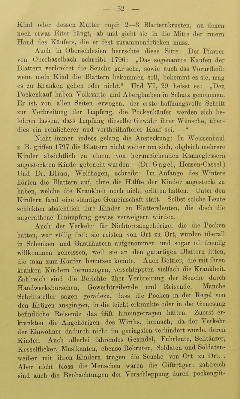 Kind oder dessen Mutter rupft 2—3 ßlatternkrusten, an denen noch etwas Eiter hängt, ab und giebt sie in die Mitte der innem Hand des Käufers, die er fest zusammendrücken muss. Auch in Oberschlesien herrschte diese Sitte: Der Pfarrer von Oberhaselbach schreibt 1796: „Das sogenannte Kaufen der Blattern verbreitet die Seuche gar sehr, sowie auch das Vorurtheil: wenn mein Kind die Blattern bekommen soll, bekommt es sie, mag es zu Kranken gehen oder nicht. Und VI, 29 heisst es: „Den Pockenkauf haben Yolkssitte und Aberglauben in Schutz genommen. Er ist, von allen Seiten erwogen, der erste hoffnungsvolle Schritt zur Verbreitung der Impfung, die Pockenkäufer werden sich be- lehren lassen, dass Impfung dieselbe Gewähr ihrer Wünsche, über- dies ein reinlicherer und vortheilhafterer Kauf sei. — Nicht immer indess gelang die Ansteckung: In Weissenhaul z. B. griffen 1797 die Blattern nicht weiter um sich, obgleich mehrere Kinder absichtlich zu einem von herumziehenden Kannegiessern angesteckten Kinde gebracht wurden. (Dr. Gagel, Hessen-Cassel.) Und Dr. Elias, Wolfhagen, schreibt: Im Anfange des Winters hörten die Blattern auf, ohne die Hälfte der Kinder angesteckt zu haben, welche die Krankheit noch nicht erlitten hatten. Unter den Kindern fand eine ständige Gemeinschaft statt. Selbst solche Leute schickten absichtlich ihre Kinder zu Blattersleuten, die doch die angerathene Einimpfung gewiss verweigern würden. Auch der Verkehr für Nichtortsangehörige, die die Pocken hatten, war völlig frei: sie reisten von Ort zu Ort, wurden überall in Schenken und Gasthäusern aufgenommen und sogar oft freudig willkommen geheissen, weil sie an den gutartigen Blattern litten, die man zum Kaufen benutzen konnte. Auch Bettler, die mit ihren kranken Kindern herumzogen, verschleppten vielfach die Krankheit. Zahlreich sind die Berichte über Verbreitung der Seuche durch Handwerksburschen, Gewerbtreibende und Beisende. Manche Schriftsteller sagen geradezu, dass die Pocken in der Regel von den Krügen ausgingen, in die leicht erkrankte oder in der Genesung befindliche Reisende das Gift hineingetragen hätten. Zuerst er- krankten die Angehörigen des Wirths, hernach, da der Verkehr der Einwohner dadurch nicht im geringsten verhindert wurde, deren Kinder. Auch allerlei fahrendes Gesindel, Fuhrleute, Seiltänzer, Kesselflicker, Musikanten, ebenso Rekruten, Soldaten und Soldaten- weiber mit ihren Kindern trugen die Seuche von Ort zu Ort. . Aber nicht bloss die Menschen waren die Giftträger: zahlreich sind auch die Beobachtungen der Verschleppung durch pockengift-