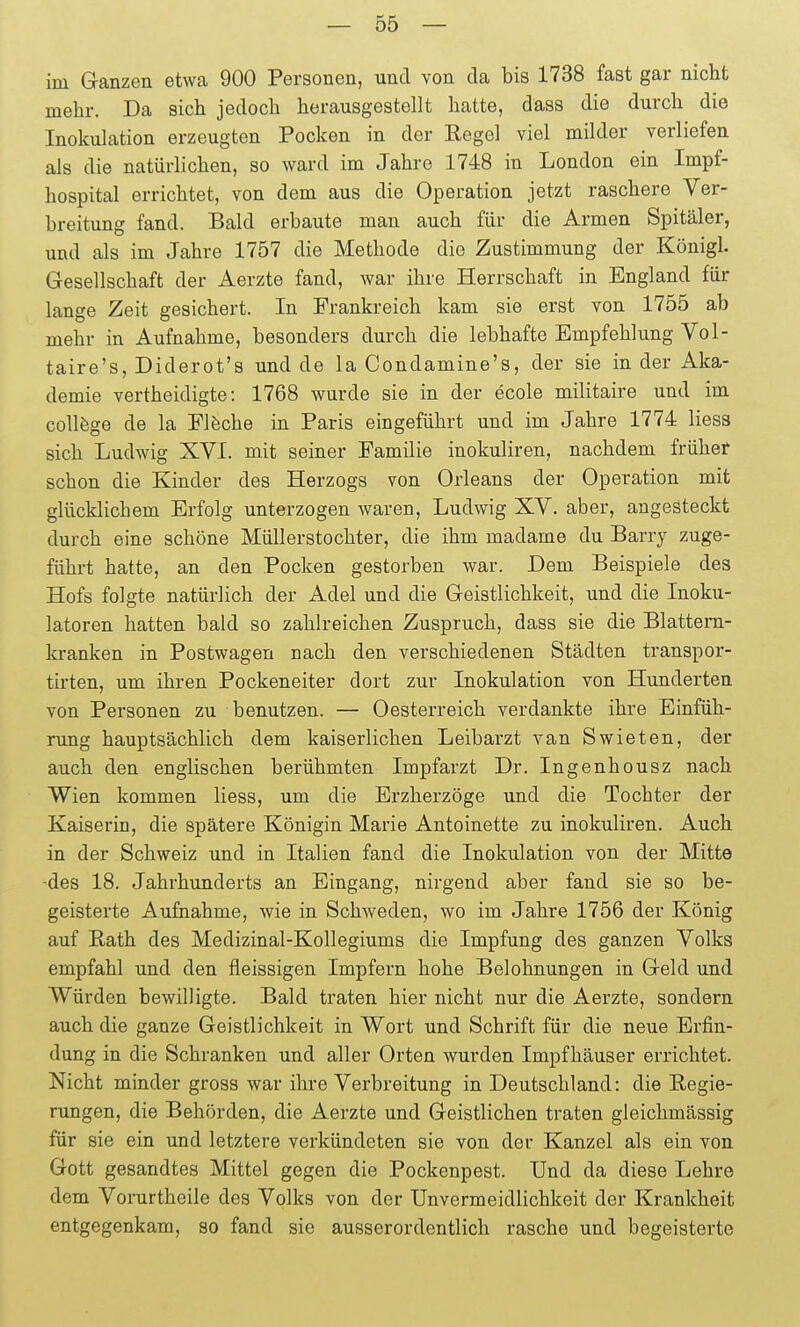 im Ganzen etwa 900 Personen, und von da bis 1738 fast gar nicht mehr. Da sich jedoch herausgestellt hatte, dass die durch die Inokulation erzeugten Pocken in der Regel viel milder verliefen als die natürlichen, so ward im Jahre 1748 in London ein Impf- hospital errichtet, von dem aus die Operation jetzt raschere Ver- breitung fand. Bald erbaute man auch für die Armen Spitäler, und als im Jahre 1757 die Methode die Zustimmung der Königl. Gesellschaft der Aerzte fand, war ihre Herrschaft in England für lange Zeit gesichert. In Frankreich kam sie erst von 1755 ab mehr in Aufnahme, besonders durch die lebhafte Empfehlung Vol- taire's, Diderot's und de la Condamine's, der sie in der Aka- demie vertheidigte: 1768 wurde sie in der ecole militaire und im coUfege de la Flöche in Paris eingeführt und im Jahre 1774 Hess sich Ludwig XVL mit seiner Familie inokuliren, nachdem frühet schon die Kinder des Herzogs von Orleans der Operation mit glücklichem Erfolg unterzogen waren, Ludwig XV. aber, angesteckt durch eine schöne Müllerstochter, die ihm madame du Barry zuge- führt hatte, an den Pocken gestorben war. Dem Beispiele des Hofs folgte natürlich der Adel und die Geistlichkeit, und die Inoku- latoren hatten bald so zahlreichen Zuspruch, dass sie die Blattern- kranken in Postwagen nach den verschiedenen Städten transpor- tirten, um ihren Pockeneiter dort zur Inokulation von Hunderten von Personen zu benutzen. — Oesterreich verdankte ihre Einfüh- rung hauptsächlich dem kaiserlichen Leibarzt van Swieten, der auch den englischen berühmten Impfarzt Dr. Ingenhousz nach Wien kommen Hess, um die Erzherzöge und die Tochter der Kaiserin, die spätere Königin Marie Antoinette zu inokuliren. Auch in der Schweiz und in Italien fand die Inokulation von der Mitte -des 18. Jahrhunderts an Eingang, nirgend aber fand sie so be- geisterte Aufnahme, wie in Schweden, wo im Jahre 1756 der König auf Rath des Medizinal-Kollegiums die Impfung des ganzen Volks empfahl und den fleissigen Impfern hohe Belohnungen in Geld und Würden bewilligte. Bald traten hier nicht nur die Aerzte, sondern auch die ganze Geistlichkeit in Wort und Schrift für die neue Erfin- dung in die Schranken und aller Orten wurden Impfhäuser errichtet. Nicht minder gross war ihre Verbreitung in Deutschland: die Regie- rungen, die Behörden, die Aerzte und Geistlichen traten gleichmässig für sie ein und letztere verkündeten sie von der Kanzel als ein von Gott gesandtes Mittel gegen die Pockenpest. Und da diese Lehre dem Voi-urtheile des Volks von der Unvermeidlichkeit der Krankheit entgegenkam, so fand sie ausserordentlich rasche und begeisterte