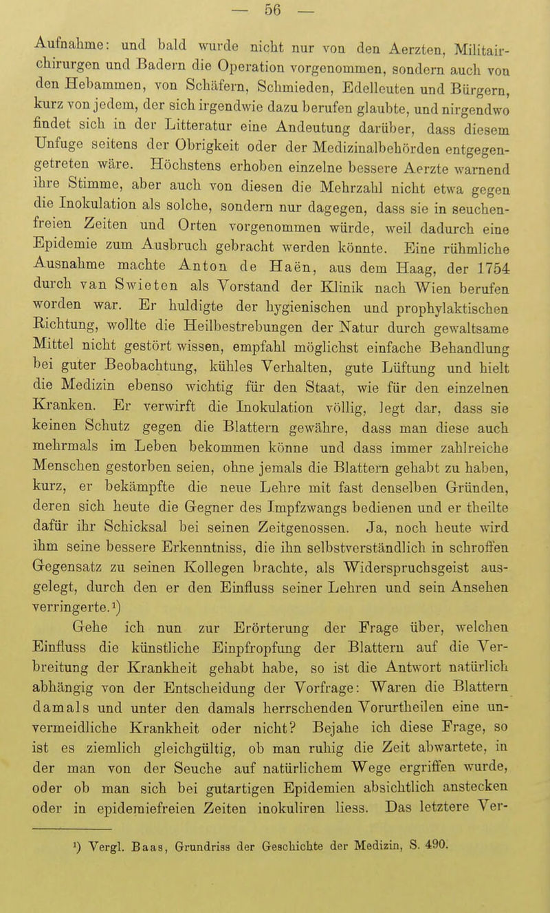 Aufnahme: und bald wurde nicht nur von den Aerzten, Militair- chirurgen und Badern die Operation vorgenommen, sondern auch von den Hebammen, von Schäfern, Schmieden, Edelleuten und Bürgern, kurz von jedem, der sich irgendwie dazu berufen glaubte, und nirgendwo findet sich in der Litteratur eine Andeutung darüber, dass diesem Unfuge seitens der Obrigkeit oder der Medizinalbehördea entgegen- getreten wäre. Höchstens erhoben einzelne bessere Aerzte warnend ihre Stimme, aber auch von diesen die Mehrzahl nicht etwa gegen die Inokulation als solche, sondern nur dagegen, dass sie in seuchen- freien Zeiten und Orten vorgenommen würde, weil dadurch eine Epidemie zum Ausbruch gebracht werden könnte. Eine rühmliche Ausnahme machte Anton de Haen, aus dem Haag, der 1754 durch van Swieten als Vorstand der Klinik nach Wien berufen worden war. Er huldigte der hygienischen und prophylaktischen Richtung, wollte die Heilbestrebungen der Natur durch gewaltsame Mittel nicht gestört wissen, empfahl möglichst einfache Behandlung bei guter Beobachtung, kühles Verhalten, gute Lüftung und hielt die Medizin ebenso wichtig für den Staat, wie für den einzelnen Kranken. Er verwirft die Inokulation völlig, legt dar, dass sie keinen Schutz gegen die Blattern gewähre, dass man diese auch mehrmals im Leben bekommen könne und dass immer zahlreiche Menschen gestorben seien, ohne jemals die Blattern gehabt zu haben, kurz, er bekämpfte die neue Lehre mit fast denselben Gründen, deren sich heute die Gegner des Impfzwangs bedienen und er theilte dafür ihr Schicksal bei seinen Zeitgenossen. Ja, noch heute wird ihm seine bessere Erkenntniss, die ihn selbstverständlich in schrofi^en Gegensatz zu seinen Kollegen brachte, als Widerspruchsgeist aus- gelegt, durch den er den Einfluss seiner Lehren und sein Ansehen verringerte.^) Gehe ich nun zur Erörterung der Frage über, welchen Einfluss die künstliche Einpfropfung der Blattern auf die Ver- breitung der Krankheit gehabt habe, so ist die Antwort natürlich abhängig von der Entscheidung der Vorfrage: Waren die Blattern damals und unter den damals herrschenden Vorurtheilen eine un- vermeidliche Krankheit oder nicht? Bejahe ich diese Frage, so ist es ziemlich gleichgültig, ob man ruhig die Zeit abwartete, in der man von der Seuche auf natürlichem Wege ergrifien wurde, oder ob man sich bei gutartigen Epidemien absichtlich anstecken oder in epidemiefreien Zeiten inokuliren Hess. Das letztere Ver- 1) Vergl. Baas, Grundrisa der Geschichte der Medizin, S. 490.