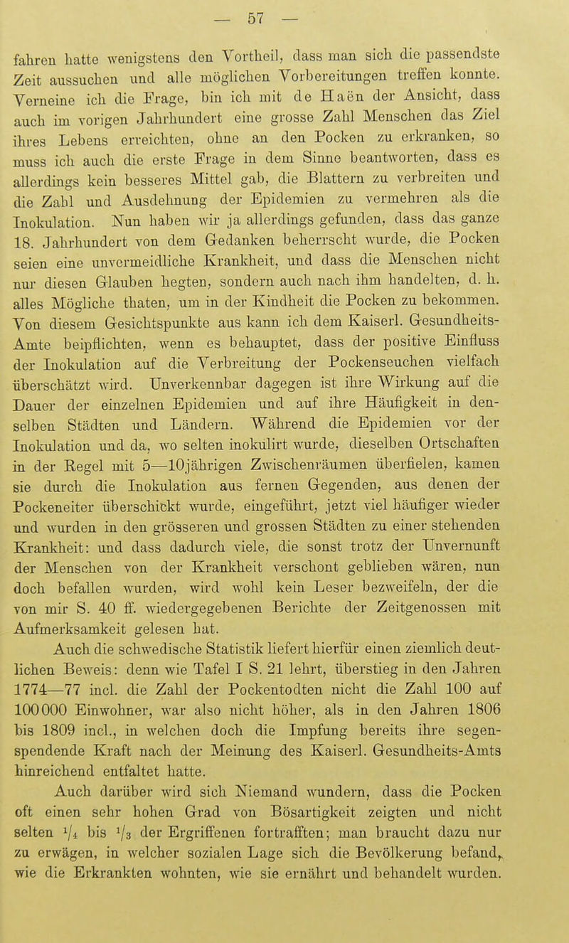 fahren hatte wenigstens den Vortheil, class man sich die passendste Zeit aussuchen und alle möglichen Vorbereitungen treffen konnte. Verneine ich die Frage, bin ich mit de Haen der Ansicht, dass auch im vorigen Jahrhundert eine grosse Zahl Menschen das Ziel ihres Lebens erreichten, ohne an den Pocken zu erkranken, so muss ich auch die erste Frage in dem Sinne beantworten, dass es allerdings kein besseres Mittel gab, die Blattern zu verbreiten und die Zahl und Ausdehnung der Epidemien zu vermehren als die Inokulation. Nun haben wir ja allerdings gefunden, dass das ganze 18. Jahrhundert von dem Gedanken beherrscht wurde, die Pocken seien eine unvermeidliche Krankheit, und dass die Menschen nicht nur diesen Glauben hegten, sondern auch nach ihm handelten, d. h. alles Mögliche thaten, um in der Kindheit die Pocken zu bekommen. Von diesem Gesichtspunkte aus kann ich dem Kaiserl. Gesundheits- Amte beipflichten, wenn es behauptet, dass der positive Binfluss der Inokulation auf die Verbreitung der Pockenseuchen vielfach überschätzt wird. Unverkennbar dagegen ist ihre Wirkung auf die Dauer der einzelnen Epidemien und auf ihre Häufigkeit in den- selben Städten und Ländern. Während die Epidemien vor der Inokulation und da, wo selten inokulirt wurde, dieselben Ortschaften in der Regel mit 5—lOjährigen Zwischenräumen überfielen, kamen sie durch die Inokulation aus fernen Gegenden, aus denen der Pockeneiter überschickt wurde, eingeführt, jetzt viel häufiger wieder und wurden in den grösseren und grossen Städten zu einer stehenden Krankheit: und dass dadurch viele, die sonst trotz der Unvernunft der Menschen von der Krankheit verschont geblieben wären, nun doch befallen wurden, wird wohl kein Leser bezweifeln, der die von mir S. 40 ff. wiedergegebenen Berichte der Zeitgenossen mit Aufmerksamkeit gelesen hat. Auch die schwedische Statistik liefert hierfür einen ziemlich deut- lichen Beweis: denn wie Tafel I S. 21 lehrt, überstieg in den Jahren 1774—77 incl. die Zahl der Pockentodten nicht die Zahl 100 auf 100000 Einwohner, war also nicht höher, als in den Jahren 1806 bis 1809 incl., in welchen doch die Impfung bereits ihre segen- spendende Kraft nach der Meinung des Kaiserl. Gesundheits-Amts hinreichend entfaltet hatte. Auch darüber wird sich Niemand wundern, dass die Pocken oft einen sehr hohen Grad von Bösartigkeit zeigten und nicht selten ^/i bis Ergriffenen fortrafften; man braucht dazu nur zu erwägen, in welcher sozialen Lage sich die Bevölkerung befand,, wie die Erkrankten wohnten, wie sie ernährt und behandelt wurden.