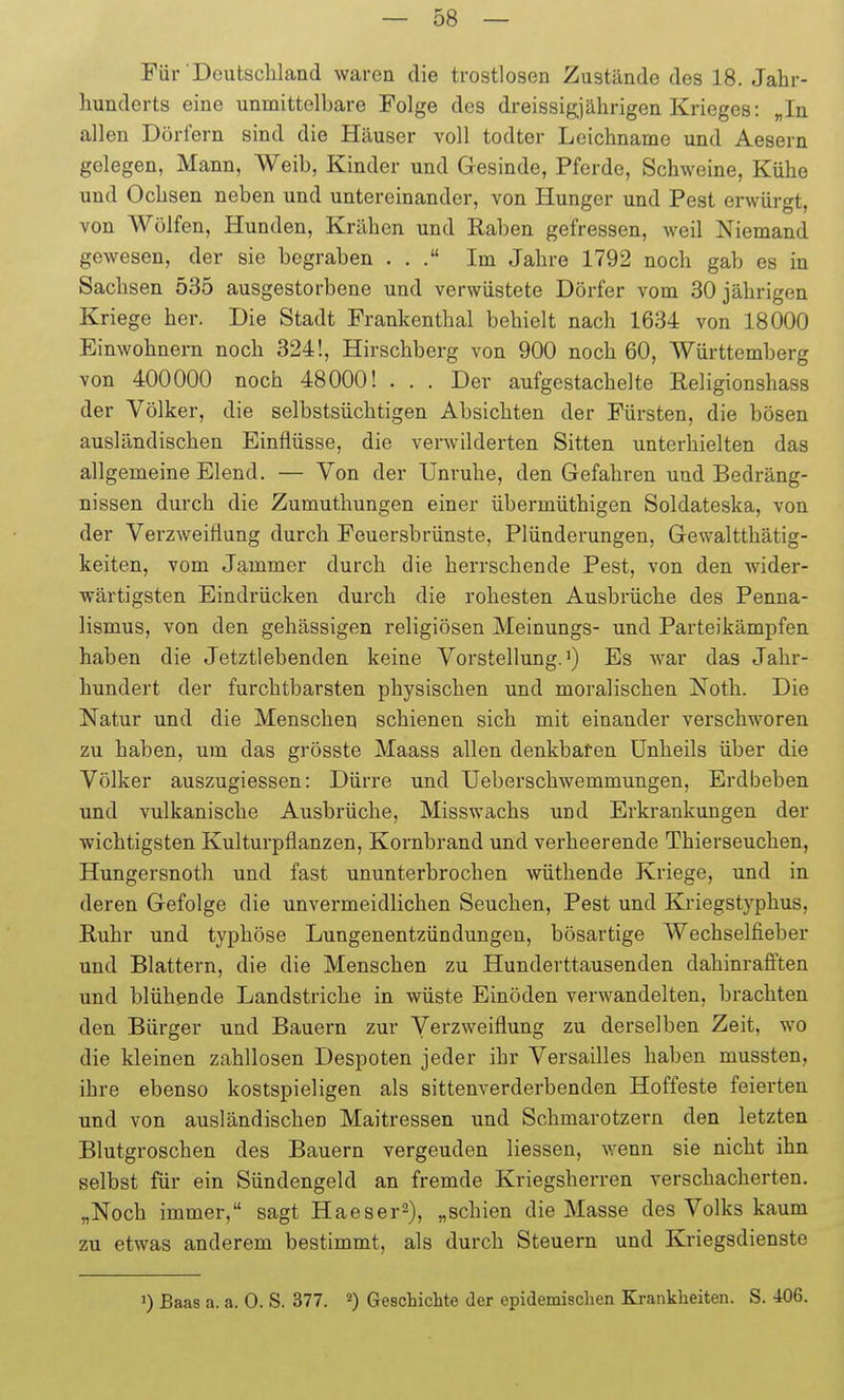 Für Deutschland waren die trostlosen Zustände des 18. Jahr- hunderts eine unmittelbare Folge des dreissigjährigen Krieges: „In allen Dörfern sind die Häuser voll todter Leichname und Aesern gelegen, Mann, Weib, Kinder und Gesinde, Pferde, Schweine, Kühe und Ochsen neben und untereinander, von Hunger und Pest erwürgt, von Wölfen, Hunden, Krähen und Raben gefressen, weil Niemand gewesen, der sie begraben ... Im Jahre 1792 noch gab es in Sachsen 535 ausgestorbene und verwüstete Dörfer vom 30 jährigen Kriege her. Die Stadt Frankenthal behielt nach 1634 von 18000 Einwohnern noch 324!, Hirschberg von 900 noch 60, Württemberg von 400000 noch 48000! . . . Der aufgestachelte Religionshass der Völker, die selbstsüchtigen Absichten der Fürsten, die bösen ausländischen Einflüsse, die verwilderten Sitten unterhielten das allgemeine Elend. — Von der Unruhe, den Gefahren und Bedräng- nissen durch die Zumuthungen einer übermüthigen Soldateska, von der Verzweiflung durch Feuersbrünste, Plünderungen, Gewaltthätig- keiten, vom Jammer durch die herrschende Pest, von den wider- wärtigsten Eindrücken durch die rohesten Ausbrüche des Penna- lismus, von den gehässigen religiösen Meinungs- und Parteikämpfen haben die Jetztlebenden keine Vorstellung.') Es war das Jahr- hundert der furchtbarsten physischen und moralischen Noth. Die Natur und die Menschen schienen sich mit einander verschworen zu haben, um das grösste Maass allen denkbaren Unheils über die Völker auszugiessen: Dürre und Ueberschwemmungen, Erdbeben und vulkanische Ausbrüche, Misswachs und Erkrankungen der wichtigsten Kulturpflanzen, Kornbrand und verheerende Thierseuchen, Hungersnoth und fast ununterbrochen wüthende Kriege, und in deren Gefolge die unvermeidlichen Seuchen, Pest und Kriegstyphus, Ruhr und typhöse Lungenentzündungen, bösartige Wechselfieber und Blattern, die die Menschen zu Hunderttausenden dahinrafften und blühende Landstriche in wüste Einöden verwandelten, brachten den Bürger und Bauern zur Verzweiflung zu derselben Zeit, wo die kleinen zahllosen Despoten jeder ihr Versailles haben mussten, ihre ebenso kostspieligen als sittenverderbenden Hoffeste feierten und von ausländischen Maitressen und Schmarotzern den letzten Blutgroschen des Bauern vergeuden Hessen, wenn sie nicht ihn selbst für ein Sündengeld an fremde Kriegsherren verschacherten. „Noch immer, sagt Haeser^), „schien die Masse des Volks kaum zu etwas anderem bestimmt, als durch Steuern und Kriegsdienste 0 Baas a. a. 0. S. 377. ^) Geschichte der epidemischen Krankheiten. S. 406.