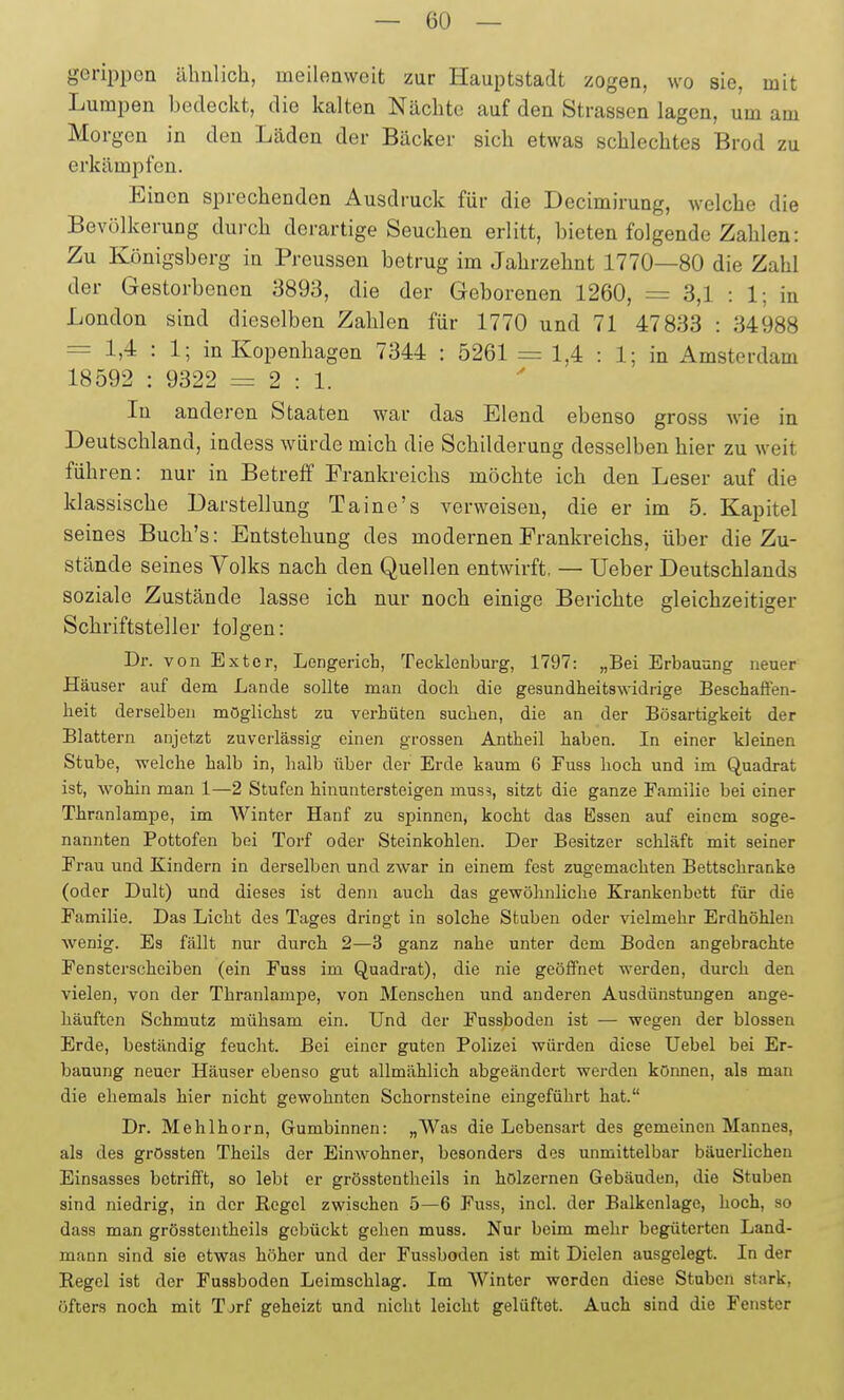 gerippen ähnlich, meilenweit zur Hauptstadt zogen, wo sie, mit Lumpen bedeckt, die kalten Nächte auf den Strassen lagen, um am Morgen in den Läden der Bäcker sich etwas schlechtes Brod zu erkämijfen. Einen sprechenden Ausdruck für die Decimirung, welche die Bevölkerung durch derartige Seuchen erlitt, bieten folgende Zahlen: Zu Königsberg in Preussen betrug im Jahrzehnt 1770—80 die Zahl der Gestorbenen 3893, die der Geborenen 1260, = 3,1 : 1; in London sind dieselben Zahlen für 1770 und 71 47833 : 34988 = 1,4 : 1; in Kopenhagen 7344 : 5261 1,4 : 1; in Amsterdam 18592 : 9322 = 2:1. In anderen Staaten war das Elend ebenso gross wie in Deutschland, indess würde mich die Schilderung desselben hier zu weit führen: nur in Betreff Frankreichs möchte ich den Leser auf die klassische Darstellung Taine's verweisen, die er im 5. Kapitel seines Bucb's: Entstehung des modernen Frankreichs, über die Zu- stände seines Volks nach den Quellen entwirft. — lieber Deutschlands soziale Zustände lasse ich nur noch einige Berichte gleichzeitiger Schriftsteller folgen: Dr. von Exter, Lengerich, Tecklenburg, 1797: „Bei Erbauung neuer Häuser auf dem Lande sollte man docli die gesundheitswidrige Beschaffen- heit derselben möglichst zu verhüten suchen, die an der Bösartigkeit der Blattern anjetzt zuverlässig einen grossen Antheil haben. In einer kleinen Stube, welche halb in, halb über der Erde kaum 6 Fuss hocli und im Quadrat ist, wohin man 1—2 Stufen hinuntersteigen mus9, sitzt die ganze Familie bei einer Thranlampe, im Winter Hanf zu spinnen, kocht das Essen auf einem soge- nannten Pottofen bei Torf oder Steinkohlen. Der Besitzer schläft mit seiner Frau und Kindern in derselben und zwar in einem fest zugemachten Bettschranke (oder Dult) und dieses ist denn auch das gewöhnliche Krankenbett für die Familie. Das Licht des Tages dringt in solche Stuben oder vielmehr Erdhöhlen wenig. Es fällt nur durch 2—3 ganz nahe unter dem Boden angebrachte Fensterscheiben (ein Fuss im Quadrat), die nie geöffnet werden, durch den vielen, von der Thranlampe, von Menschen und anderen Ausdünstungen ange- häuften Schmutz mühsam ein. Und der Fussboden ist — wegen der blossen Erde, beständig feucht. Bei einer guten Polizei würden diese Uebel bei Er- bauung neuer Häuser ebenso gut allmählich abgeändert werden können, als man die ehemals hier nicht gewohnten Schornsteine eingeführt hat. Dr. Mehlhorn, Gumbinnen: „Was die Lebensart des gemeinen Mannes, als des grössten Theils der Einwohner, besonders des unmittelbar bäuerlichen Einsasses betrifft, so lebt er grösstentheils in hölzernen Gebäuden, die Stuben sind niedrig, in der Kegel zwischen 5—6 Fuss, incl. der Balkenlage, hoch, so dass man grösstentheils gebückt gehen muss. Nur beim mehr begüterten Land- mann sind sie etwas höher und der Fussboden ist mit Dielen ausgelegt. In der Regel ist der Fussboden Leimschlag. Im Winter worden diese Stuben stark, öfters noch mit Tjrf geheizt und nicht leicht gelüftet. Auch sind die Fenster