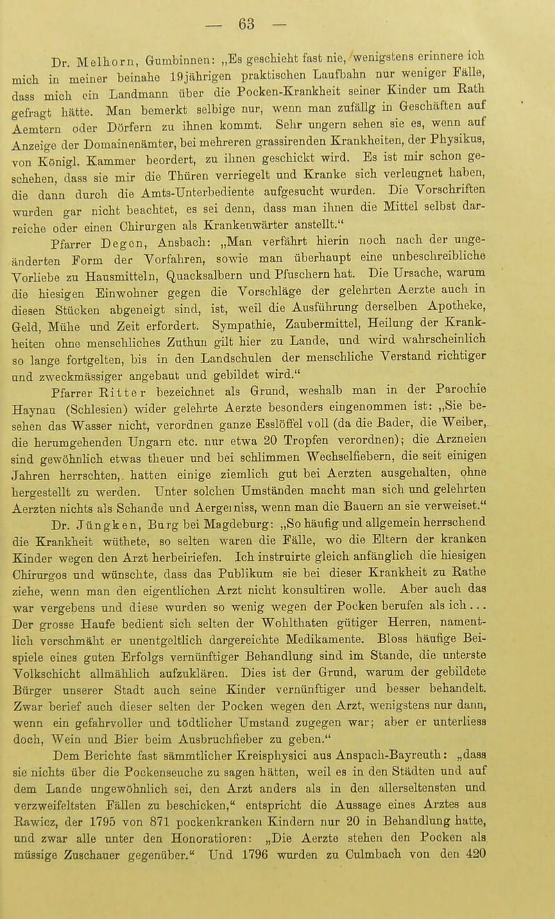 Dr. Melhorn, Gumbinnen: „Es geschieht fast nie, wenigstens erinnere ich mich in meiner beinahe 19jährigen praktischen Laufbahn nur weniger Fälle, dass mich ein Landmann über die Pocken-Krankheit seiner Kinder um Eath gefragt hätte. Man bemerkt selbige nur, wenn man zufällg in Geschäften auf Aemtern oder Dörfern zu ihnen kommt. Sehr ungern sehen sie es, wenn auf Anzeige der Domainenämter, bei mehreren grassirenden Krankheiten, der Physikus, von Königl. Kammer beordert, zu ihnen geschickt wü-d. Es ist mir schon ge- schehen, dass sie mir die Thüren verriegelt und Kranke sich verleugnet haben, die dann durch die Amts-Unterbediente aufgesucht wurden. Die Vorschriften wurden gar nicht beachtet, es sei denn, dass man ihnen die Mittel selbst dar- reiche oder einen Chirurgen als Krankenwärter anstellt. Pfarrer Degen, Ansbach: „Man verfähi-t hierin noch nach der unge- änderten Form der Vorfahren, sowae man überhaupt eine unbeschreibliche Vorliebe zu Hansmitteln, Quacksalbern und Pfuschern hat. Die Ursache, warum die hiesigen Einwohner gegen die Vorschläge der gelehrten Aerzte auch in diesen Stücken abgeneigt sind, ist, weil die Ausführung derselben Apotheke, Geld, Mühe und Zeit erfordert. Sympathie, Zaubermittel, Heilung der Krank- heiten ohne menschliches Zuthun gilt hier zu Lande, und Avird wahrscheinlich so lange fortgelten, bis in den Landschulen der menschliche Verstand richtiger und zweckmässiger angebaut und gebildet wird. Pfarrer Ritter bezeichnet als Grund, weshalb man in der Parochie Haynau (Schlesien) wider gelehrte Aerzte besonders eingenommen ist: „Sie be- sehen das Wasser nicht, verordnen ganze Esslöfifel voll (da die Bader, die Weiber,, die herumgehenden Ungarn etc. mar etwa 20 Tropfen verordnen); die Arzneien sind gewöhnlich etwas theuer und bei schlimmen Wechselfiebern, die seit einigen Jahren herrschten,, hatten einige ziemlich gut bei Aerzten ausgehalten, Qhne hergestellt zu werden. Unter solchen Umständen macht man sich und gelehrten Aerzten nichts als Schande und Aergemiss, wenn man die Bauern an sie verweiset. Dr. Jüngken, Burg bei Magdeburg: „So häufig und allgemein herrschend die Krankheit wüthete, so selten waren die Fälle, wo die Eltern der kranken Kinder wegen den Arzt herbeiriefen. Ich instruirte gleich anfänglich die hiesigen Chirurgos und wünschte, dass das Publikum sie bei dieser Krankheit zu Eathe ziehe, wenn man den eigentlichen Arzt nicht konsultiren wolle. Aber auch das war vergebens und diese wurden so wenig wegen der Pocken berufen als ich ... Der grosse Haufe bedient sich selten der Wohlthaten gütiger Herren, nament- lich verschmäht er unentgeltlich dargereichte Medikamente. Bloss häufige Bei- spiele eines guten Erfolgs vernünftiger Behandlung sind im Stande, die unterste Volkschicht allmählich aufzuklären. Dies ist der Grund, warum der gebildete Bürger unserer Stadt auch seine Kinder vernünftiger und besser behandelt. Zwar berief auch dieser selten der Pocken wegen den Arzt, wenigstens nur dann, wenn ein gefahrvoller und tödtlicher Umstand zugegen war; aber er unterliesa doch, Wein und Bier beim Ausbruchfieber zu geben. Dem Berichte fast sämmtlicher Kreisphysici aus Anspach-Bayreuth: „dasa sie nichts über die Pockenseuche zu sagen hätten, weil es in den Städten und auf dem Lande ungewöhnlich sei, den Arzt anders als in den allerseltensten und verzweifeltsten Fällen zu beschicken, entspricht die Aussage eines Arztes aus Rawicz, der 1795 von 871 pockenkranken Kindern nur 20 in Behandlung hatte, und zwar alle unter den Honoratioren: „Die Aerzte stehen den Pocken als müssige Zuschauer gegenüber. Und 1796 wurden zu Culmbach von den 420