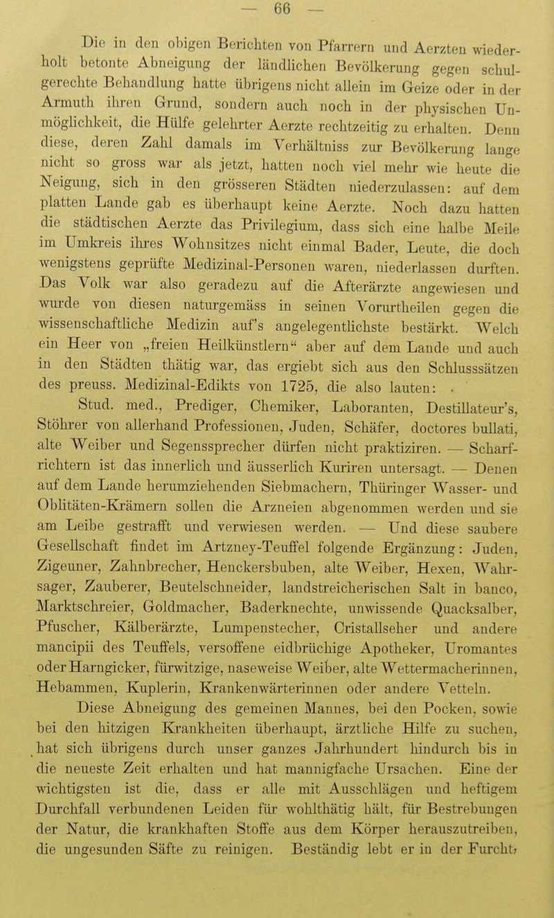 Die in den obigen Berichten von Pfarrern und Aerzteu ^\^eder- liolt betonte Abneigung der ländlichen Bevölkerung gegen schul- gerechte Behandlung hatte übrigens nicht aUeiu im Geize oder in der Armuth ihren Grund, sondern auch noch in der physischen Un- möglichkeit, die Hülfe gelehrter Aerzte rechtzeitig zu erhalten. Denn diese, deren Zahl damals im Verhältniss zur Bevölkerung lauge nicht so gross war als jetzt, hatten noch viel mehi- wie heute die Neigung, sich in den grösseren Städten niederzulassen: auf dem platten Lande gab es überhaupt keine Aerzte. Noch dazu hatten die städtischen Aerzte das Privilegium, dass sich eine halbe Meile im Umlcreis ihi-es Wohnsitzes nicht einmal Bader, Leute, die doch wenigstens geprüfte Medizinal-Personen waren, mederlassen durften. Das Volk war also geradezu auf die Afterärzte angewiesen und wiu-de von diesen natm-gemäss in seinen Vorurtheilen gegen die wissenschaftliche Medizin auf's augelegenthchste bestärkt. Welch ein Heer von „freien Heilkünstlern aber auf dem Lande und auch in den Städten thätig war, das ergiebt sich aus den Schlusssätzeu des preuss. Mediziual-Edikts von 1725, die also lauten: . Stud. med., Prediger, Chemiker, Laboranten, Destillateur's, Stöhrer von allerhand Professionen, Juden, Schäfer, doctores bullati, alte Weiber und Segenssprecher dürfen nicht praktiziren. — Scharf- richtern ist das innerlich und äusserlich Kurii-en untersagt. — Denen auf dem Lande herumziehenden Siebmachern, Thüringer Wasser- und Oblitäten-Krämern sollen die Arzneien abgenommen werden und sie am Leibe gestrafft und verwiesen werden. — Und diese saubere Gesellschaft findet im Artzney-Teuffel folgende Ergänzung: Juden, Zigeuner, Zahnbrecher, Henckersbuben, alte Weiber, Hexen, Wahi-- sager, Zauberer, Beutelschueider, laudstreicherischen Salt in banco, Marktschreier, Goldmacher, Baderknechte, unmssende Quacksalber, Pfuscher, Kälberärzte, Lumpenstecher, Cristallseher und andere mancipii des Teuffels, versoffene eidbrüchige Apotheker, Uromantes oderHarngicker, fürwitzige, naseweise Weiber, alte Wettermacheriuneu, Hebammen, Kuplerin, Krankenwärteriuuen oder andere Vetteln. Diese Abneigung des gemeinen Mannes, bei den Pocken, sowie bei den hitzigen Krankheiten überhaupt, ärztliche Hilfe zu suchen, hat sich übrigens durch unser ganzes Jahrhundert hindurch bis in die neueste Zeit erhalten und hat mannigfache Ursachen. Eine der wichtigsten ist die, dass er alle mit Ausschlägen und heftigem Durchfall verbundenen Leiden für wohlthätig hält, für Bestrebungen der Natur, die krankhaften Stoffe aus dem Körper herauszutreiben, die ungesunden Säfte zu reinigen. Beständig lebt er iu der Furcht?