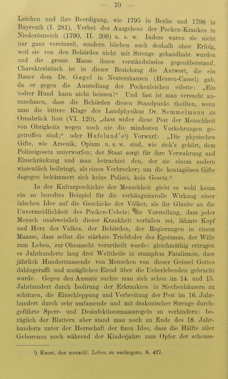 Leiclieu uud ilu-e Beerdigung, wie 1795 in Berlin und 1796 in Bayreuth (I. 281), Verbot des Ausgehens der Pocken-Kranken in Niederöstreich (1790, II. 209) u. s. w. Indess waren sie nicht nur ganz vereinzelt, sondern büebeu auch deshalb ohne Erfolg, weil sie von den Behörden nicht mit Strenge gehaudhabt wurden und die grosse Masse ihnen verständnisslos gegenüberstand. Charakteristisch ist in dieser Beziehung die Antwort, die ein Bauer dem Dr. Gagel in Nentershausen (Hessen-Cassel) gab, da er gegen die Ausstellung der Pockenleichen eiferte: „Eiii todter Hund kann uicht beissen! Und fast ist man versucht an- zunehmen, dass die Behörden diesen Standpunkt theilten, weim man die bittere Klage des Landphysikus Dr. Semmelmann zu Osnabrück liest (VI. 120), „dass wider diese Pest der Menschheit von Obrigkeits wegen noch nie die mindesten Vorkehrungen ge- getroffeu sind; oder Hufeland'si) Vorwurf: „Die physischen Gifte, wie Arsenik, Opium u. s. w. sind, wie sich's gehört, dem Polizeigesetz unterworfen; der Staat sorgt füi- ihre Verwahrung und Einschränkung und man betrachtet den, der sie einem andern wisseuthch beibringt, als einen Verbrecher; um die kontagiösen Gifte dagegen bekümmert sich keine Polizei, kein Gesetz. In der Kulturgeschichte der Menschheit giebt es wohl kaum ein so beredtes Beispiel füi- die verhäugnissvolle Wirkung einer falschen Idee auf die Geschicke der Völker, als ihr Glaube an die Unvermeidüchkeit des Pocken-Uebels: ^ie Vorstellung, dass jeder Mensch unabweislich dieser Krankheit verfallen sei, lähmte Kopf und Herz des Volkes, der Behörden, der Regierungen in einem Maasse, dass selbst die stärkste Triebfeder des Egoismus, der Wille zum Leben, ziu-Ohnmacht verurtheilt wiu'de: gleichmüthig ertrugen es Jahrhunderte lang drei Welttheile in stumpfem Eataüsmus, dass jährlich Hunderttausende von Menschen von dieser Geissei Gottes dahingerafft und unsägliches Elend über die üeberlebenden gebracht wurde. Gegen den Aussatz suchte man sich schon im 14. imd 15. Jahi'hundert durch Isolirung der Erkrankten in Siechenhäusern zu schützen, die Einschleppung und Verbreitung der Pest im 16. Jahr- hundert durch sehr umfassende und mit drakonischer Strenge durch- geführte Sperr- und Desinfektionsmaassregeln zu verhindern: be- züglich der Blattern aber stand man noch zu Ende des 18. Jahr- hunderts unter der Herrschaft der fixen Idee, dass die Hälfte aller Geborenen noch wähi'eud der Kinderjahre zum Opfer der scheuss- ') Kunst, das mensclil. Leben zu verlängern. S. 427.