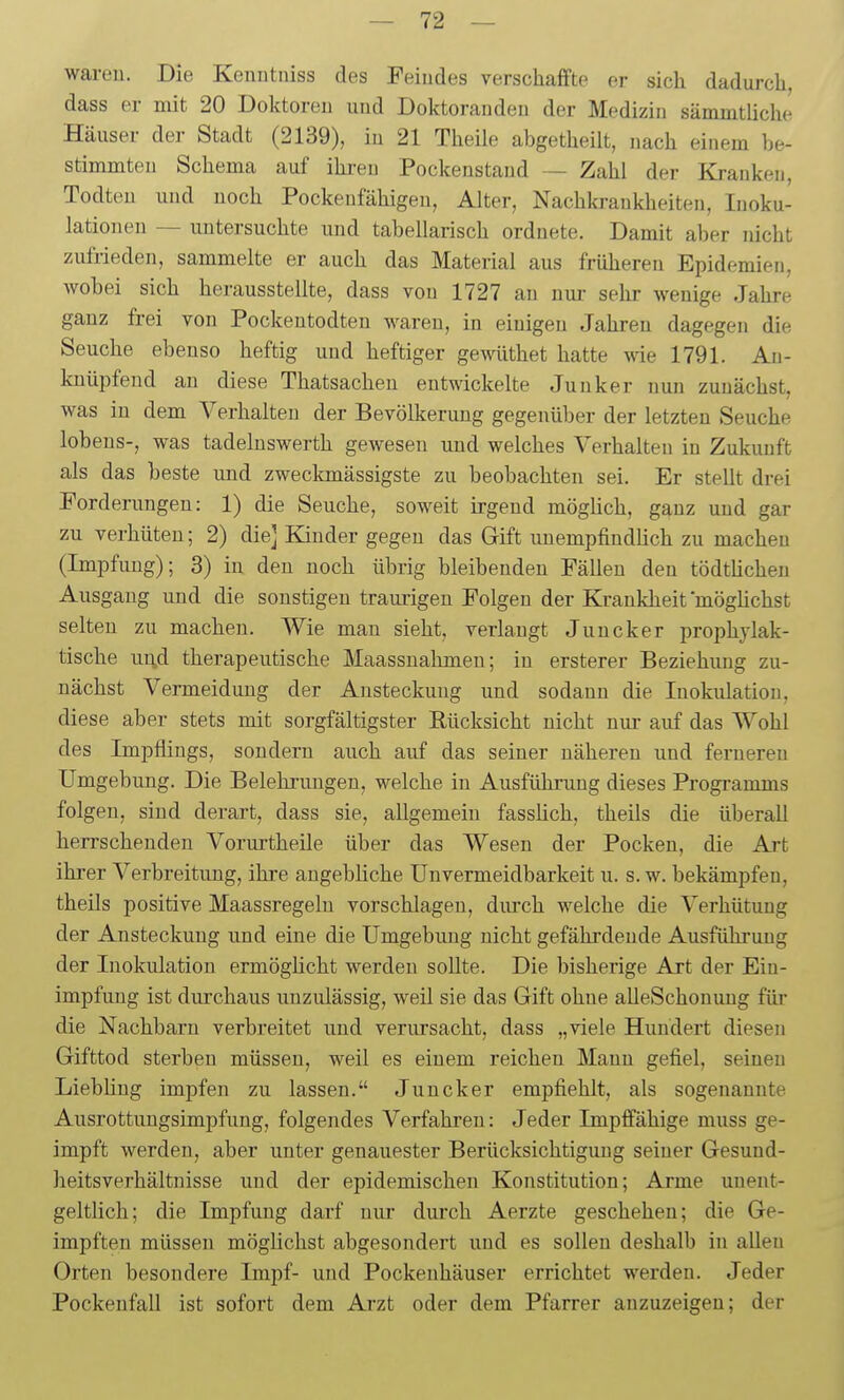 wareil. Die Kenntniss des Feindes verschaffte er sich dadurch, dass er niit 20 Doktoren und Doktoranden der Medizin sämmtliche Häuser der Stadt (2139), in 21 Theile abgetheilt, nach einem be- stimmten Schema auf ihren Pockenstand — Zahl der Kranken, Todteu und noch Pockenfähigen, Alter, Nachkrankheiten, Inoku- lationen — untersuchte und tabellarisch ordnete. Damit aber nicht zufrieden, sammelte er auch das Material aus früheren Epidemien, wobei sich herausstellte, dass von 1727 an nm- sehr wenige Jahre ganz frei von Pockentodten waren, in einigen Jahren dagegen die Seuche ebenso heftig und heftiger gewüthet hatte wie 1791. An- knüpfend an diese Thatsacheu entwickelte Junker nun zunächst, was in dem A^erhalten der Bevölkerung gegenüber der letzten Seuche lobeus-, was tadelnswerth gewesen und welches Verhalten in Zukunft als das beste und zweckmässigste zu beobachten sei. Er stellt drei Forderungen: 1) die Seuche, soweit irgend mögüch, ganz und gar zu verhüten; 2) die] Kinder gegen das Gift unempfindhch zu machen (Impfung); 3) in den noch übrig bleibenden Fällen den tödtüchen Ausgang und die sonstigen traurigen Folgen der Krankheit möglichst selten zu machen. Wie mau sieht, verlangt Juncker prophylak- tische ui;d therapeutische Maassnahmen; in ersterer Beziehung zu- nächst Vermeidung der Ansteckung und sodann die Inokulation, diese aber stets mit sorgfältigster Rücksicht nicht nur auf das Wohl des Impflings, sondern auch auf das seiner näheren und fernereu Umgebung. Die Belehrungen, welche in Ausführung dieses Programms folgen, sind derart, dass sie, allgemein fasslich, theils die überall herrschenden Vorurtheile über das Wesen der Pocken, die Art ihrer Verbreitung, ihre angebliche Unvermeidbarkeit u. s. w. bekämpfen, theils positive Maassregeln vorschlagen, durch welche die Verhütung der Ansteckung und eine die Umgebung nicht gefährdende Ausfühi'ung der Inokulation ermöghcht werden sollte. Die bisherige Art der Ein- impfung ist durchaus unzulässig, weil sie das Gift ohne alleSchonung für die Nachbarn verbreitet und verursacht, dass „viele Hundert diesen Gifttod sterben müssen, weil es einem reichen Mann gefiel, seineu Liebüng impfen zu lassen. Juncker empfiehlt, als sogenannte Ausrottungsimpfung, folgendes Verfahren: Jeder Impffähige muss ge- impft werden, aber unter genauester Berücksichtigung seiner Gesund- heitsverhältnisse und der epidemischen Konstitution; Arme unent- geltlich; die Impfung darf nur durch Aerzte geschehen; die Ge- impften müssen möglichst abgesondert und es sollen deshalb in allen Orten besondere Impf- und Pockenhäuser errichtet werden. Jeder Pockenfall ist sofort dem Arzt oder dem Pfarrer anzuzeigen; der