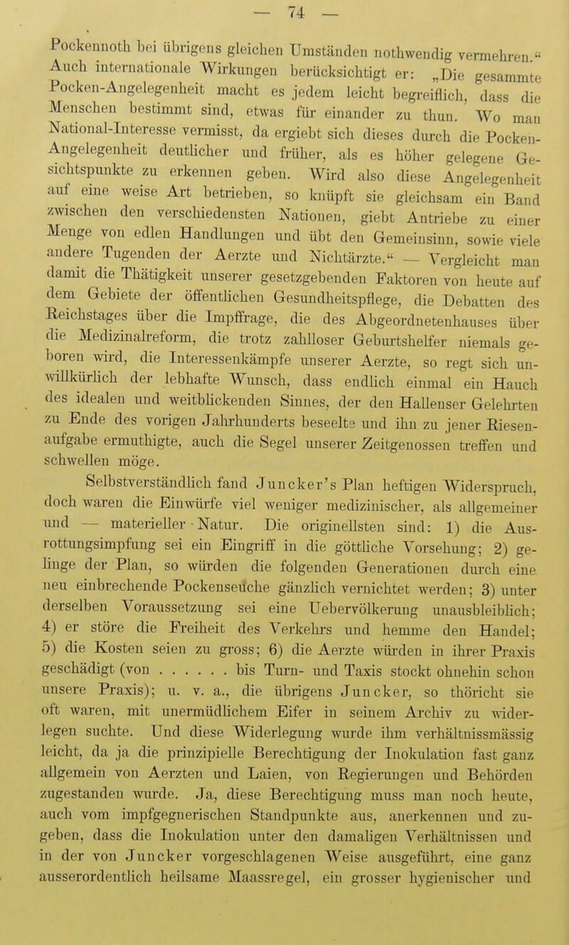 Pockeniioth bei übrigens gleichen Umständen nothweudig vermehren  Auch internationale Wirkungen berücksichtigt er: „Die gesammte Pocken-Angelegenheit macht es jedem leicht begreiflich, dass die Menschen bestimmt sind, etwas für einander zu thun. Wo mau National-Interesse vermisst, da ergiebt sich dieses durch die Pocken- Aiigelegeuheit deutHcher und früher, als es höher gelegene Ge- sichtspunkte zu erkennen geben. Wird also diese Angelegenheit auf eine weise Art betrieben, so knüpft sie gleichsam ein Band zwischen den verschiedensten Nationen, giebt Antriebe zu einer Menge von edlen Handlungen und übt den Gemeinsinn, sowie viele andere Tugenden der Aerzte und Nichtärzte. — Vergleicht mau damit die Thätigkeit unserer gesetzgebenden Faktoren von heute auf dem Gebiete der öffenthchen Gesundheitspflege, die Debatten des Reichstages über die Impffrage, die des Abgeordnetenhauses über die Medizinalreform, die trotz zahlloser Geburtshelfer niemals ge- boren wird, die Interessenkämpfe unserer Aerzte, so regt sich un- willkürlich der lebhafte Wunsch, dass endüch einmal ein Hauch des idealen und weitbHckenden Sinnes, der den HaUenser Gelehiteu zu Ende des vorigen Jalirhunderts beseelte und ihn zu jener ßiesen- aufgabe ermuthigte, auch die Segel unserer Zeitgenossen treffen und schwellen möge. Selbstverständlich fand Juncker's Plan heftigen Widerspruch, doch waren die Einwürfe viel weniger medizinischer, als allgemeiner uud — materieller ■ Natui-. Die originellsten sind: 1) die Aus- rottungsimpfung sei ein Eingriff in die götthche Vorsehung; 2) ge- linge der Plan, so würden die folgenden Generationen dui-ch eine neu einbrechende Pockenseüche gänzlich vernichtet werden; 3) unter derselben Voraussetzung sei eine Uebervölkerung unausbleibhch; 4) er störe die Fi-eiheit des Verkehi-s und hemme den Handel; 5) die Kosten seien zu gross; 6) die Aerzte würden in ihi-er Praxis geschädigt (von bis Turn- und Taxis stockt ohnehin schon unsere Praxis); u. v. a., die übrigens Juncker, so thöricht sie oft waren, mit unermüdlichem Eifer in seinem Archiv zu wider- legen suchte. Und diese Widerlegung wiu'de ihm verhältuissmässig leicht, da ja die prinzipielle Berechtigung der Inokulation fast ganz allgemein von Aerzten und Laien, von Regierungen und Behörden zugestanden wiu-de. Ja, diese Berechtigung muss man noch heute, auch vom impfgegnerischen Standpunkte aus, anerkennen uud zu- geben, dass die Inokulation unter den damaligen Verhältnissen und in der von Juncker vorgeschlagenen Weise ausgeführt, eine ganz ausserordentlich heilsame Maassregel, ein grosser hygienischer und