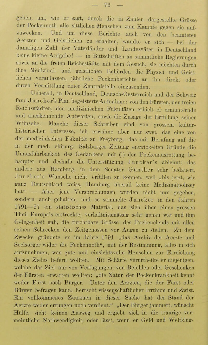 geben, um, wie er sagt, durch die in Zahlen dargestellte Grösse der Pockennoth alle sittlichen Menschen zum Kampfe gegen sie auf- zuwecken. Und um diese Berichte auch von den beamteten Aerzteu und Geistlicheu zu erhalten, wandte er sich — bei der damaligen Zahl der Vaterländer und Landesväter in Deutschland keine Ideine Aufgabe! — in Bittschriften an sämmtliche Regierungen sowie au die freien Reichsstädte mit dem Gesuch, sie möchten durch ihre Medizinal- und geistlichen Behörden die Physici und Geist- lichen veranlassen, jährliche Pockenberichte an ihn dh-ekt oder durch Vermittlung einer Zentralstelle einzusenden. Ueberau, in Deutschland, Deutsch-Oesterreich und der Schweiz fand J uucker's Plan begeisterte Aufnahme: von den Fürsten, den freien Reichsstädten, den medizinischen Fukultäten erhielt ei- ennunterude und anerkennende Antworten, sowie die Zusage der Erfüllung seiner AVünsche. Manche dieser Schi-eiben sind von grossem kultur- historischen Interesse, ich erwähne aber niu- zwei, das eine von der medizinischen Fakultät zu Freyburg, das mit Berufung auf die in der med. chirurg. Salzburger Zeitung entwickelten Gründe die Unausführbarkeit des Gedankens mit (!) der Pockenausrottung be- hauptet und deshalb die Unterstützung Juncker's ablehnt; das andere aus Hambui-g, in dem Senator Günther sehr bedauert, Juncker's Wünsche nicht erfüllen zu können, weil „bis jetzt, wie ganz Deutschland weiss, Hambiu-g überall keine Medizinalpoüzey hat. — Aber jene Versprechungen wurden nicht nur gegeben, sondern auch gehalten, und so sammelte Juncker in den Jahi-en 1791—97 ein statistisches Material, das sich über einen grossen Theil Eiu'opa's erstreckte, verhältnissmässig sehi' genau war und ihm Gelegenheit gab, die furchtbare Grösse des Pockenelends mit allen seinen Sclii'ecken den Zeitgenossen vor Augen zu stellen. Zu dem Zwecke gründete er im Jahre 1791 „das Archiv der Aerzte imd Seelsorger wider die Pockennoth, mit der Bestimmimg, alles in sich aufzunehmen, was gute imd einsichtsvolle Menschen ziu- Erreichung dieses Zieles liefern wollten. Mit Schärfe veruitheilte er diejenigen, welche das Ziel nur von Verfügungen, von Befehlen oder Gescheuken der Fürsten erwarten wollten; „die Natur der Pockenki'ankheit kennt weder Fürst noch Büi'ger. Unter den Aerzteu, die der Fürst oder Bürger befragen kann, herrscht wissenschaftlicher Inthum und Z^\ast. Ein vollkommenes Zutrauen in dieser Sache hat der Stand der Aerzte weder errungen noch verdient. „Der Bürger jammert, -nünscht Hülfe, sieht keinen Ausweg und ergiebt sich in die traiuige ver- meiutüche Nothwendigkeit, oder lässt, wenn er Geld und Weltklug-