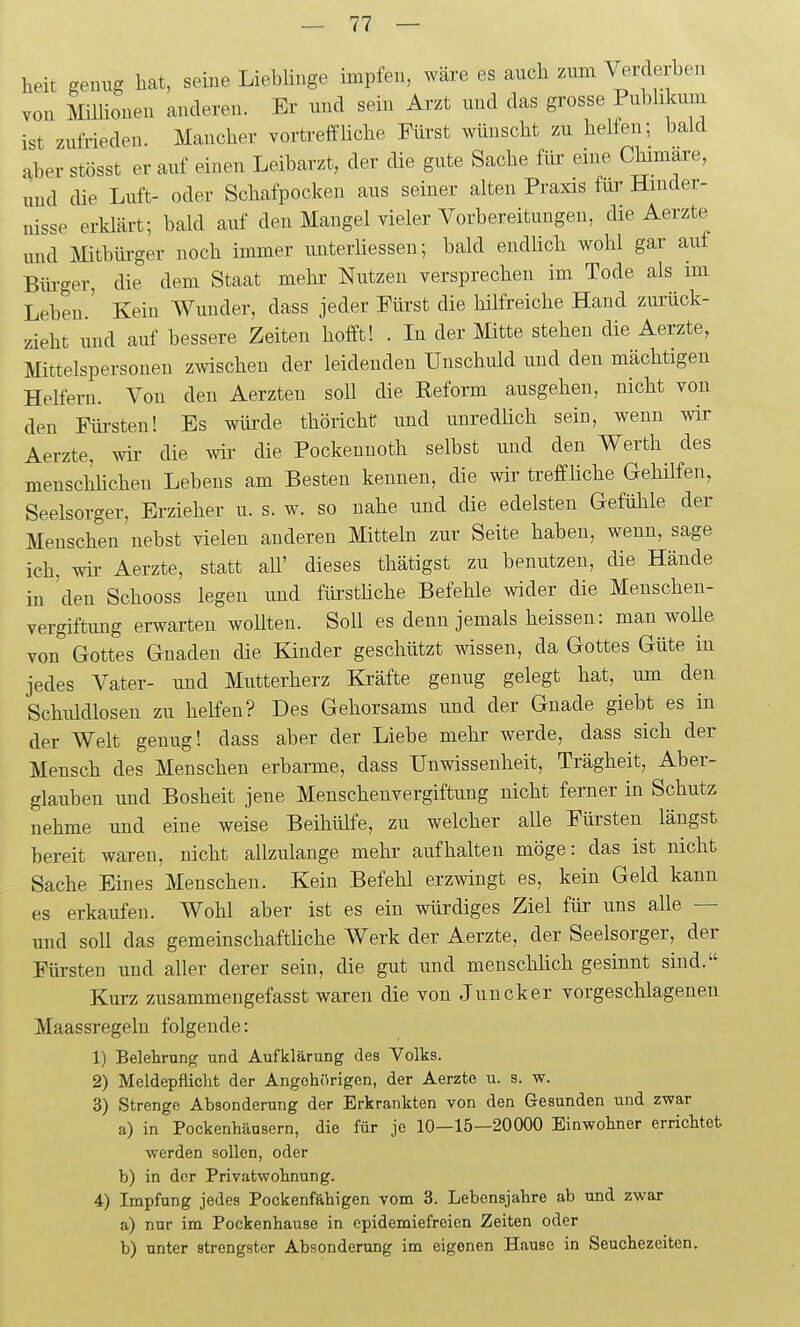 lieit genug hat, seine Lieblinge impfen, wäre es aucli zum Verderben von Mlliouen anderen. Er und sein Arzt und das grosse Publikum ist zufrieden. Mauclier vortreffliche Fürst wünscht zu helfen; bald ^hev stösst er auf einen Leibarzt, der die gute Sache füi- eine Chimäre, und die Luft- oder Schafpocken aus seiner alten Praxis für Hinder- nisse erklärt; bald auf deu Mangel vieler Vorbereitungen, die Aerzte und Mitbürger noch immer unterliesseu; bald endüch wohl gar auf Biü-ger, die dem Staat mehr Nutzen versprechen im Tode als im Leben.' Kein Wunder, dass jeder Fürst die hilfreiche Hand zurück- zieht und auf bessere Zeiten hofft! . In der Mite stehen die Aerzte, Mittelspersonen zwischen der leidenden Unschiüd und den mächtigen Helfern. Von den Aerzten soll die Eeform ausgehen, nicht von den Füi-steu! Es würde thörichü und unredüch sein, wenn wir Aerzte, wii- die wii- die Pockeunoth selbst und den Werth des menschhchen Lebens am Besten kennen, die wir treffliche Gehilfen, Seelsorger, Erzieher u. s. w. so nahe und die edelsten Gefühle der Menschen'nebst vielen anderen Mitteln zur Seite haben, wenn, sage ich, wir Aerzte, statt aU' dieses thätigst zu benutzen, die Hände in 'den Schooss legen und füi-sthche Befehle wider die Menschen- vergiftimg erwarten woUten. SoU es denn jemals heissen: man woUe von Gottes Gnaden die Kinder geschützt wissen, da Gottes Güte in jedes Vater- und Mutterherz Ki'äfte genug gelegt hat, um den Schuldlosen zu helfen? Des Gehorsams und der Gnade giebt es in der Welt genug! dass aber der Liebe mehr werde, dass sich der Mensch des Menschen erbarme, dass Unwissenheit, Trägheit, Aber- glauben und Bosheit jene Menschenvergiftung nicht ferner in Schutz nehme und eine weise Beihülfe, zu welcher alle Fürsten längst bereit waren, nicht allzulange mehr aufhalten möge: das ist nicht Sache Eines Menschen. Kein Befehl erzwingt es, kein Geld kann es erkaufen. Wohl aber ist es ein würdiges Ziel für uns alle — und soll das gemeinschaftüche Werk der Aerzte, der Seelsorger, der Fürsten und aller derer sein, die gut und menschhch gesinnt sind. Kurz zusammengefasst waren die von Juncker vorgeschlagenen Maassregeln folgende: 1) Beletrung und Aufklärung des Volks. 2) Meldepflicht der Angehörigen, der Aerzte u. s. w. 3) Strenge Absonderung der Erkrankten von den Gesunden und zwar a) in Pockenhäusern, die für je 10—15—20000 Einwohner errichtet werden sollen, oder b) in der Privatwohnung. 4) Impfung jedes Pockenfähigen vom 3. Lebensjahre ab und zwar a) nur im Pockenhause in epidemiefreien Zeiten oder b) unter strengster Absonderung im eigenen Hause in Seuchezeiten.