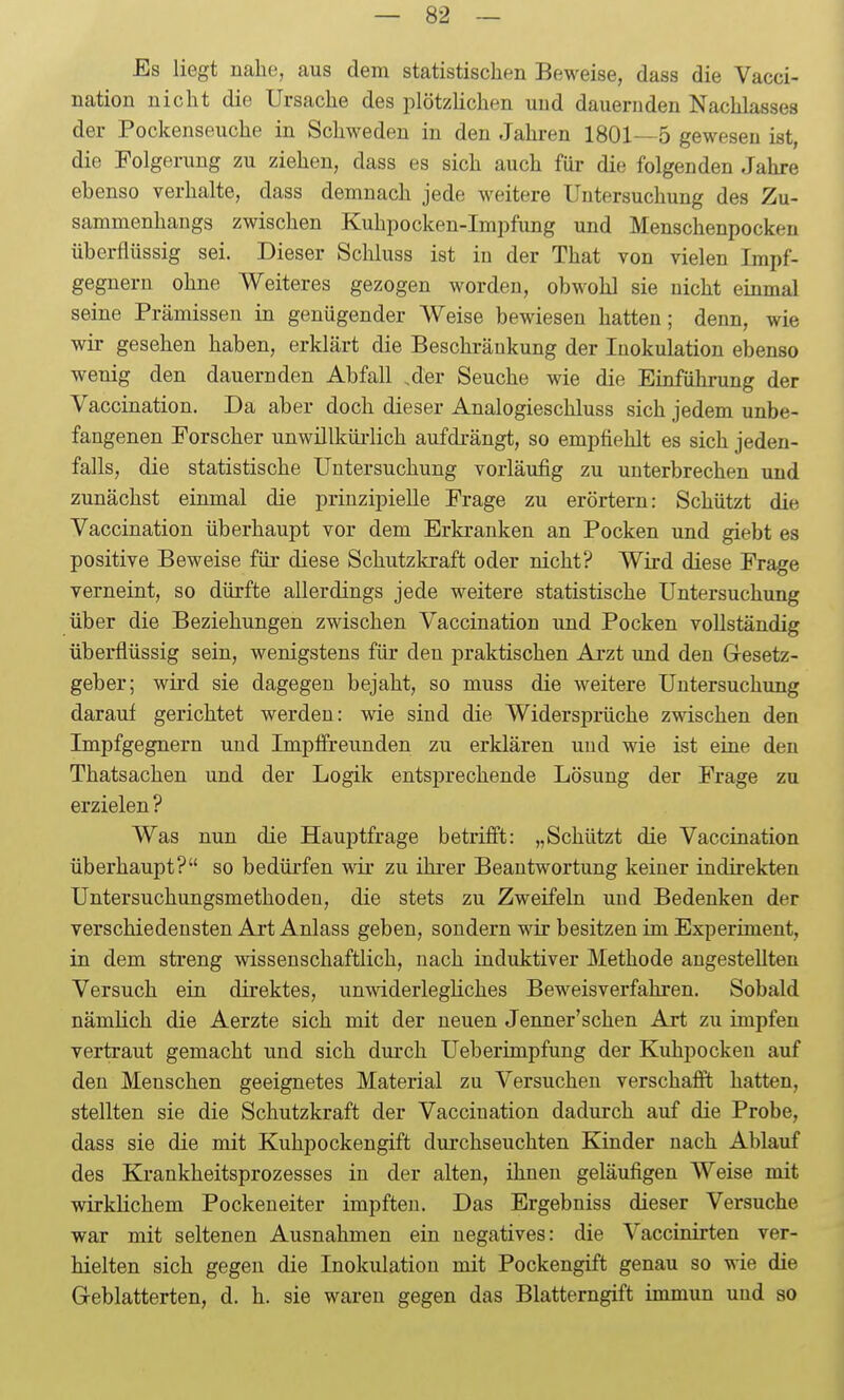 Es liegt nahe, aus dem statistischen Beweise, dass die Vacci- nation nicht die Ursache des plötzHchen und dauernden Nachlasses der Pockenseuche in Schweden in den Jahren 1801—5 gewesen ist, die Folgerung zu ziehen, dass es sich auch für die folgenden Jahre ebenso verhalte, dass demnach jede weitere Untersuchung des Zu- sammenhangs zwischen Kuhpocken-ImjDfung und Menschenpocken überflüssig sei. Dieser Schluss ist in der That von vielen Impf- gegnern ohne Weiteres gezogen worden, obwohl sie nicht einmal seine Prämissen in genügender Weise bewiesen hatten; denn, wie wir gesehen haben, erklärt die Beschränkung der Inokulation ebenso wenig den dauernden Abfall .der Seuche wie die Einführung der Vaccination. Da aber doch dieser Analogieschluss sich jedem unbe- fangenen Forscher unwillkürlich aufdrängt, so empfiehlt es sich jeden- falls, die statistische Untersuchung vorläufig zu unterbrechen und zunächst einmal die prinzipielle Frage zu erörtern: Schützt die Vaccination überhaupt vor dem Erkranken an Pocken und giebt es positive Beweise für diese Schutzkraft oder nicht? Wird diese Frage verneint, so dürfte allerdings jede weitere statistische Untersuchung über die Beziehungen zwischen Vaccination und Pocken vollständig überflüssig sein, wenigstens für den praktischen Arzt und den Gresetz- geber; wird sie dagegen bejaht, so muss die weitere Untersuchung darauf gerichtet werden: wie sind die Widersprüche zwischen den Impfgegnern und Impffreunden zu erklären und wie ist eine den Thatsachen und der Logik entsprechende Lösung der Frage zu erzielen ? Was nun die Hauptfrage betrifft: „Schützt die Vaccination überhaupt? so bedüi'fen wir zu ihrer Beantwortung keiner indirekten Untersuchungsmethoden, die stets zu Zweifeln und Bedenken der verschiedensten Art Anlass geben, sondern wir besitzen im Experiment, in dem streng wissenschaftlich, nach induktiver Methode angestellten Versuch ein direktes, unwiderlegliches Beweisverfahren. Sobald nämHch die Aerzte sich mit der neuen Jenner'schen Art zu impfen vertraut gemacht und sich durch Ueberimpfung der Kuhpocken auf den Menschen geeignetes Material zu Versuchen verschafft hatten, stellten sie die Schutzkraft der Vaccination dadurch auf die Probe, dass sie die mit Kuhpockengift durchseuchten Kinder nach Ablauf des Krankheitsprozesses in der alten, ihnen geläufigen Weise mit wirklichem Pockeueiter impften. Das Ergebniss dieser Versuche war mit seltenen Ausnahmen ein negatives: die Vaccinirten ver- hielten sich gegen die Inokulation mit Pockengift genau so wie die G-eblatterten, d. h. sie waren gegen das Blatterngift immun und so