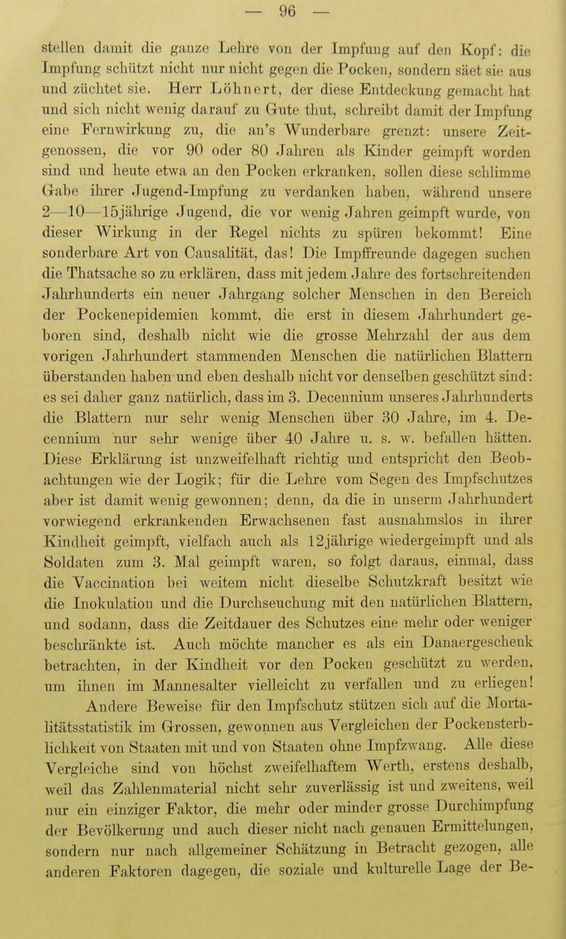 — Ge- stellen damit die ganze Lehre von der Impfung auf den Kopf: die Impfung scliiitzt nicht nur nicht gegen die Pocken, sondern säet sie aus und züchtet sie. Herr Löhnert, der diese Entdeckung gemacht hat und sich nicht wenig darauf zu Gute thut, schreibt damit der Impfung eine Fernwirkung zu, die an's Wunderbare grenzt: unsere Zeit- genossen, die vor 90 oder 80 Jahren als lünder geimpft worden sind und heute etwa an den Pocken erkranken, sollen diese schlimme Gabe ihrer Jugend-Impfung zu verdanken haben, während unsere 2—10—15jährige Jugend, die vor wenig Jahren geimpft wurde, von dieser Wirkung in der Regel nichts zu spüren bekommt! Eine sonderbare Ai-t von CausaHtät, das! Die Impffreunde dagegen suchen die Thatsache so zu erklären, dass mit jedem Jahre des fortschreitenden Jahrhunderts ein neuer Jahrgang solcher Menschen in den Bereich der Pockenepidemien kommt, die erst in diesem Jahrhundert ge- boren sind, deshalb nicht wie die grosse Mehrzahl der aus dem vorigen Jahi'hundert stammenden Menschen die natürlichen Blattern überstanden haben und eben deshalb nicht vor denselben geschützt sind: es sei daher ganz natürlich, dass im 3. Decennium unseres Jahi-hunderts die Blattern nur sehr wenig Menschen über 30 Jahre, im 4. De- cennium nur sehr wenige über 40 Jahre u. s. w. befallen hätten. Diese Erklärung ist unzweifelhaft richtig und entspricht den Beob- achtungen wie der Logik; füj- die Lehre vom Segen des Impfschutzes aber ist damit wenig gewonnen; denn, da die in unserm Jahrhundert vorwiegend erkrankenden Erwachsenen fast ausnahmslos in ihrer Kindheit geimpft, vielfach auch als 12jährige wiedergeimpft und als Soldaten zum 3. Mal geimpft waren, so folgt daraus, einmal, dass die Vaccination bei weitem nicht dieselbe Schutzkraft besitzt vde die Inokulation und die Durchseuchung mit den natürlichen Blattern, und sodann, dass die Zeitdauer des Schutzes eine mehr oder weniger beschränkte ist. Auch möchte mancher es als ein Danaergeschenk betrachten, in der Kindheit vor den Pocken geschützt zu werden, um ihnen im Mannesalter vielleicht zu verfallen und zu erliegen! Andere Beweise für den Impfschutz stützen sich auf die Morta- litätsstatistik im Grossen, gewonnen aus Vergleichen der Pockensterb- Hchkeit von Staaten mit und von Staaten ohne Impfzwang. Alle diese Vergleiche sind von höchst zweifelhaftem Werth, erstens deshalb, weil das Zahlenmaterial nicht sehr zuverlässig ist und zweitens, weil nvu- ein einziger Faktor, die mehi- oder minder grosse Durchimpfung der Bevölkerung und auch dieser nicht nach genauen Ermittelungen, sondern nur nach allgemeiner Schätzung in Betracht gezogen, alle anderen Faktoren dagegen, die soziale und kulturelle Lage der Be-