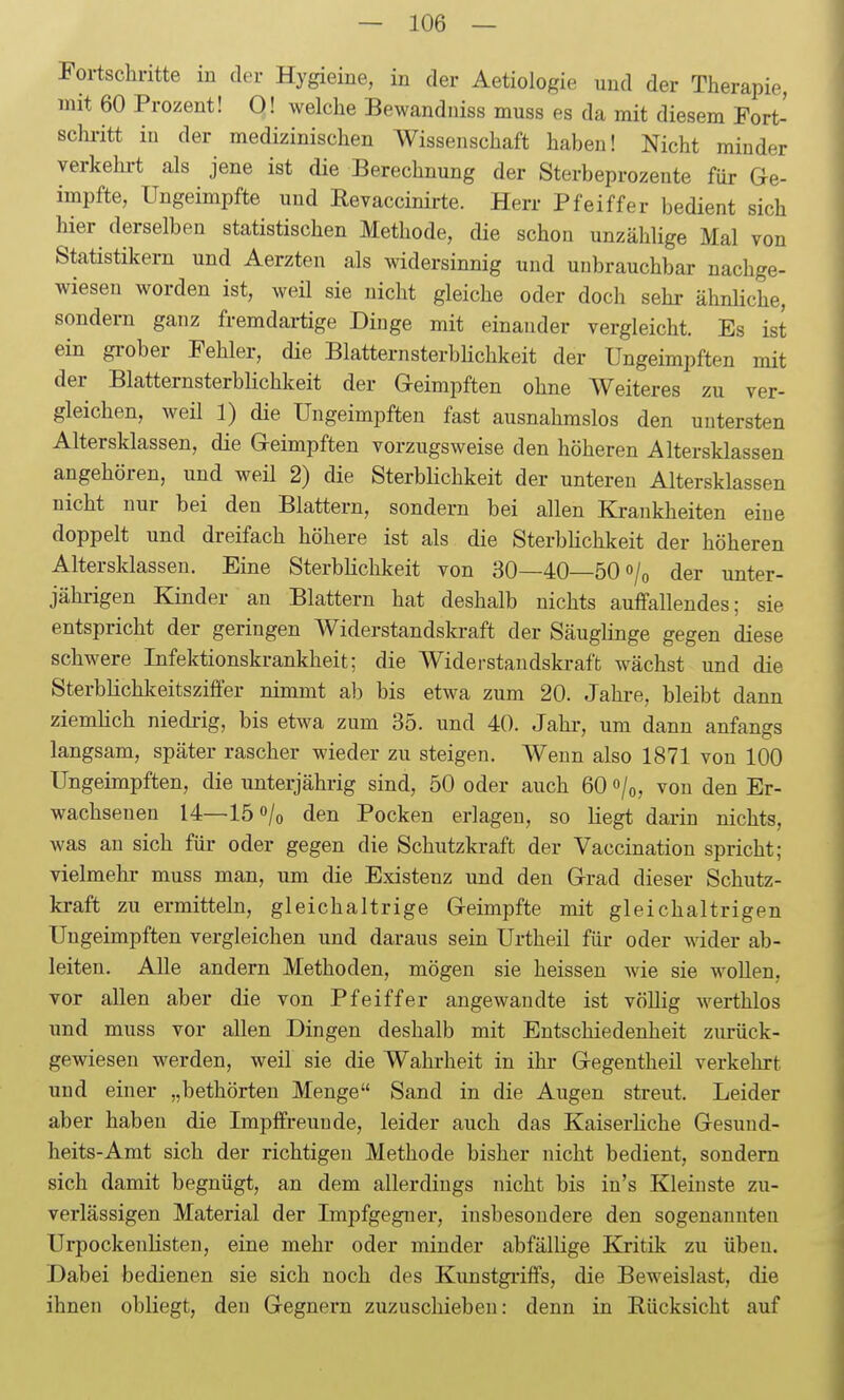 Fortschritte in der Hygieine, in der Aetiologie und der Therapie, mit 60 Prozent! 0! welche Bewandniss muss es da mit diesem Fort- schi-itt in der medizinischen Wissenschaft haben! Nicht minder verkehi-t als jene ist die Berechnung der Sterbeprozente für Ge- impfte, Ungeimpfte und Revaccinirte. Herr Pfeiffer bedient sich hier derselben statistischen Methode, die schon unzählige Mal von Statistikern und Aerzten als widersinnig und unbrauchbar nachge- wiesen worden ist, weil sie nicht gleiche oder doch sehr ähnUche, sondern ganz fremdai-tige Dinge mit einander vergleicht. Es ist ein gi-ober Fehler, die BlatternsterbHchkeit der Ungeimpften mit der BlatternsterbHchkeit der G-eimpften ohne Weiteres zu ver- gleichen, weil 1) die Ungeimpften fast ausnahmslos den untersten Altersklassen, die Geimpften vorzugsweise den höheren Altersklassen angehören, und weil 2) die SterbHchkeit der unteren Altersklassen nicht nur bei den Blattern, sondern bei allen Krankheiten eine doppelt und dreifach höhere ist als die SterbHchkeit der höheren Altersklassen. Eine Sterblichkeit von 30—40—50 »/o der unter- jähi-igen Kinder an Blattern hat deshalb nichts auffallendes; sie entspricht der geringen Widerstandski-aft der Säuglinge gegen diese schwere Infektionskrankheit; die Widerstandskraft wächst und die Sterblichkeitsziffer nimmt ab bis etwa zum 20. Jahre, bleibt dann ziemlich niedi-ig, bis etwa zum 35. und 40. Jahr, um dann anfangs langsam, später rascher wieder zu steigen. Wenn also 1871 von 100 Ungeimpften, die unterjährig sind, 50 oder auch 60 »/o, von den Er- wachsenen 14—150/0 den Pocken erlagen, so liegt darin nichts, was an sich für oder gegen die Schutzkraft der Vaecination spricht; vielmehr muss man, um die Existenz und den Grad dieser Schutz- kraft zu ermitteln, gleichaltrige Geimpfte mit gleichaltrigen Ungeimpften vergleichen und daraus sein Urtheil für oder wider ab- leiten. Alle andern Methoden, mögen sie heissen wie sie wollen, vor allen aber die von Pfeiffer angewandte ist völlig werthlos und muss vor allen Dingen deshalb mit Entschiedenheit zurück- gewiesen werden, weil sie die Wahi-heit in ihr Gegentheil verkehrt und einer „bethörten Menge Sand in die Augen streut. Leider aber haben die Impffreunde, leider auch das Kaiserliche Gesuud- heits-Amt sich der richtigen Methode bisher nicht bedient, sondern sich damit begnügt, an dem allerdings nicht bis in's Kleinste zu- verlässigen Material der Impfgegner, insbesondere den sogenannten Urpockenlisten, eine mehr oder minder abfällige Kjitik zu üben. Dabei bedienen sie sich noch des Kunstgi-iffs, die Beweislast, die ihnen obliegt, den Gegnern zuzuschieben: denn in Rücksicht auf