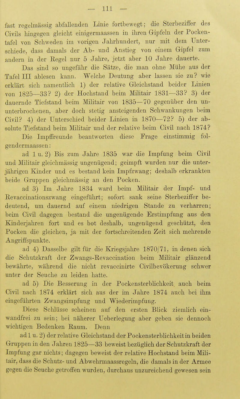 fast regelmässig abfallenden Linie fortbewegt; die Sterbeziffer des Civils hingegen gleicht eiuigermaassen in ihren Gripfeln der Pocken- tafel von Schweden im vorigen Jahrhundert, nur mit dem Unter- schiede, dass damals der Ab- und Anstieg von einem Gipfel zum andern in der Eegel niu- 5 Jahre, jetzt aber 10 Jahre dauerte. Das sind so ungefähr die Sätze, die man ohne Mühe aus der Tafel III ablesen kann. Welche Deutung aber lassen sie zu? wie erklärt sich namentüch 1) der relative Gleichstand beider Linien von 1825—33? 2) der Hochstaud beim Müitaii- 1831—33? 3) der dauernde Tiefstand beim Militair von 1835—70 gegenüber den un- unterbrochenen, aber doch stetig ansteigenden Schwankungen beim Civil? 4) der Unterschied beider Linien in 1870—72? 5) der ab- solute Tiefstand beim MKtair und der relative beim Civil nach 1874? Die Impffreunde beantworten diese Frage einstimmig fol- gendermaassen: ad 1 u. 2) Bis zum Jahre 1835 war die Impfung beim Civil und Militair gleichmässig ungenügend; geimpft wurden nur die unter- jährigen Kinder und es bestand kein Impfzwang; deshalb erkrankten beide Gruppen gleichmässig an den Pocken. ad 3) Im Jahre 1834 ward beim Militair der Impf- und Eevaccinationszwang eingeführt; sofort sank seine Sterbeziffer be- deutend, um dauernd auf einem niedrigen Stande zu verharren; beim Civil dagegen bestand die ungenügende Erstimpfung aus den Kinderjahren fort und es bot deshalb, ungenügend geschützt, den Pocken die gleichen, ja mit der fortschreitenden Zeit sich mehrende Angriffspunkte. ad 4) Dasselbe gilt für die Kriegsjahre 1870/71, in denen sich die Schutzkraft der Zwangs-Eevaccination beim Militair glänzend bewährte, während die nicht revaccinirte Civilbevökerung schwer unter der Seuche zu leiden hatte. ad 5) Die Besserung in der Pockensterblichkeit auch beim Civil nach 1874 erklärt sich aus der im Jahre 1874 auch bei ihm eingeführten Zwangsimpfung und Wiederimpfung. Diese Schlüsse scheinen auf den ersten BHck ziemlich ein- wandfrei zu sein; bei näherer Ueberlegung aber geben sie dennoch wichtigen Bedenken Raum. Denn ad 1 u. 2) der relative Gleichstand der Pockensterblichkeit in beiden Gruppen in den Jahren 1825—33 beweist bezügKch der Schutzkraft der Impfung gar nichts; dagegen beweist der relative Hochstand beim Mili- tair, dass die Schutz- und Abwehrmaassregeln, die damals in der Armee gegen die »Seuche getroffen wurden, durchaus unzureichend gewesen sein