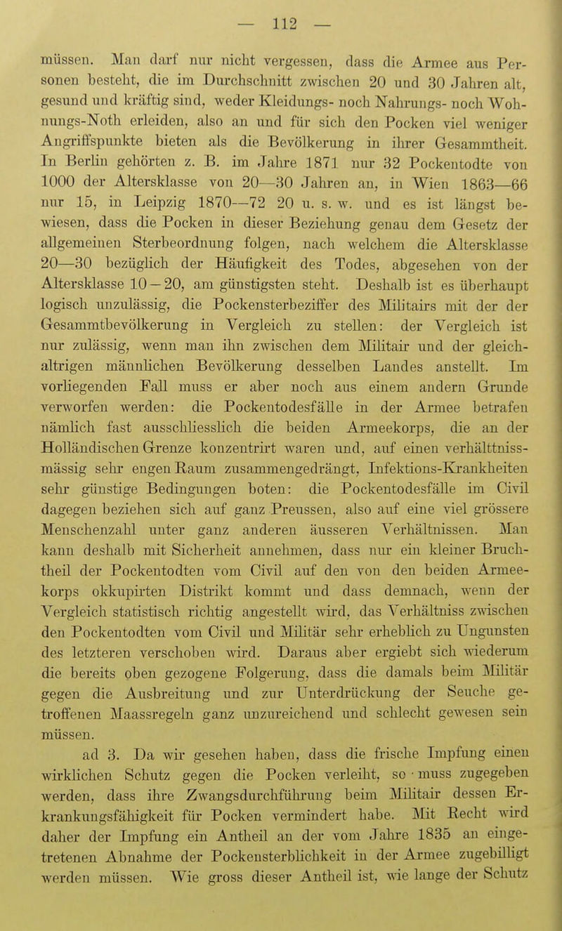 müssen. Mau darf nur nicht vergessen, dass die Armee aus Per- sonen bestellt, die im Durchschnitt zwischen 20 und 30 Jahren alt, gesund und kräftig sind, weder Kleidungs- noch Nahrungs- noch Woh- nungs-Noth erleiden, also an und für sich den Pocken viel weniger Augi-ilfspunkte bieten als die Bevölkerung in ihrer Gesammtheit. In Berlin gehörten z. B. im Jahre 1871 nur 32 Pockentodte von 1000 der Altersklasse von 20—30 Jahren an, in W^ien 1863—66 nur 15, in Leipzig 1870—72 20 u. s. w. und es ist längst be- wiesen, dass die Pocken in dieser Beziehung genau dem Gesetz der allgemeinen Sterbeordnung folgen, nach welchem die Altersklasse 20—30 bezüglich der Häufigkeit des Todes, abgesehen von der Altersklasse 10 — 20, am günstigsten steht. Deshalb ist es überhaupt logisch unzulässig, die Pockensterbeziffer des Militairs mit der der Gesammtbevölkerung in Vergleich zu stellen: der Vergleich ist nur zulässig, wenn mau ihn zwischen dem Militair und der gleich- altrigen männlichen Bevölkerung desselben Landes anstellt. Im vorliegenden Fall muss er aber noch aus einem andern Grunde verworfen werden: die Pockentodesfälle in der Ai-mee betrafen nämlich fast ausschliesslich die beiden Armeekorps, die an der Holländischen Grenze konzentrii't waren und, auf einen verhälttniss- mässig sehr engen Baum zusammengedrängt, Infektions-Kjrankheiten sehr günstige Bedingungen boten: die Pockentodesfälle im Civü dagegen beziehen sich auf ganz Preussen, also auf eine viel grössere Meuschenzahl unter ganz anderen äusseren Verhältnissen. Man kann deshalb mit Sicherheit annehmen, dass nur ein kleiner Bruch- theil der Pockentodten vom Civü auf den von den beiden Armee- korps okkupii-ten Distrikt kommt und dass demnach, wenn der Vergleich statistisch richtig angestellt wii-d, das Verhältniss z^Ndschen den Pockentodten vom Civil und Militär sehr erheblich zu Ungunsten des letzteren verschoben wird. Daraus aber ergiebt sich wiederum die bereits oben gezogene Folgerung, dass die damals beim IMilitär gegen die Ausbreitung und zur Unterdrückung der Seuche ge- troffenen Maassregeln ganz unzureichend imd schlecht gewesen sein müssen. ad 3. Da wii- gesehen haben, dass die frische Impfung einen wirklichen Schutz gegen die Pocken verleiht, so ■ muss zugegeben werden, dass ihre Zwangsdurchfühi-uug beim Militair dessen Er- krankungsfähigkeit für- Pocken vermindert habe. Mit Recht wird daher der Impfung ein Antheil an der vom Jahre 1835 an einge- tretenen Abnahme der Pockensterblichkeit in der Armee zugebilligt werden müssen. Wie gross dieser Antheil ist, wie lange der Schutz