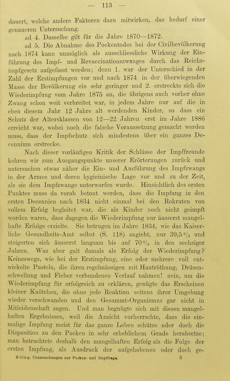 dauert, welche andere Faktoren dazu mitwii-keu, das bedarf einer genaueren Untersuchung. ad 4. Dasselbe gilt für die Jahre 1870—1872. ad 5. Die Abnahme des Pockentodes bei der Civilbevölkerung nach 1874 kann unmöglich als ausschliessliche Wirkung der Ein- führung des Impf- und Eevaccinationszwanges durch das Reichs- impfgesetz aufgefasst werden; denn 1. war der Unterschied in der Zahl der Erstimpfungen vor und nach 1874 in der überwiegenden Masse der Bevölkerung ein sehr geringer und 2. erstreckte sich die AViederimpfung vom Jahre 1875 an, die übrigens auch vorher ohne Zwang schon weit verbreitet war, in jedem Jahre nur auf die in eben diesem Jahr 12 Jahre alt werdenden Kinder, so dass ein Schutz der Altersklassen von 12—22 Jahren erst im Jahre 1886 erreicht war, wobei noch die falsche Voraussetzung gemacht werden muss, dass der Impfschutz sich mindestens über ein ganzes De- cennium erstrecke. Nach dieser vorläufigen Ea-itik der Schlüsse der Impffreunde kehren wir zum Ausgangspunkte unserer Erörterungen zurück und mitersuchen etwas näher die Ein- und Ausführung des Impfzwangs in der Armee und deren hygieinische Lage vor und zu der Zeit, als sie dem Impfzwange unterworfen wurde. Hinsichtlich des ersten Punktes muss da vorab betont werden, dass die Impfung in den ersten Decennien nach 1834 nicht einmal bei den Rekruten von vollem Erfolg begleitet war, die als Kinder noch nicht geimpft worden waren, dass dagegen die Wiederimpfung nur äusserst mangel- hafte Erfolge erzielte. Sie betrugen im Jahre 1834, wie das Kaiser- liche Gesundheits-Amt selbst (S. 118) angiebt, nur 39,5 °/o und steigerten sich äusserst langsam bis auf 70 /o in den sechziger Jahren. Was aber galt damals als Erfolg der Wiederimpfung? Keineswegs, wie bei der Erstimpfung, eine oder mehrere voll ent- wickelte Pusteln, die ihren regelmässigen mit Hautröthung, Drüsen- schwellung und Eieber verbundenen Verlauf nahmen! nein, um die Wiederimpfung für erfolgreich zu erklären, genügte das Erscheinen kleiner Knötchen, die ohne jede Reaktion seitens ihrer Umgebung wieder verschwanden und den Gresammt-Organismus gar nicht in Mitleidenschaft zogen. Und man begnügte sich mit diesen mangel- haften Ergebnissen, weil die Ansicht vorherrschte, dass die ein- malige Impfung meist für das ganze Leben schütze oder doch die Disposition zu den Pocken in sehr erheblichem Grade herabsetze; man betrachtete deshalb den mangelhaften Erfolg als die Folge der ersten Impfung, als Ausdruck der aufgehobenen oder doch ge- Böing, Untersccbungen zur Pocken-und Impffrage. 8