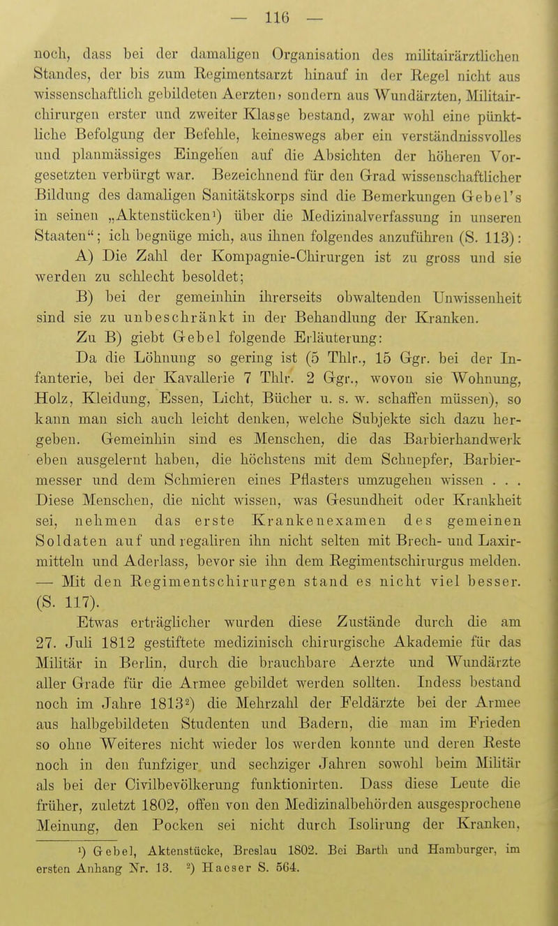 noch, dass bei der damaligen Organisation des militairärztlichen Standes, der bis zum Regimentsarzt hinauf in der Regel nicht aus wissenschaftlich gebildeten Aerzten? sondern aus Wundärzten, Militair- chirurgen erster und zweiter Klasse bestand, zwar wohl eine pünkt- liche Befolgung der Befehle, keineswegs aber ein verständnissvolles und planmässiges Eingehen auf die Absichten der höheren Vor- gesetzten verbürgt war. Bezeichnend für den Grad wissenschaftlicher Bildung des damaligen Sanitätskorps sind die Bemerkungen Gebel's in seinen „Aktenstücken') über die Medizinalverfassung in unseren Staaten; ich begnüge mich, aus ihnen folgendes anzuführen (S. 113): A) Die Zahl der Kompagnie-Chirurgen ist zu gross und sie werden zu schlecht besoldet; B) bei der gemeinhin ihrerseits obwaltenden Unwissenheit sind sie zu unbeschränkt in der Behandlung der Kranken. Zu B) giebt G-ebel folgende Eiläuterung: Da die Löhnung so gering ist (5 Thlr., 15 Ggr. bei der In- fanterie, bei der Kavallerie 7 Thlr. 2 Ggr., wovon sie Wohnung, Holz, Kleidung, Essen, Licht, Bücher u. s. w. schaffen müssen), so kann man sich auch leicht denken, welche Subjekte sich dazu her- geben. Gemeinhin sind es Menschen, die das Barbierhandwei-k eben ausgelernt haben, die höchstens mit dem Schuepfer, Barbier- messer und dem Schmieren eines Pflasters umzugeheu wissen . . . Diese Menschen, die nicht wissen, was Gesundheit oder Krankheit sei, nehmen das erste Krankeuexamen des gemeinen Soldaten auf und regaliren ihn nicht selten mit Brech-und Laxir- mittelu und Aderlass, bevor sie ihn dem Begimentschirurgus melden. — Mit den Begimentschirurgen stand es nicht viel besser. (S. 117). Etwas erträgücher wurden diese Zustände durch die am 27. Juli 1812 gestiftete medizinisch chirurgische Akademie für das Militär in Berlin, durch die brauchbare Aerzte und Wundärzte aller Grade für die Armee gebildet werden sollten. ludess bestand noch im Jahre 1813 2) die Mehrzahl der Feldärzte bei der Armee aus halbgebildeten Studenten und Badern, die man im Frieden so ohne Weiteres nicht ^vieder los werden konnte und deren Reste noch in den fünfziger und sechziger Jahren sowohl beim Mihtär als bei der Civilbevölkerung funktionirten. Dass diese Leute die früher, zuletzt 1802, offen von den Medizinalbehörden ausgesprochene Meinung, den Pocken sei nicht durch Isolirung der Kranken. ») Gebe], Aktenstücke, Breslau 1802. Bei Barth und Hamburger, im ersten Anhang Nr. 13. -) Hacser S. 5G4.