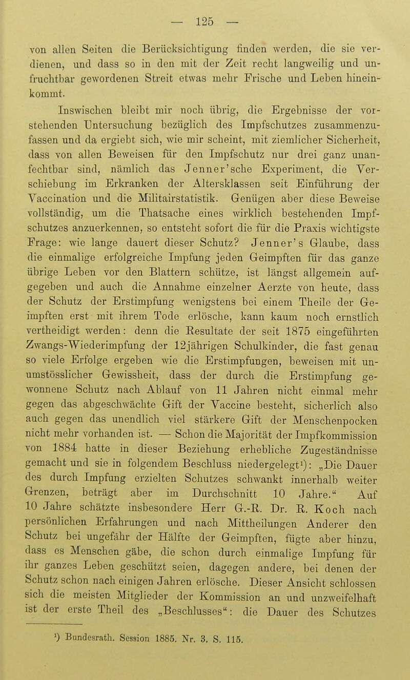 von allen Seiten die Berücksiclitigung finden werden, die sie ver- dienen, und dass so in den mit der Zeit recht langweilig und un- fruchtbar gewordenen Streit etwas mehr Frische und Leben hinein- kommt. Inswischen bleibt mir noch übrig, die Ergebnisse der vor- stehenden Untersuchung bezüglich des Impfschutzes zusammenzu- fassen und da ergiebt sich, wie mir scheint, mit ziemlicher Sicherheit, dass von allen Beweisen für den Impfschutz nur drei ganz unan- fechtbar sind, nämlich das Jenner'sehe Experiment, die Ver- schiebung im Erla-anken der Altersklassen seit Einführung der Vaccination und die Militairstatistik. Genügen aber diese Beweise vollständig, um die Thatsache eines wirklich bestehenden Impf- schutzes anzuerkennen, so entsteht sofort die für die Praxis wichtigste Frage: wie lange dauert dieser Schutz? Jenner's Glaube, dass die einmalige erfolgreiche Impfung jeden Geimpften für das ganze übrige Leben vor den Blattern schütze, ist längst allgemein auf- gegeben und auch die Annahme einzelner Aerzte von heute, dass der Schutz der Erstimpfung wenigstens bei einem Theile der Ge- impften erst mit ihrem Tode erlösche, kann kaum noch ernstlich vertheidigt werden: denn die Resultate der seit 1875 eingeführten Zwangs-Wiederimpfung der 12jährigen Schulkinder, die fast genau so viele Erfolge ergeben wie die Erstimpfungen, beweisen mit un- umstösslicher Gewissheit, dass der durch die Erstimpfung ge- wonnene Schutz nach Ablauf von 11 Jahren nicht einmal mehr gegen das abgeschwächte Gift der Vaccine besteht, sicherlich also auch gegen das unendlich viel stärkere Gift der Menschenpocken nicht mehr vorhanden ist. — Schon die Majorität der Impfkommission von 1884 hatte in dieser Beziehung erhebliche Zugeständnisse gemacht und sie in folgendem Beschluss niedergelegt: „Die Dauer des durch Impfung erzielten Schutzes schwankt innerhalb weiter Grenzen, beträgt aber im Durchschnitt 10 Jahre. Auf 10 Jahre schätzte insbesondere Herr G.-ß. Dr. B,. Koch nach persönlichen Erfahrungen und nach Mittheilungen Anderer den Schutz bei ungefähr der Hälfte der Geimpften, fügte aber hinzu, dass es Menschen gäbe, die schon durch einmalige Impfung für ihr ganzes Leben geschützt seien, dagegen andere, bei denen der Schutz schon nach einigen Jahren erlösche. Dieser Ansicht schlössen sich die meisten Mitglieder der Kommission an und unzweifelhaft ist der erste Theil des „Beschlusses: die Dauer des Schutzes 0 Bandesrath. Session 1885. Nr. 3. S. 115.