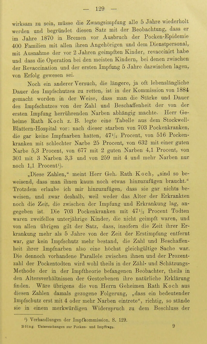 wirksam zu sein, müsse die Zwangsimpfung alle 5 Jahre wiederholt werden und begründet diesen Satz mit der Beobachtung, dass er im Jahre 1870 in Bremen vor Ausbruch der Pocken-Epidemie 400 Familien mit allen ihren Angehörigen und dem Dienstpersonal, mit Ausnahme der vor 2 Jahren geimpften Kinder, revaccinirt habe und dass die Operation bei den meisten Kindern, bei denen zwischen der E-evaccination und der ersten Impfung 5 Jahre dazwischen lagen, von Erfolg gewesen sei. Noch ein anderer Versuch, die längere, ja oft lebenslängliche Dauer des Impfschutzes zu retten, ist in der Kommission von 1884 gemacht worden in der Weise, dass man die Stärke und Dauer des Impfschutzes von der Zahl und Beschaffenheit der von der ersten Impfung herrührenden Narben abhängig machte. Herr Ge- heüne Rath Koch z. B. legte eine Tabelle aus dem Stockwell- Blattern-Hospital vor: nach dieser starben von 703 Pockenkranken, die gar keine Impfnarben hatten, 47^2 Procent, von 516 Pocken- ki-anken mit schlechter Narbe 25 Procent, von 632 mit einer guten Narbe 5,3 Procent, von 677 mit 2 guten Narben 4,1 Procent, von 301 mit 3 Narben 3,3 und von 259 mit 4 und mehr Narben nur noch 1,1 Procent^). „Diese Zahlen, meint Herr Geh. Rath Koch, „sind so be- weisend, dass man ihnen kaum noch etwas hinzuzufügen braucht. Trotzdem erlaube ich mir hinzuzufügen, dass sie gar nichts be- weisen, und zwar deshalb, weil weder das Alter der Erkrankten noch die Zeit, die zwischen der Impfung und Erkrankung lag, an- gegeben ist. Die 703 Pockenkranken mit 47^/2 Procent Todten waren zweifellos unterjährige Kinder, die nicht geimpft waren, imd von allen übrigen gilt der Satz, dass, insofern die Zeit ihrer Er- krankung mehr als 5 Jahre von der Zeit der Erstimpfung entfernt war, gar kein Impfschutz mehr bestand, die Zahl und Beschaffen- heit ihrer Impfnarben also eine höchst gleichgültige Sache war. Die dennoch vorhandene Parallele zwischen ihnen und der Prozent- zahl der Pockentodten wird wohl theils in der Zähl- und Schätzungs- Methode der in der Impftheorie befangenen Beobachter, theüs in den Altersverhältnissen der Gestorbenen ihre natürliche Erklärung finden. Wäre übrigens die von Herrn Geheimen Rath Koch aus diesen Zahlen damals gezogene Folgerung, „dass ein bedeutender Impfschutz erst mit 4 oder mehr Narben eintrete, richtig, so stände sie in einem merkwürdigen Widerspruch zu dem Beschluss der 0 Verhandlungen der Impfkommiasion. S. 129. Boing. Untersuchungen zur Pocken- und Impffrtge. 9