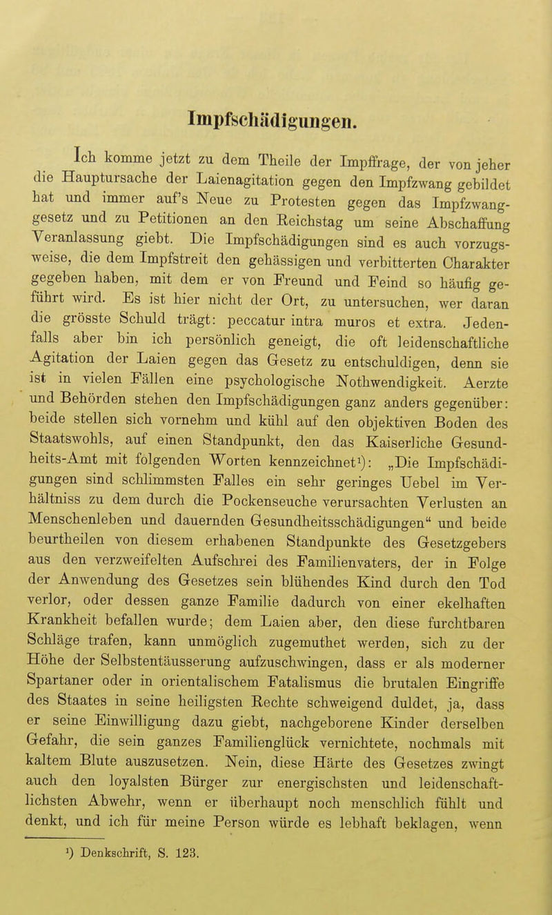 Impfschädigungen. Ich komme jetzt zu dem Theile der Impffrage, der von jeher die Hauptursache der Laienagitation gegen den Impfzwang gebildet hat und immer auf's Neue zu Protesten gegen das Impfzwang- gesetz und zu Petitionen an den Reichstag um seine Abschaffung Veranlassung giebt. Die Impfschädigungen sind es auch vorzugs- weise, die dem Impfstreit den gehässigen und verbitterten Charakter gegeben haben, mit dem er von Preund und Peind so häufig ge- führt wird. Es ist hier nicht der Ort, zu untersuchen, wer daran die grösste Schuld trägt: peccatur intra muros et extra. Jeden- falls aber bin ich persönlich geneigt, die oft leidenschaftliche Agitation der Laien gegen das Gesetz zu entschuldigen, denn sie ist in vielen Pällen eine psychologische Nothwendigkeit. Aerzte und Behörden stehen den Impfschädigungen ganz anders gegenüber: beide stellen sich vornehm und kühl auf den objektiven Boden des Staatswohls, auf einen Standpunkt, den das Kaiserliche Gesund- heits-Amt mit folgenden Worten kennzeichneti): „Die Impfschädi- gungen sind schlimmsten Falles ein sehr geringes Uebel im Ver- hältniss zu dem durch die Pockenseuche verursachten Verlusten an Menschenleben und dauernden Gesundheitsschädigungen und beide beurtheilen von diesem erhabenen Standpunkte des Gesetzgebers aus den verzweifelten Aufschi'ei des Familienvaters, der in Folge der Anwendung des Gesetzes sein blühendes Kind durch den Tod verlor, oder dessen ganze Familie dadurch von einer ekelhaften Krankheit befallen wurde; dem Laien aber, den diese furchtbaren Schläge trafen, kann unmöglich zugemuthet werden, sich zu der Höhe der Selbstentäusserung aufzuschwingen, dass er als moderner Spartaner oder in orientalischem Fatalismus die brutalen Eingriffe des Staates in seine heiligsten Rechte schweigend duldet, ja, dass er seine Einwilligung dazu giebt, nachgeborene Kinder derselben Gefahr, die sein ganzes Familienglück vernichtete, nochmals mit kaltem Blute auszusetzen. Nein, diese Härte des Gesetzes zwingt auch den loyalsten Bürger zur energischsten und leidenschaft- lichsten Abwehr, wenn er überhaupt noch menschlich fühlt und denkt, und ich für meine Person würde es lebhaft beklagen, wenn >) Denkschrift, S. 123.