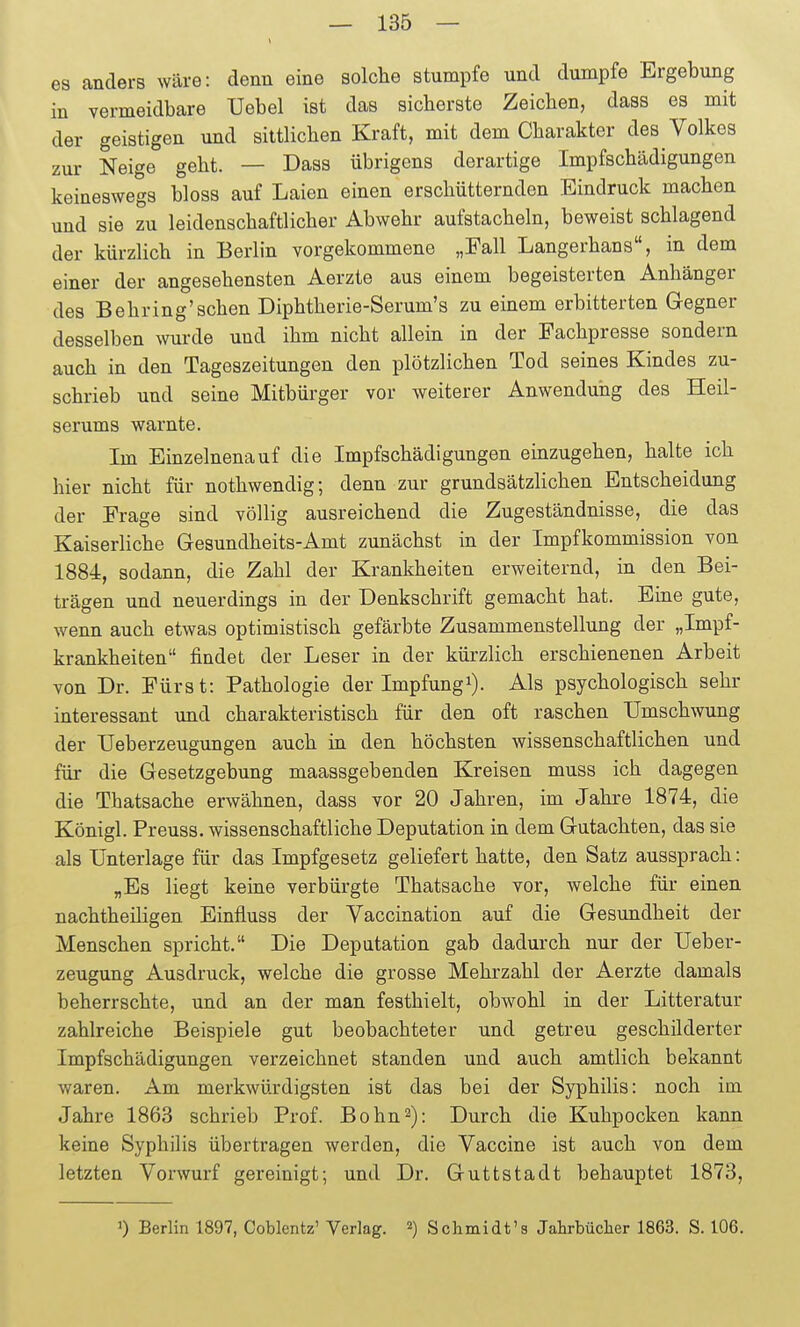 es anders wäre: denn eine solche stumpfe und dumpfe Ergebung in vermeidbare Uebel ist das sieberste Zeichen, dass es mit der geistigen und sittlichen Kraft, mit dem Charakter des Volkes zur Neige geht. — Dass übrigens derartige Impfschädigungen keineswegs bloss auf Laien einen erschütternden Eindruck machen und sie zu leidenschaftlicher Abwehr aufstacheln, beweist schlagend der kürzlich in Berlin vorgekommene „Fall Langerhans, in dem einer der angesehensten Aerzte aus einem begeisterten Anhänger des Behring'schen Diphtherie-Serum's zu einem erbitterten Gegner desselben wurde und ihm nicht allein in der Fachpresse sondern auch in den Tageszeitungen den plötzlichen Tod seines Kindes zu- schrieb und seine Mitbürger vor weiterer Anwendung des Heil- serums warnte. Im Einzelnenauf die Impfschädigungen einzugehen, halte ich hier nicht für nothwendig; denn zur grundsätzlichen Entscheidung der Frage sind völlig ausreichend die Zugeständnisse, die das Kaiserliche Gesundheits-Amt zunächst in der Impfkommission von 1884, sodann, die Zahl der Krankheiten erweiternd, in den Bei- trägen und neuerdings in der Denkschrift gemacht hat. Eine gute, wenn auch etwas optimistisch gefärbte Zusammenstellung der „Impf- krankheiten findet der Leser in der kürzlich erschienenen Arbeit von Dr. Fürst: Pathologie der Impfungi). Als psychologisch sehr interessant und charakteristisch für den oft raschen Umschwung der TJeberzeugungen auch in den höchsten wissenschaftlichen und für die Gesetzgebung maassgebenden Kreisen muss ich dagegen die Thatsache erwähnen, dass vor 20 Jahren, im Jahre 1874, die Königl. Preuss. wissenschaftliche Deputation in dem Gutachten, das sie als Unterlage für das Impfgesetz geliefert hatte, den Satz aussprach: „Es liegt keine verbürgte Thatsache vor, welche für einen nachtheiligen Einfluss der Vaccination auf die Gesundheit der Menschen spricht. Die Deputation gab dadurch nur der Ueber- zeugung Ausdruck, welche die grosse Mehrzahl der Aerzte damals beherrschte, und an der man festhielt, obwohl in der Litteratur zahlreiche Beispiele gut beobachteter und getreu geschilderter Impfschädigungen verzeichnet standen und auch amtlich bekannt waren. Am merkwürdigsten ist das bei der Syphilis: noch im Jahre 1863 schrieb Prof. Bohn^): Durch die Kuhpocken kann keine Syphilis übertragen werden, die Vaccine ist auch von dem letzten Vorwurf gereinigt; und Dr. Guttstadt behauptet 1873, ') Berlin 1897, Coblentz' Verlag. ^) Schmidt'3 Jahrbücher 1863. S. 106.