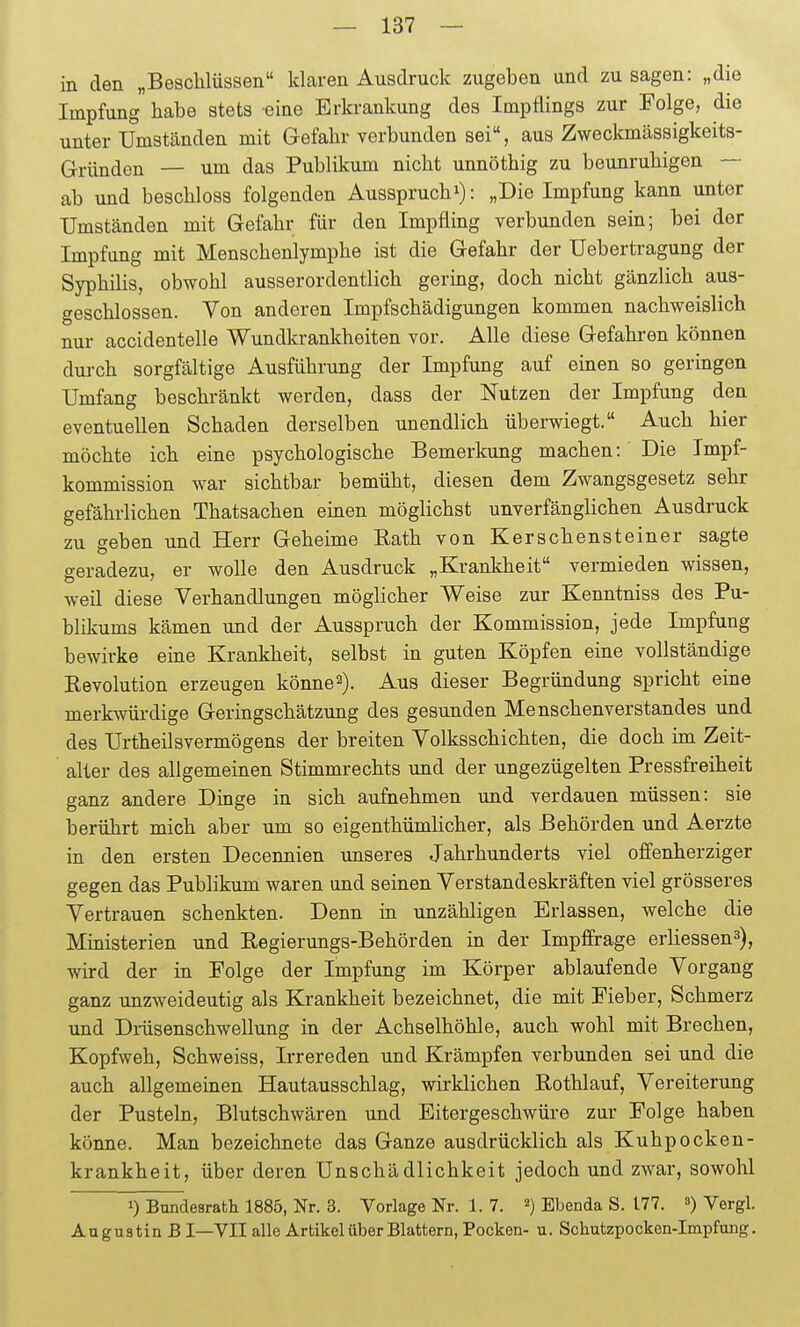 in den „Beschlüssen klaren Ausdruck zugeben und zu sagen: „die Impfung habe stets eine Erkrankung des Impflings zur Folge, die unter Umständen mit Gefahr verbunden sei, aus Zweckmässigkeits- Gründen — um das Publikum nicht unnöthig zu beunruhigen — ab und beschloss folgenden Ausspruchi): „Die Impfung kann unter Umständen mit Gefahr für den Impfling verbunden sein; bei der Impfung mit Menschenlymphe ist die Gefahr der Uebertragung der Syphilis, obwohl ausserordentlich gering, doch nicht gänzlich aus- geschlossen. Von anderen Impfschädigungen kommen nachweislich nur accidentelle Wundkrankheiten vor. Alle diese Gefahren können durch sorgfältige Ausführung der Impfung auf einen so geringen Umfang beschränkt werden, dass der Nutzen der Impfung den eventuellen Schaden derselben unendlich überwiegt. Auch hier möchte ich eine psychologische Bemerkung machen: Die Impf- kommission war sichtbar bemüht, diesen dem Zwangsgesetz sehr gefährlichen Thatsachen einen möglichst unverfänglichen Ausdruck zu geben und Herr Geheime Eath von Kerschensteiner sagte geradezu, er wolle den Ausdruck „Krankheit vermieden wissen, weil diese Verhandlungen möglicher Weise zur Kenntniss des Pu- blikums kämen und der Ausspruch der Kommission, jede Impfung bewirke eine Krankheit, selbst in guten Köpfen eine vollständige Revolution erzeugen könne^). Aus dieser Begründung spricht eine merkwürdige Geringschätzung des gesunden Menschenverstandes und des Urtheilsvermögens der breiten Volksschichten, die doch im Zeit- alter des allgemeinen Stimmrechts und der ungezügelten Pressfreiheit ganz andere Dinge in sich aufnehmen und verdauen müssen: sie berührt mich aber um so eigenthümlicher, als Behörden und Aerzte in den ersten Decennien unseres Jahrhunderts viel offenherziger gegen das Publikum waren und seinen Verstandeskräften viel grösseres Vertrauen schenkten. Denn in unzähligen Erlassen, welche die Ministerien und Eegierimgs-Behörden in der Impffrage erliessen^), wird der in Folge der Impfung im Körper ablaufende Vorgang ganz unzweideutig als Krankheit bezeichnet, die mit Fieber, Schmerz und Drüsenschwellung in der Achselhöhle, auch wohl mit Brechen, Kopfweh, Schweiss, Irrereden und Krämpfen verbunden sei und die auch allgemeinen Hautausschlag, wirklichen Rothlauf, Vereiterung der Pusteln, Blutschwären und Eitergeschwüre zur Folge haben könne. Man bezeichnete das Ganze ausdrücklich als Kuhpocken- krankheit, über deren Unschädlichkeit jedoch und zwar, sowohl 1) Bundesrath 1885, Nr. 3. Vorlage Nr. 1. 7. ^) Ebenda S. 177. ) Vergl. Augustin B I—YII alle Artikel über Blattern, Pocken- u. Schutzpocken-Impfung.