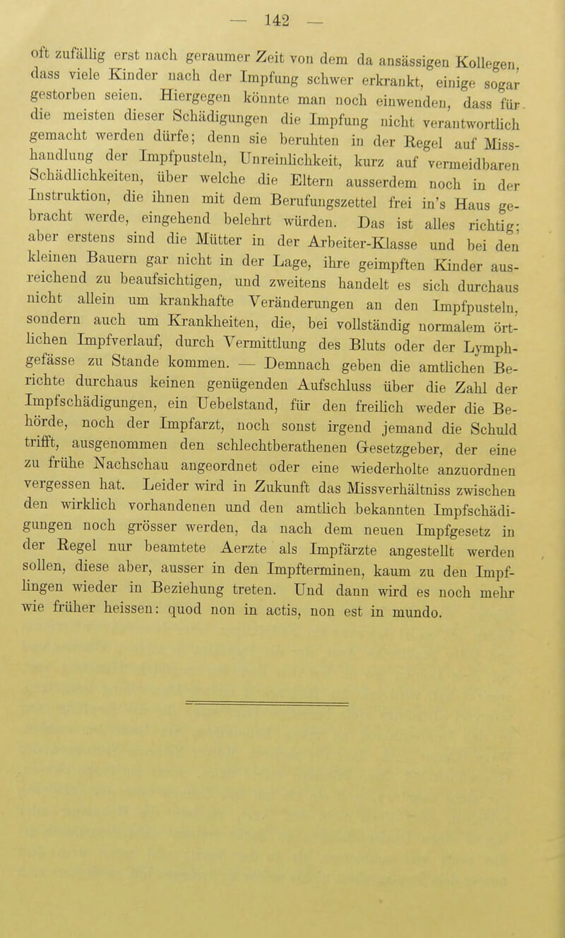 oft zufälüg erst nach geraumer Zeit von dem da ansässigen Kollegen dass viele Kinder nach der Impfung schwer erkrankt, einige sogar gestorben seien. Hiergegen könnte man noch einwenden, dass für die meisten dieser Schädigungen die Impfung nicht verantworthch gemacht werden dürfe; denn sie beruhten in der Regel auf JVIiss- handlung der Impfpusteln, Unreinhchkeit, kurz auf vermeidbaren Schädlichkeiten, über welche die Eltern ausserdem noch in der Instruktion, die ihnen mit dem Berufungszettel frei in's Haus ge- bracht werde, eingehend belehrt würden. Das ist alles richtig- aber erstens sind die Mütter in der Arbeiter-Klasse und bei den kleinen Bauern gar nicht in der Lage, ihre geimpften Kinder aus- reichend zu beaufsichtigen, und zweitens handelt es sich durchaus nicht allein um ki-ankhafte Veränderungen an den Impfpustelu. sondern auch um Kranklieiten, die, bei vollständig normalem ört- Hchen Impfverlauf, durch Vermittlung des Bluts oder der Lymph- gefässe zu Stande kommen. — Demnach geben die amtüchen Be- richte durchaus keinen genügenden Aufschluss über die Zahl der Impfschädigungen, ein Uebelstand, für den freihch weder die Be- hörde, noch der Impfarzt, noch sonst irgend jemand die Schuld trifft, ausgenommen den schlechtberathenen Qesetzgeber, der eine zu frühe Nachschau angeordnet oder eine wiederholte anzuordnen vergessen hat. Leider wird in Zukunft das Missverhältniss zwischen den wirklich vorhandenen und den amtüch bekannten Impfschädi- gungen noch grösser werden, da nach dem neuen Impfgesetz in der Regel nur beamtete Aerzte als Impfärzte angestellt werden sollen, diese aber, ausser in den Impfterminen, kaum zu den Impf- lingen wieder in Beziehung treten. Und dann wird es noch mehr wie früher heissen: quod non in actis, non est in mundo.