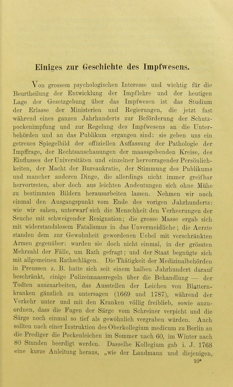 Einiges zur Geschichte des Impfwesens. Von grossem psychologischen Interesse und wichtig für die Beurtheilung der Entwicklung der Impf lehre und der heutigen Lage der Gesetzgebung über das Impfweseu ist das Studium der Erlasse der Ministerien und Regierungen, die jetzt fast während eines ganzen Jahrhunderts zur Beförderung der Schutz- pockenimpfung und zur Regelung des Impfwesens an die Unter- behörden imd an das Publikum ergangen sind: sie geben uns ein getreues Spiegelbild der offiziellen Auffassung der Pathologie der Impffirage, der Rechtsanschauungen der maassgebenden Kreise, des Einflusses der Universitäten und einzelner hervorragender Persönlich- keiten, der Macht der Bureaukratie, der Stimmung des Publikums und mancher anderen Dinge, die allerdings nicht immer greifbar hervortreten, aber doch aus leichten Andeutungen sich ohne Mühe zu bestimmten Bildern herausarbeiten lassen. Nehmen wir noch einmal den Ausgangspunkt vom Ende des vorigen Jahrhunderts: wie wir sahen, unterwarf sich die Menschheit den Verheerungen der Seuche mit schweigender Resignation; die grosse Masse ergab sich mit widerstandslosem Fatalismus in das Unvermeidliche ; die Aerzte standen dem zur Gewohnheit gewordenen Uebel mit verschränkten Armen gegenüber: wurden sie doch nicht einmal, in der grössten Mehrzahl der Fälle, um Rath gefragt; und der Staat begnügte sich mit allgemeinen Rathschlägen. Die Thätigkeit der Medizinalbehörden in Preussen z. B. hatte sich seit einem halben Jahrhundert darauf beschränkt, einige Pohzeimaassregeln über die Behandlung — der Todten auszuarbeiten, das Ausstellen der Leichen von Blattern- kranken gänzHch zu untersagen (1669 und 1787), während der Verkehr unter und mit den Ki-anken völlig freiblieb, sowie anzu- ordnen, dass die Fugen der Särge vom Schreiner verpicht und die Särge noch einmal so tief als gewöhnlich vergraben würden. Auch sollten nach einer Instruktion des Oberkollegium medicum zu Berlin an <lie Prediger die Pockenleichen im Sommer nach 60, im Winter nach 80 Stunden beerdigt werden. Dasselbe Kollegium gab i. J. 1768 eine kurze Anleitung heraus, „wie der Landmann und diejenigen, 10*