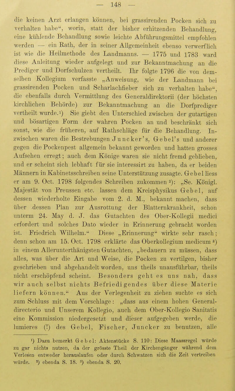 die keinen Arzt erlangen können, bei grassirenden Pocken sich zu verhalten habe, worin, statt der bisher erhitzenden Behandlung, eine kühlende Behandlung sowie leichte Abführungsmittel empfohlen werden — ein Eath, der in seiner Allgemeinheit ebenso verwerfUch ist wie die Heilmethode des Landmanns. — 1775 und 1783 ward diese Anleitung wieder aufgelegt und zur Bekanntmachung an die Prediger und Dorfschulzen vertheilt. Ihr folgte 1796 die von dem- selben Kollegium verfasste „Anweisung, wie der Landmann bei grassirenden Pocken und Scharlachfieber sich zu verhalten habe, die ebenfalls durch Vermittlung des Generaldirektorii (der höchsten kirchüchen Behörde) zur Bekanntmachung an die Dorfprediger vertheilt wurde.i) Sie giebt den Unterschied zwischen der gutartigen und bösartigen Form der wahren Pocken an und beschränkt sich sonst, wie die früheren, auf Rathschläge für die Behandlung. In- zwischen waren die Bestrebungen Juncker's, G-ebel's und anderer gegen die Pockenpest allgemein bekannt geworden und hatten grosses Aufsehen erregt; auch dem Könige waren sie nicht fremd gebheben, und er scheint sich lebhaft füi' sie interessirt zu haben, da er beiden Männern in Kabinetsschreiben seine Unterstützung zusagte. Gebel Hess er am 9. Oct. 1798 folgendes Schreiben zukommen 2): „Se. Königl. Majestät von Preussen etc. lassen dem Kreisphysikus Gebel, auf dessen wiederholte Eingabe vom 2. d. M., bekannt machen, dass über -dessen Plan zur Ausrottung der Blatternkrankheit, schon unterm 24. May d. J. das Gutachten des Ober-Kollegü medici erfordert und solches Dato wieder in Eriunerimg gebracht worden ist. Friedrich Wilhelm. Diese „Erinnerung wirkte sehr rasch; denn schon am 15. Oct. 1798 erklärte das Oberkollegium medicum 3) in einem Allerunterthänigsten Gutachten, „bedauern zu müssen, dass alles, was über die Art und Weise, die Pocken zu vertilgen, bisher geschrieben und abgehandelt worden, uns theils unausführbar, theils nicht erschöpfend scheint. Besonders geht es uns nah, dass wir auch selbst nichts Befriedigendes über diese Materie liefern können. Aus der Verlegenheit zu ziehen suchte es sich zum Schluss mit dem Vorschlage: „dass aus einem hohen General- directerio und Unserem Kolle^io, auch dem Ober-Kollegio Saiütatis eine Kommission niedergesetzt und dieser aufgegeben werde, die lumieres (!) des Gebel, Fischer, Juncker zu benutzen, alle ') Dazu bemerkt Gebel: Aktenstücke S. 110: Diese Maassregel würde zu gar nichts nutzen, da der grösste Theil der Kirchengänger während dem Verlesen entweder herauslaufen oder durch Schwatzen sich die Zeit vertreiben würde. «) ebenda S. 18. s) ebenda S. 20.