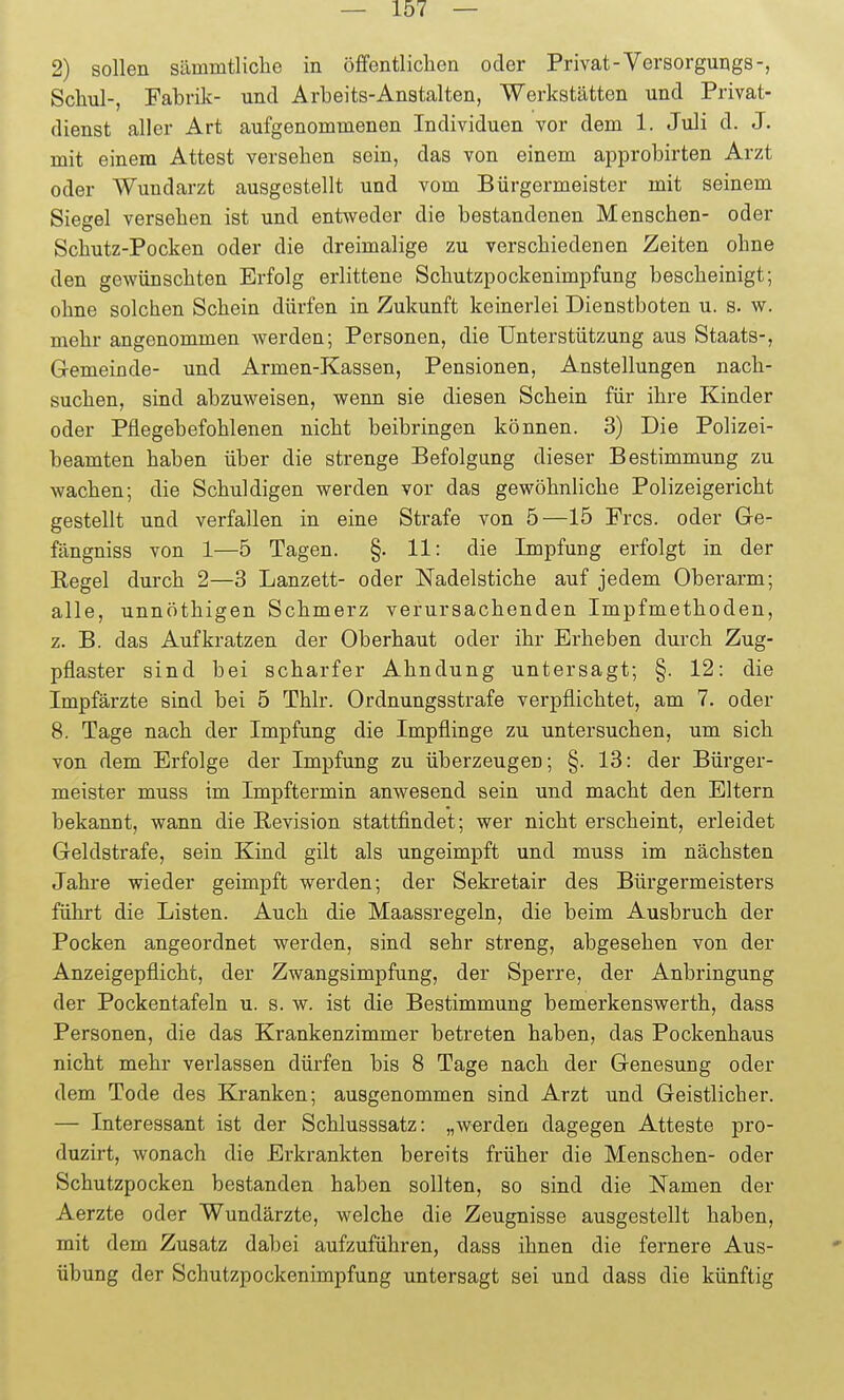 2) sollen sämmtliclie in öffentlichen oder Privat-Versorgungs-, Scliul-, Fabrik- und Arbeits-Anstalten, Werkstätten und Privat- dienst alier Art aufgenommenen Individuen vor dem 1. Juli d. J. mit einem Attest versehen sein, das von einem approbirten Arzt oder Wundarzt ausgestellt und vom Bürgermeister mit seinem Siegel versehen ist und entweder die bestandenen Menschen- oder Schutz-Pocken oder die dreimalige zu verschiedenen Zeiten ohne den gewünschten Erfolg erlittene Schutzpockenimpfung bescheinigt; ohne solchen Schein dürfen in Zukunft keinerlei Dienstboten u. s. w. mehr angenommen werden; Personen, die Unterstützung aus Staats-, G-emeinde- und Armen-Kassen, Pensionen, Anstellungen nach- suchen, sind abzuweisen, wenn sie diesen Schein für ihre Kinder oder Pflegebefohlenen nicht beibringen können. 3) Die Polizei- beamten haben über die strenge Befolgung dieser Bestimmung zu wachen; die Schuldigen werden vor das gewöhnliche Polizeigericht gestellt und verfallen in eine Strafe von 5—15 Pres, oder Ge- fängniss von 1—5 Tagen. §. 11: die Impfung erfolgt in der Regel durch 2—3 Lanzett- oder Nadelstiche auf jedem Oberarm; alle, unnöthigen Schmerz verursachenden Impfmethoden, z. B. das Aufkratzen der Oberhaut oder ihr Erheben durch Zug- pflaster sind bei scharfer Ahndung untersagt; §. 12: die Impfärzte sind bei 5 Thlr. Ordnungsstrafe verpflichtet, am 7. oder 8. Tage nach der Impfung die Impflinge zu untersuchen, um sich von dem Erfolge der Impfung zu überzeugen; §. 13: der Bürger- meister muss im Impftermin anwesend sein und macht den Eltern bekannt, wann die Revision stattfindet; wer nicht erscheint, erleidet Geldstrafe, sein Kind gilt als ungeimpft und muss im nächsten Jahre wieder geimpft werden; der Sekretair des Bürgermeisters führt die Listen. Auch die Maassregeln, die beim Ausbruch der Pocken angeordnet werden, sind sehr streng, abgesehen von der Anzeigepflicht, der Zwangsimpfung, der Sperre, der Anbringung der Pockentafeln u. s. w. ist die Bestimmung bemerkenswerth, dass Personen, die das Krankenzimmer betreten haben, das Pockenhaus nicht mehr verlassen dürfen bis 8 Tage nach der Genesung oder dem Tode des Kranken; ausgenommen sind Arzt und Geistlicher. — Interessant ist der Schlusssatz: „werden dagegen Atteste pro- duzirt, wonach die Erkrankten bereits früher die Menschen- oder Schutzpocken bestanden haben sollten, so sind die Namen der Aerzte oder Wundärzte, welche die Zeugnisse ausgestellt haben, mit dem Zusatz dabei aufzuführen, dass ihnen die fernere Aus- übung der Schutzpockenimpfung untersagt sei und dass die künftig