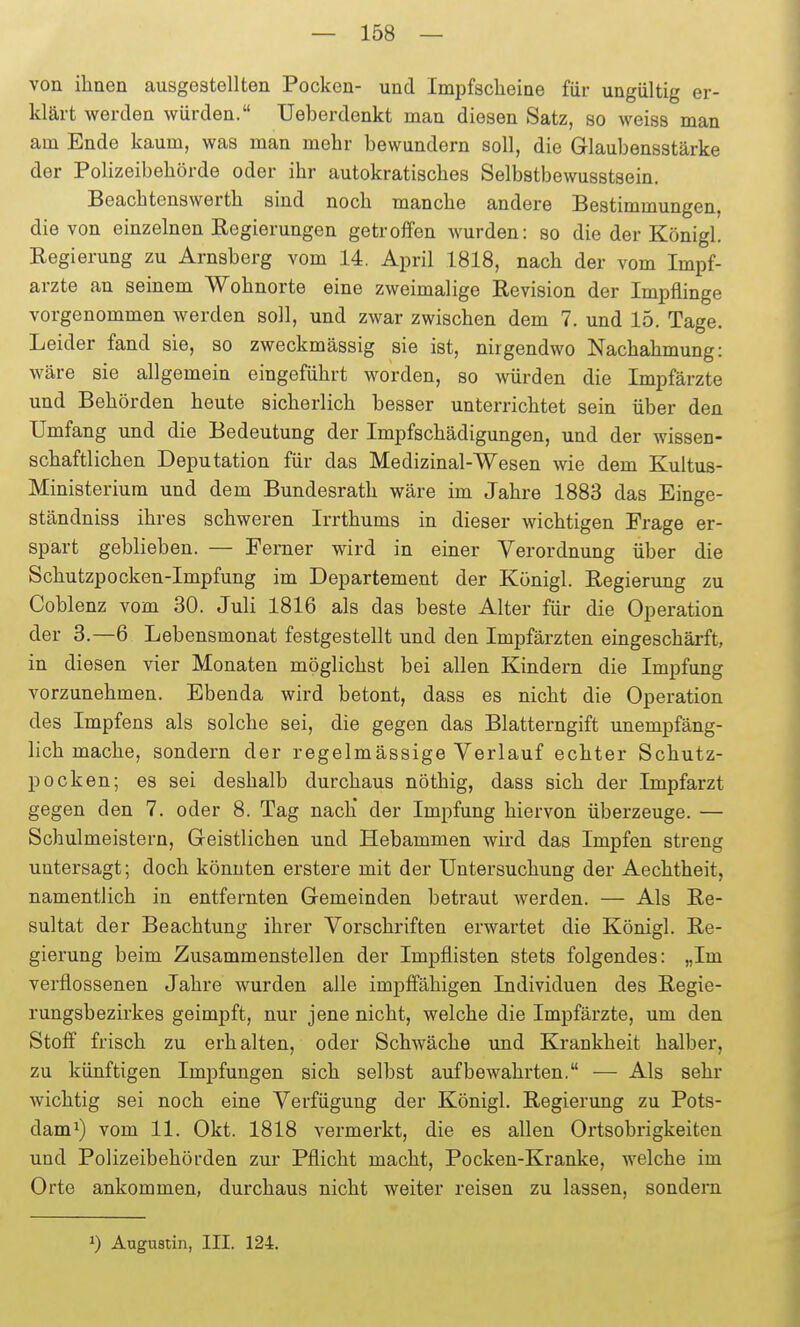 von ihnen ausgestellten Pocken- und Impfscheine für ungültig er- klärt werden würden. Ueberdenkt man diesen Satz, so weiss man am Ende kaum, was man mehr bewundern soll, die Glaubensstärke der Polizeibehörde oder ihr autokratisches Selbstbewusstsein. Beachtenswerth sind noch manche andere Bestimmungen, die von einzelnen Regierungen getroffen wurden: so die der Königl. Regierung zu Arnsberg vom 14. April 1818, nach der vom Impf- arzte an seinem Wohnorte eine zweimalige Revision der Impflinge vorgenommen werden soll, und zwar zwischen dem 7. und 15. Tage. Leider fand sie, so zweckmässig sie ist, nirgendwo Nachahmung: wäre sie allgemein eingeführt worden, so würden die Impfärzte und Behörden heute sicherlich besser unterrichtet sein über den Umfang und die Bedeutung der Impfschädigungen, und der wissen- schaftlichen Deputation für das Medizinal-Wesen wie dem Kultus- Ministerium und dem Bundesrath wäre im Jahre 1883 das Einge- ständniss ihres schweren Irrthums in dieser wichtigen Frage er- spart geblieben. — Ferner wird in einer Verordnung über die Schutzpocken-Impfung im Departement der Königl. Regierung zu Coblenz vom 30. Juli 1816 als das beste Alter für die Operation der 3.—6 Lebensmonat festgestellt und den Impfärzten eingeschärft, in diesen vier Monaten möglichst bei allen Kindern die Impfung vorzunehmen. Ebenda wird betont, dass es nicht die Operation des Impfens als solche sei, die gegen das Blatterngift unempfäng- lich mache, sondern der regelmässige Verlauf echter Schutz- pocken; es sei deshalb durchaus nöthig, dass sich der Impfarzt gegen den 7. oder 8. Tag nach der Impfung hiervon überzeuge. — Schulmeistern, Geistlichen und Hebammen wird das Impfen streng untersagt; doch könnten erstere mit der Untersuchung der Aechtheit, namentlich in entfernten Gemeinden betraut werden. — Als Re- sultat der Beachtung ihrer Vorschriften erwartet die Königl. Re- gierung beim Zusammenstellen der Impflisten stets folgendes: „Im verflossenen Jahre wurden alle impffähigen Individuen des Regie- rungsbezirkes geimpft, nur jene nicht, welche die Impfärzte, um den Stoff frisch zu erhalten, oder Schwäche und Krankheit halber, zu künftigen Impfungen sich selbst aufbewahrten. — Als sehr wichtig sei noch eine Verfügung der Königl. Regierung zu Pots- dami) vom 11. Okt. 1818 vermerkt, die es allen Ortsobrigkeiten und Polizeibehörden zur Pflicht macht, Pocken-Kranke, welche im Orte ankommen, durchaus nicht weiter reisen zu lassen, sondeni 1) Augusiin, III. 124.