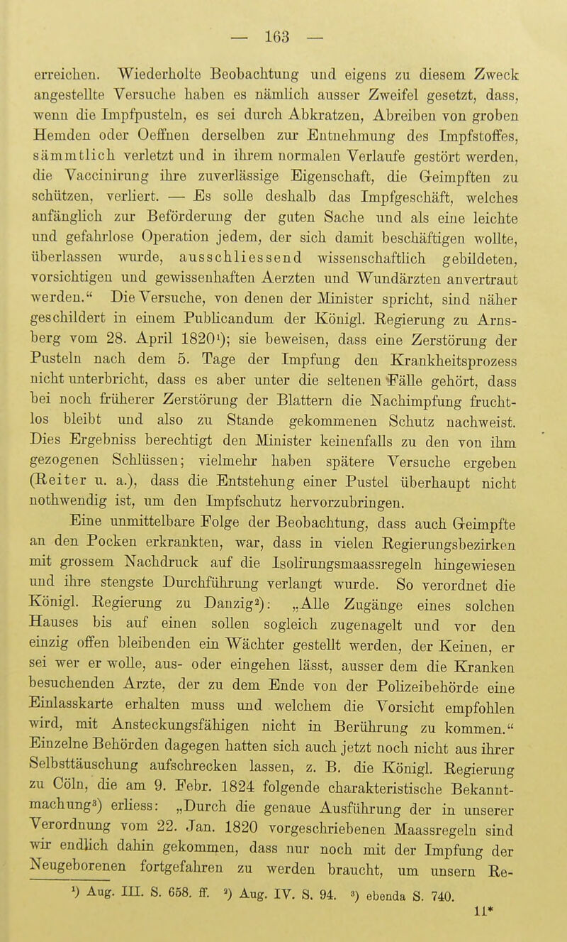 erreichen. Wiederholte Beobachtung und eigens zu diesem Zweck angestellte Versuche haben es nämlich ausser Zweifel gesetzt, dass, wenn die Impfpusteln, es sei diu'ch Abkratzen, Abreiben von groben Hemden oder Oeffnen derselben zur Entuehmung des Impfstoffes, sämmtlich verletzt und in ihrem normalen Verlaufe gestört werden, die Vacciuii-uug ihre zuverlässige Eigenschaft, die Geimpften zu schützen, verliert. — Es solle deshalb das Impfgeschäft, welches anfänglich zur Beförderung der guten Sache und als eine leichte imd gefahrlose Operation jedem, der sich damit beschäftigen wollte, überlassen wiu-de, ausschliessend wissenschaftlich gebildeten, vorsichtigen und gewissenhaften Aerzteu und Wundärzten anvertraut werden. Die Versuche, von denen der Minister spricht, sind näher geschildert in einem Publicandum der Königl. Regierung zu Arns- berg vom 28. April 1820'); sie beweisen, dass eine Zerstörung der Pusteln nach dem 5. Tage der Impfung den Krankheitsprozess nicht unterbricht, dass es aber unter die seltenen *Fälle gehört, dass bei noch früherer Zerstörung der Blattern die Nachimpfung frucht- los bleibt und also zu Stande gekommenen Schutz nachweist. Dies Ergebniss berechtigt den Minister keinenfalls zu den von ihm gezogenen Schlüssen; vielmehr haben spätere Versuche ergeben (Reiter u. a.), dass die Entstehung einer Pustel überhaupt nicht nothwendig ist, um den Impfschutz hervorzubringen. Eine unmittelbare Eolge der Beobachtung, dass auch Greimpfte an den Pocken erkrankten, war, dass in vielen Regierungsbezirken mit grossem Nachdruck auf die Isolirungsmaassregeln hingewiesen und ihre stengste Dui-chführung verlaugt wurde. So verordnet die Königl. Regierung zu Danzig2): „AUe Zugänge eines solchen Hauses bis auf einen sollen sogleich zugenagelt und vor den einzig offen bleibenden ein Wächter gestellt werden, der Keinen, er sei wer er wolle, aus- oder eingehen lässt, ausser dem die Kranken besuchenden Arzte, der zu dem Ende von der Polizeibehörde eine Einlasskarte erhalten muss und welchem die Vorsicht empfohlen wird, mit Ansteckungsfähigen nicht in Berührung zu kommen, Einzelne Behörden dagegen hatten sich auch jetzt noch nicht aus ihrer Selbsttäuschung aufschrecken lassen, z. B. die Königl. Regierung zu Cöln, die am 9. Febr. 1824 folgende charakteristische Bekannt- mach ung3) erliess: „Durch die genaue Ausführung der in unserer Verordnung vom 22. Jan. 1820 vorgeschriebenen Maassregeln sind wir endlich dahin gekommen, dass nur noch mit der Impfung der Neugeborenen fortgefahren zu werden braucht, um unsern Re- >) Aug. III. S. 658. ff. ») Aug. IV. S. 94. <>) ebenda S. 740. 11*