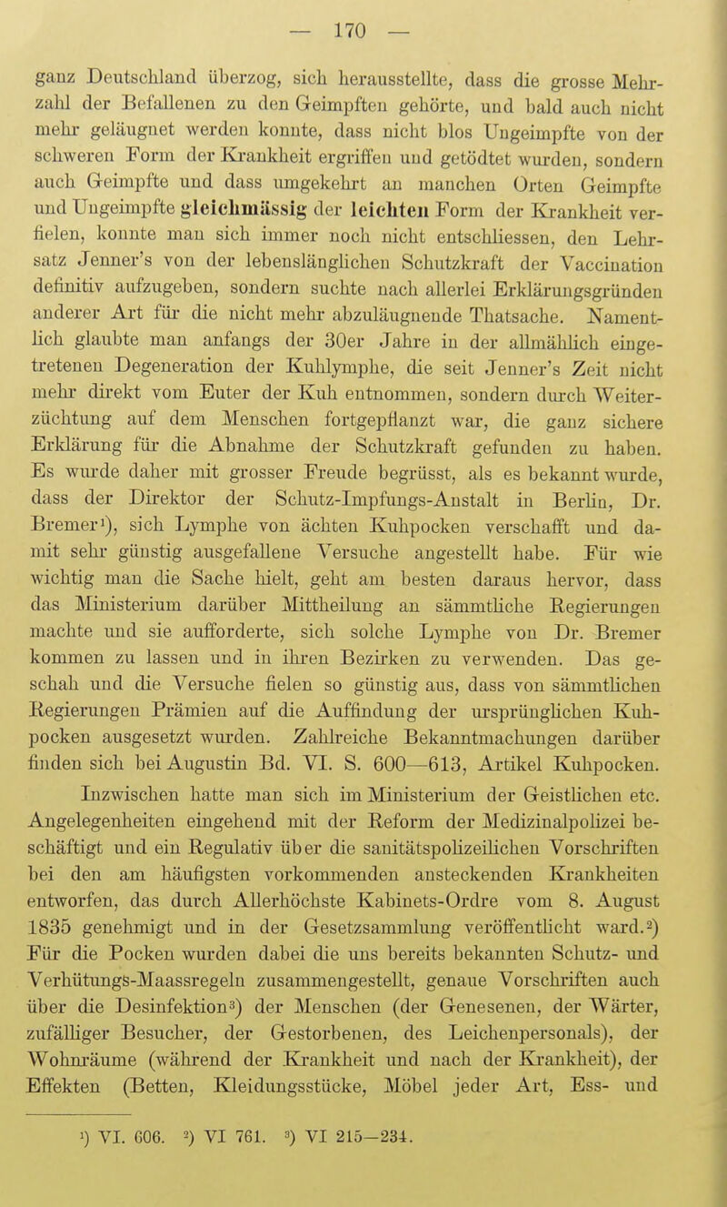 ganz Deutschland überzog, sich herausstellte, dass die grosse Mehr- zahl der Befallenen zu den Geimpften gehörte, und bald auch nicht mehr geläuguet werden konnte, dass nicht blos Ungeimpfte von der schweren Form der Ki-ankheit ergriffen und getödtet wurden, sondern auch Geimpfte und dass umgekehrt an manchen Orten Geimpfte und Ungeimpfte gleiclimässig der leieliteii Form der Krankheit ver- fielen, konnte mau sich immer noch nicht entschliessen, den Lehr- satz Jenner's von der lebenslänghcheu Schutzkraft der Vaccination definitiv aufzugeben, sondern suchte nach allerlei Erklärungsgründen anderer Ai-t für- die nicht mehi- abzuläugueude Thatsache. Nament- lich glaubte man anfangs der 30er Jahre in der allmählich einge- treteneu Degeneration der Kuhlymphe, die seit Jenner's Zeit nicht mehr direkt vom Euter der Kuh entnommen, sondern durch Weiter- züchtung auf dem Menschen fortgepflanzt war, die ganz sichere Erklärung für- die Abnahme der Schutzkraft gefunden zu haben. Es wm-de daher mit grosser Freude begrüsst, als es bekannt wurde, dass der Direktor der Schutz-Impfungs-Austalt in Berlia, Dr. Bremerl), sich Lymphe von ächten Kuhpocken verschafft und da- mit sein- günstig ausgefallene Versuche angestellt habe. Für wie wichtig man die Sache hielt, geht am besten daraus hervor, dass das Ministerium darüber Mittheilung an sämmtHche Regierungen machte und sie aufforderte, sich solche Lymphe von Dr. Bremer kommen zu lassen und in ihi-en Bezirken zu verwenden. Das ge- schah und die Versuche fielen so günstig aus, dass von sämmtlichen Begierungeu Prämien auf die Auffindung der lu-sprüugHchen Kuh- pocken ausgesetzt wurden. Zahlreiche Bekanntmachimgen darüber finden sich bei Augustin Bd. VI. S. 600—613, Artikel Kuhpocken. Lizwischen hatte man sich im Ministerium der Geistlichen etc. Angelegenheiten eingehend mit der Eeform der Medizinalpolizei be- schäftigt und ein Regulativ über die sanitätspoHzeilicheu Vorschriften bei den am häufigsten vorkommenden ansteckenden Krankheiten entworfen, das durch Allerhöchste Kabinets-Ordre vom 8. August 1835 genehmigt und in der Gesetzsammlung veröffentficht ward. 2) Für die Pocken wurden dabei die uns bereits bekannten Schutz- und Verhütungs-Maassregeln zusammengestellt, genaue Vorschriften auch über die Desinfektion3) der Menschen (der Genesenen, der Wärter, zufälliger Besucher, der Gestorbenen, des Leichenpersonals), der Wohm'äume (während der Ki-ankheit und nach der Ki'ankheit), der Effekten (Betten, Kleidungsstücke, Möbel jeder Art, Ess- und ') VI. 606. 2) VI 761. 3) VI 215-234.