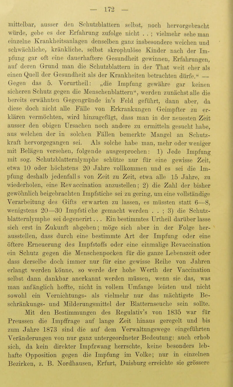 mittelbar, ausser den Schutzblattern selbst, noch hervorgebracht wüi-de, gebe es der Erfahrung zufolge nicht . . ; vielmehr sehe man einzelne Krankheitsaulagen denselben ganz insbesondere weichen und schwächHche, kränkliche, selbst skrophulöse Kinder nach der Im- pfung gar oft eine dauerhaftere Gesundheit gewinnen, Erfahrungen, auf deren Grrund man die Schutzblattern in der That weit eher als einen Quell der Gesundheit als der Krankheiten betrachten dürfe. Gegen das 5. Vorurtheil: „die Impfung gewähi-e gar keinen sicheren Schutz gegen die Meuschenblattern, werden zunächst alle die bereits erwähnten Gegengriiude in's Feld geführt, dann aber, da diese doch nicht alle Eälle von Erkrankungen Geimpfter zu er- klären vermöchten, wird hinzugefügt, dass man in der neuesten Zeit ausser den obigen Ursachen noch andere zu ermitteln gesucht habe, aus welchen der in solchen Fällen bemerkte Mangel an Schutz- kraft hervorgegangen sei. Als solche habe man, mehr oder weniger mit Belägen versehen, folgende ausgesiirochen: 1) Jede Impfung mit sog. Schutzblatternlymphe schütze nur für eine gewisse Zeit, etwa 10 oder höchstens 20 Jahre vollkommen und es sei die Im- pfung deshalb jedenfalls von Zeit zu Zeit, etwa alle 15 Jahre, zu wiederholen, eine Revaccination anzustellen; 2) die Zahl der bisher gewöhnlich beigebrachten Impfstiche sei zu gering, um eine vollständige Verarbeitung des Gifts erwarten zu lassen, es müssten statt 6—8, wenigstens 20—30 Impfsti che gemacht werden . . ; 3) die Schutz- blatternlymphe sei degenerirt.. . Ein bestimmtes Urtheil darüber lasse sieh erst in Zukunft abgeben; möge sich aber in der Folge her- ' ausstellen, dass durch eine bestimmte Art der Impfung oder eine öftere Erneuerung des Impfstoffs oder eine einmalige Revaccination ein Schutz gegen die Menschenpocken für die ganze Lebenszeit oder dass derselbe doch immer nur für eine gewisse Reihe von Jahren erlangt werden könne, so werde der hohe Werth der Vaccination selbst dann dankbar anerkannt werden müssen, wenn sie das, was man anfänglich hoffte, nicht in vollem Umfange leisten und nicht sowohl ein Vernichtungs- als vielmehr nur das mächtigste Be- schränkungs- und Milderungsmittel der Blatternseuche sein sollte. Mit den Bestimmungen des Regulativ's von 1835 war für Preussen die Impffrage auf lange Zeit hinaus geregelt und bis zum Jahre 1873 sind die auf dem Verwaltungswege eingeführten Veränderungen von nur ganz lintergeordneter Bedeutung: auch erhob sich, da kein direkter Impfzwang herrschte, keine besonders leb- hafte Opposition gegen die Impfung im Volke; nur in einzelnen Bezirken, z. B, Nordhausen, Erfurt, Duisburg erreichte sie grössere