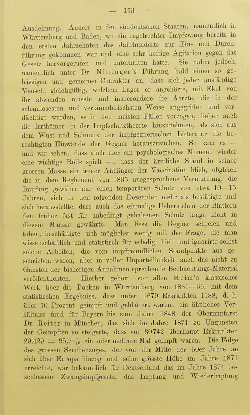 Ausdehnuug. Anders in den süddeutsclien Staaten, namentlich in Württemberg und Baden, wo ein regekechter Impfzwang bereits in den ersten Jalirzehnten des Jahrhunderts zur Ein- und Dui-ch- fühi-uug gekommen war imd eine sehr- heftige Agitation gegen das G-esetz hervorgerufen und unterhalten hatte. Sie nahm jedoch, namentlich unter Dr. Nittinger's Fühi-uug, bald einen so ge- hässigen und gemeinen Charakter an, dass sich jeder anständige Mensch, gleichgültig, welchem Lager er augehörte, mit Ekel von ihr abwenden musste und insbesondere die Aerzte, die in der schamlosesten und verläumderischsten Weise angegriffen und ver- dächtigt wurden, es in den meisten Fällen vorzogen, lieber auch die Irrthümer in der Impfschutztheorie hinzunehmen, als sich aus dem Wust und Schmutz der impfgegnerischen Litteratur die be- rechtigten Einwände der Gregner herauszusuchen. So kam es — xmd wir sehen, dass auch hier ein psychologisches Moment wieder eine wichtige Eolle spielt —, dass der ärztliche Stand in seiner grossen Masse ein treuer Anhänger der Vaccination blieb, obgleich die in dem Reglement von 1835 ausgesprochene Vermuthung, die Impfung gewähre nur einen temporären Schutz von etwa 10—15 Jahi-en, sich in den folgenden Dezennien mehr als bestätigte und sich herausstellte, dass auch das einmalige Ueberstehen der Blattern den früher fast für unbedingt gehaltenen Schutz lange nicht in diesem Maasse gewährte. Man liess die Gregner schreien und toben, beschäftigte sich möglichst wenig mit der Frage, die man wissenschaftlich und statistisch für erledigt hielt und ignorirte selbst solche Arbeiten, die vom impffreundlichen Standpunkte aus ge- schrieben waren, aber in voller Unparteilichkeit auch das nicht zu Gunsten der bisherigen Annahmen sprechende Beobachtungs-Material veröffentlichten. Hierher gehört vor allen He im's klassisches Werk über die Pocken in Württemberg von 1831—36, mit dem statistischen Ergebniss, dass unter 1679 Erkrankten 1188, d. h. über 70 Prozent geimpft und-geblättert waren; ein ähnliches Ver- hältniss fand für Bayern bis zum Jahre 1848 der Oberimpfarzt Dr. Reiter in München, das sich im Jahre 1871 zu Ungunsten der Geimpften so steigerte, dass von 30742 überhaupt Erkrankten 29,429 = 95,7 o/o ein oder mehrere Mal geimpft waren. Die Folge des grossen Seuchenzuges, der von der Mitte der 60er Jahre an sich über Europa hinzog und seine grösste Höhe im Jahre 1871 erreichte, war bekanntlich für Deutschland das im Jahre 1874 be- schlossene Zwangsimpfgesetz, das Impfung und Wiederimpfung