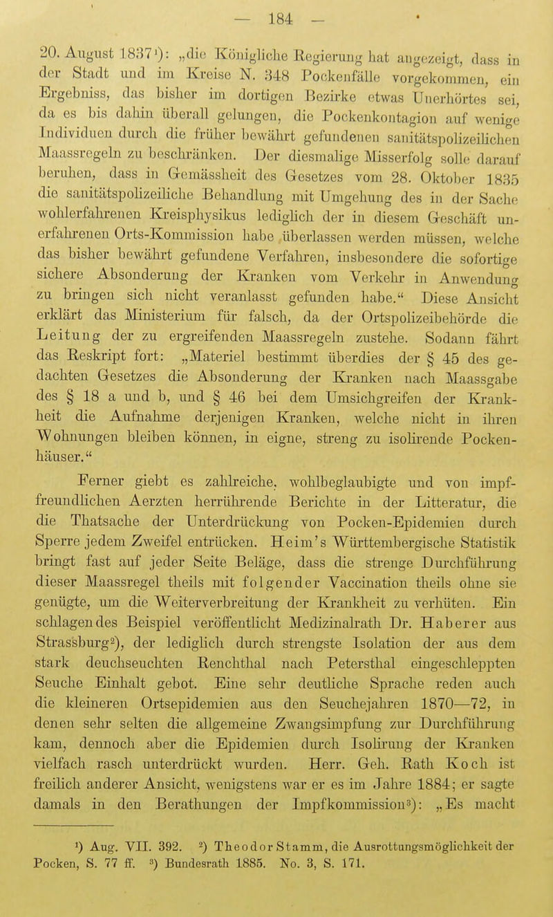 der Stadt und im Kreise N. 848 Pockeiifälle vorgekommen, ein Ergebniss, das bisher im dortigen Bezirke etwas Unerhörtes sei, da es bis dahin überall gelungen, die Pockenkontagion auf wenige Individuen durch die früher bewährt gefundenen sanitätspolizeihcheu Maassregeln zu beschränken. Der diesmalige Misserfolg solle darauf beruhen, dass in Gemässheit des Gesetzes vom 28. Oktober 1885 die sanitätspolizeiliche Behandlung mit Umgehung des in der Sache wohlerfahrenen Kreisphysikus lediglich der in diesem Geschäft un- erftihi-euen Orts-Kommission habe überlassen werden müssen, welche das bisher bewährt gefundene Verfahren, insbesondere die sofortige sichere Absonderung der Kranken vom Verkehr in Anwendung zu bringen sich nicht veranlasst gefunden habe. Diese Ansicht erklärt das Ministerium für falsch, da der Ortspolizeibehörde die Leitung der zu ergreifenden Maassregeln zustehe. Sodann fährt das Reskript fort: „Materiel bestimmt überdies der § 45 des ge- dachten Gesetzes die Absonderung der Ki-anken nach Maass^abe des § 18 a und b, und § 46 bei dem Umsichgreifen der Ki-ank- heit die Aufnahme derjenigen Kranken, welche nicht in ihren AVohnungeu bleiben können, in eigne, streng zu isolirende Pocken- häuser.  Ferner giebt es zahlreiche, wohlbeglaubigte und von impf- freuudlichen Aerzten herrührende Berichte in der Litteratur, die die Thatsache der Unterdrückung von Pocken-Epidemien dm-ch Sperre jedem Zweifel entrücken. Heim's Württembergische Statistik bringt fast auf jeder Seite Beläge, dass die strenge Dui-chfühi-uug dieser Maassregel theils mit folgender Vaccination theils ohne sie genügte, um die Weiter Verbreitung der Krankheit zu verhüten. Ein schlagendes Beispiel veröffentlicht Medizinalrath Dr. Hab er er aus Strassburg2), der lediglich durch strengste Isolation der aus dem stark deuchseuchten Renchthal nach Petersthal eingeschleppten Seuche Einhalt gebot. Eine sehr deutKclie Sprache reden auch die kleinereu Ortsepidemien aus den Seuchejahren 1870—72, in denen sehr selten die allgemeine Zwaugsimpfung zur Durchführung kam, dennoch aber die Epidemien durch Isoliruug der Kranken vielfach rasch unterdrückt wurden. Herr. Geh. Rath Koch ist freilich anderer Ansicht, wenigstens war er es im Jahre 1884; er sagte damals in den Berathungen der Impfkommission^): „Es macht 1) Aug. VII. 392. 2) Theodor Stamm, die Ausrottungsmöglichkeit der Pocken, S. 77 ff. a) Bundesrath 1885. No. 3, S. 171.