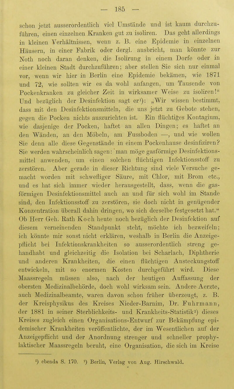 schon jetzt ausserorclentlicli viel Umstände und ist kaum durclizu- fiiliren, einen einzelnen Ki-anken gut zu isolii-en. Das geht allerdings in kleinen Verhältnissen, wenn z. B. eine Epidemie in einzelnen Häusern, in einer Fabril?: oder dergl. ausbricht, man könnte zur Noth noch daran denken, die Isoliruug iu einem Dorfe oder in eiuer kleinen Stadt durchzuführen; aber stellen Sie sich nur einmal vor, wenn wir hier iu Berlin eine Epidemie bekämen, wie 1871 und 72, wie sollten wir es da wohl anfangen, um Tausende von Pockenkranken zu gleicher Zeit iu wirksamer Weise zu isoliren! Und bezüglich der Desinfektion sagt er^): „Wir wissen bestimmt, dass mit den Desinfektionsmitteln, die uns jetzt zu Grebote stehen, gegen die Pocken nichts auszurichten ist. Ein flüchtiges Kontagium, wie dasjenige der Pocken, haftet au allen Dingen; es haftet an den Wänden, an den Möbeln, am Fussboden —, und wie woUen Sie denn alle diese Gegenstände in einem Pockeuhause desinfiziren? Sie werden wahrscheinlich sagen: 'man möge gasförmige Desinfektions- mittel anwenden, um einen solchen flüchtigen Infektionsstoff zu zerstören. Aber gerade in dieser Richtung sind viele Versuche ge- macht worden mit schwefliger Säiu-e, mit Chlor, mit Brom etc., und es hat sich immer wieder herausgestellt, dass, wenn die gas- förmigen Desinfektionsmittel auch an und für sich wohl im Stande sind, den Infektionsstoff zu zerstören, sie doch nicht iu genügender Konzentration überall dahin dringen, wo sich derselbe festgesetzt hat. Ob Herr Greh. Eath Koch heute noch bezüglich der Desinfektion auf diesem verneinenden Standpunkt steht, möchte ich bezweifeln; ich könnte mir sonst nicht erklären, weshalb in Berlin die Anzeige- pflicht bei Infektionskrankheiten so ausserordenthch streng ge- handhabt und gleichzeitig die Isolation bei Scharlach, Diphtherie und anderen Krankheiten, die einen flüchtigen Ansteckungstolf entwickeln, mit so enormen Kosten durchgeführt wird. Diese Maassregeln müssen also, nach der heutigen Auffassung der obersten Medizinalbehörde, doch wohl wirksam sein. Andere Aerzte, auch Medizinalbeamte, waren davon schon früher überzeugt, z. B, der Kreisphysikus des Kreises Nieder-Barnim, Dr. Fuhrmann, der 1881 in seiner Sterblichkeits- und Kranldieits-Statistik^) dieses Kreises zugleich einen Organisations-Entwurf zur Bekämpfung epi- demischer Krankheiten veröffentlichte, der im Wesentlichen auf der Anzeigepflicht und der Anordnung strenger und schneller prophy- laktischer Maassregeln beruht, eine Organisation, die sich im Kreise ') ebenda S. 170. ^) Berlin, Verlag von Aug. Hirachwald.