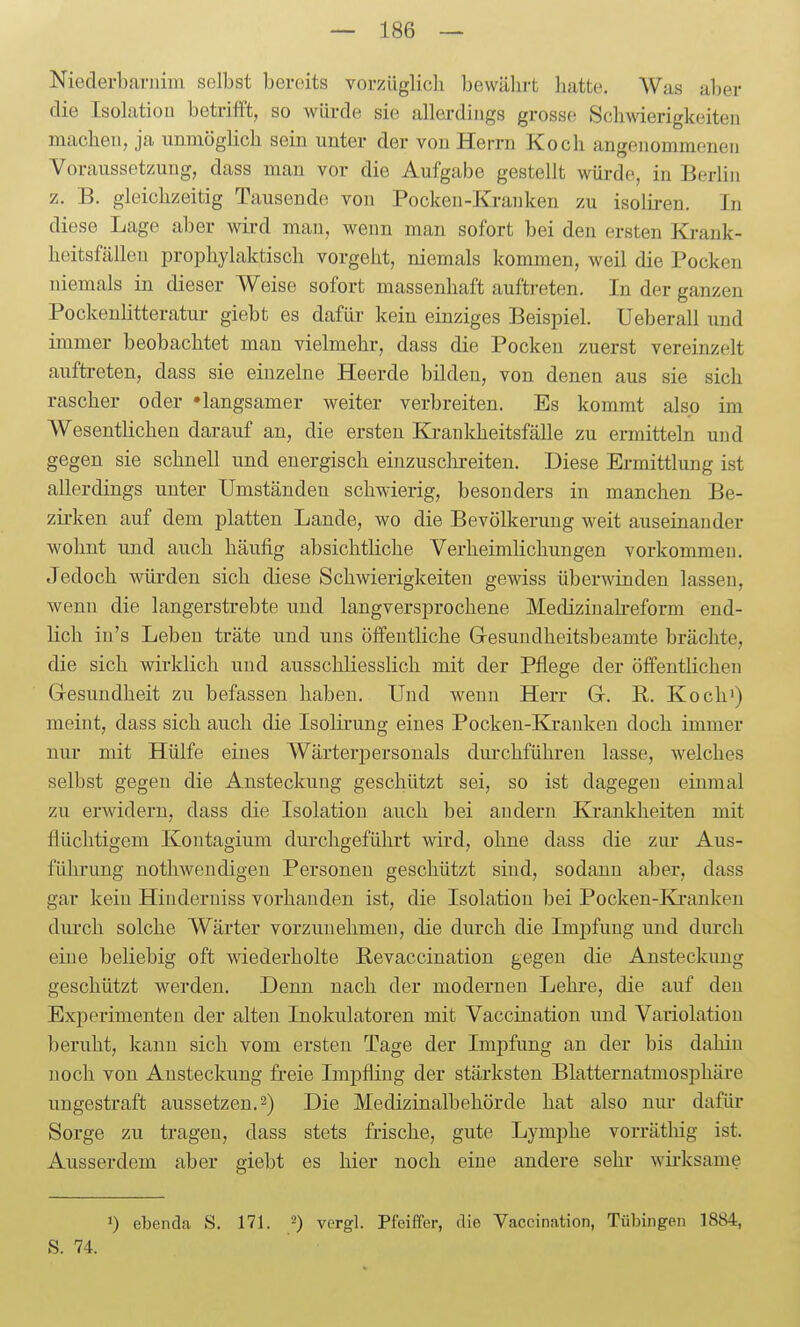 Niederbarniin selbst bereits vorzüglich bewährt hatte. Was aber die Isolatiou betrifft, so würde sie allerdings grosse Schwierigkeiten macheu, ja unmöglich sein unter der von Herrn Koch angenommenen Voraussetzung, dass man vor die Aufgabe gestellt würde, in Berlin z. B. gleichzeitig Tausende von Pocken-Kranken zu isolii-en. In diese Lage aber wü-d man, wenn man sofort bei den ersten Krank- heitsfällen prophylaktisch vorgeht, niemals kommen, weil die Pocken niemals in dieser Weise sofort massenhaft auftreten. In der ganzen PockenHtteratur giebt es dafür kein einziges Beispiel. Ueberall und immer beobachtet man vielmehr, dass die Pocken zuerst vereinzelt auftreten, dass sie einzelne Heerde bilden, von denen aus sie sich rascher oder »langsamer weiter verbreiten. Es kommt also im Wesentlichen darauf an, die ersten Kranldieitsfälle zu ermitteln und gegen sie schnell und energisch einzusclireiten. Diese Ermittlung ist allerdings unter Umständen schwierig, besonders in manchen Be- zirken auf dem platten Lande, wo die Bevölkerung weit auseinander wohnt und auch häufig absichtüche Verheimlichungen vorkommen. Jedoch wüi-den sich diese Schwierigkeiten gewiss überwinden lassen, wenn die langerstrebte und langversprochene Medizinah-eform end- lich in's Leben träte und uns öffentliche Gresundheitsbeamte brächte, die sich wirklich und ausschliesslich mit der Pflege der öffentlichen Gresundheit zu befassen haben. Und wenn Herr G. B. Koch') meint, dass sich auch die Isoliruug eines Pocken-Kranken doch immer nur mit Hülfe eines Wärterj)ersonals diu-chführen lasse, welches selbst gegen die Ansteckung geschützt sei, so ist dagegen einmal zu erwidern, dass die Isolation auch bei andern Krankheiten mit flüchtigem Kontagium durchgeführt wird, ohne dass die zui- Aus- führung nothweudigeu Personen geschützt sind, sodann aber, dass gar kein Hiuderuiss vorhanden ist, die Isolation bei Pocken-Kranken dm'ch solche Wärter vorzuuehmeu, die durch die Impfung und durch eine beliebig oft wiederholte Bevaccination gegen die Ansteckung geschützt werden. Denn nach der moderneu Lehre, die auf den Experimenten der alten Inokulatoren mit Vaccination und Variolatiou beruht, kann sich vom ersten Tage der Impfung an der bis dahin noch von Ansteckung freie Impfling der stärksten Blatternatmosphäre ungestraft aussetzen. 2) Die Medizinalbehörde hat also nm- dafür Sorge zu tragen, dass stets frische, gute Lymphe vorräthig ist. Ausserdem aber giebt es hier noch eine andere sehr wirksame 1) ebenda S. 171. 2) yergl. Pfeiffer, die Vaccination, Tübingen 1884, S. 74.